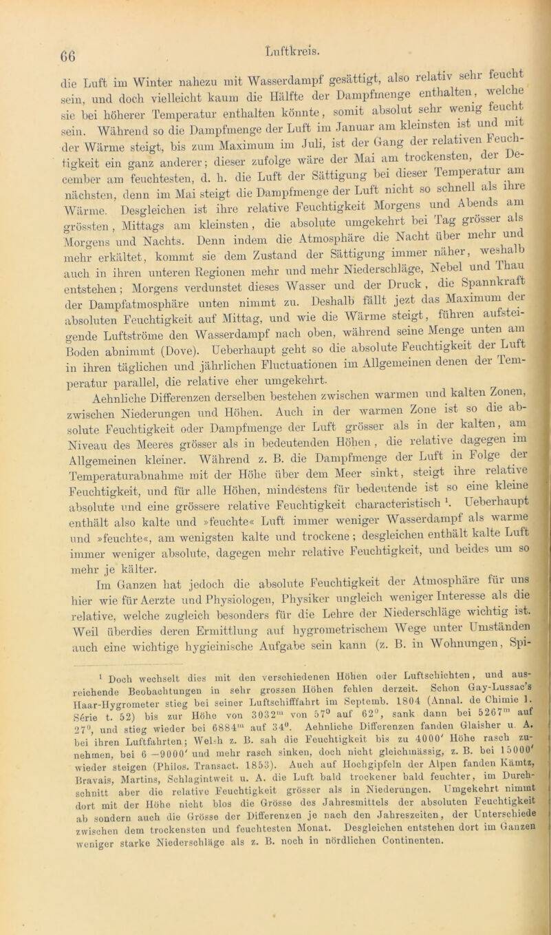 G6 die Luft im Winter nahezu mit Wasserdami)f gesättigt, also relativ sein feucht sein, und doch vielleicht kaum die Hälfte der Dampfmenge enthalten, reiche sie hei höherer Temperatur enthalten könnte, somit absolut sehr wenig euc i sein. Während so die Dampfmenge der Luft im Januar am kleinsten is un nii der Wärme steigt, bis zum Maximum im Juli, ist der Gang der relativen euc tigkeit ein ganz anderer; dieser zufolge wäre der Mai am tiockensten, e cember am feuchtesten, d. h. die Luft der Sättigung bei dieser Tempera ' nächsten, denn im Mai steigt die Dampfmenge der Luft nicht so schnell a s ihre Wärme. Desgleichen ist ihre relative Feuchtigkeit Morgens und Abends am grössten , Mittags am kleinsten, die absolute umgekehrt bei Tag grosser a s Morgens und Nachts. Denn indem die Atmosphäre die Nacht über mehr und mehr erkältet, kommt sie dem Zustand der Sättigung immer näher, weshal i auch in ihren unteren Regionen mehr und mehr Niederschläge, Nebel und au entstehen; Morgens verdunstet dieses Wasser und der Druck, die Spnnkratt der Damplatmosphäre unten nimmt zu. Deshalb fallt jezt das Maximum der absoluten Feuchtigkeit auf Mittag, und wie die Wärme steigt, führen aufstei- gende Luftströme den Wasserdampf nach oben, während seine Menge unten am Boden abnimmt (Dove). Ueberhaupt geht so die absolute Feuchtigkeit der Lu in ihren täglichen und jährlichen Fluctuationen im Allgemeinen denen der Tem- peratur parallel, die relative eher umgekehrt. Aehnliche Differenzen derselben bestehen zwischen warmen und kalten Zonen, zwischen Niederungen und Höhen. Auch in der warmen Zone ist so die ab- solute Feuchtigkeit oder Dampfmenge der Luft grösser als in der kalten, am Niveau des Meeres grösser als in bedeutenden Höhen , die relative dagegen im , Allgemeinen kleiner. Während z. B. die Dampfmenge der Luft in Folge der Temperaturabnalime mit der Höhe über dem Meer sinkt, steigt ihre relative Feuchtigkeit, und für alle Höhen, mindestens für bedeutende ist so eine kleine absolute und eine grössere relative Feuchtigkeit characteristisch b Ueberhaupt enthält also kalte und »feuchte« Luft immer weniger Wasserdampf als warme und »feuchte«, am wenigsten kalte und trockene; desgleichen enthält kalte Luft immer weniger absolute, dagegen mehr relative Feuchtigkeit, und beides um so mehr je kälter. Im Ganzen hat jedoch die absolute Feuchtigkeit der Atmosphäre für uns hier wiefürAerzte und Physiologen, Physiker ungleich weniger Interesse als die relative, welche zugleich besonders für die Lehre der Niederschläge wichtig ist. Weil überdies deren Ermittlung auf hygrometrischem Wege unter Umstanden auch eine wichtige hygieinische Aufgabe sein kann (z. B. in Wohnungen, Spi- ‘ Doch wechselt dies mit den verschiedenen Höhen oder Luftschichten, und aus- reichende Beobachtungen in sehr grossen Höhen fehlen derzeit. Schon Gay-Lussac’s Haar-Hygrometer stieg bei seiner Luftschifffahrt im Septemb. 1804 (Annal. de Chimie 1. SGie t. 52) bis 7.ur Höhe von 3032* von 57^^ auf 62“, sank dann bei 5267’ auf 27“, und stieg wieder bei 6884' auf 34“. Aehnliche Differenzen fanden Glaisher u. A. bei'ihren Luftffihrten; Welsh z. B. sah die Feuchtigkeit bis zu 4000' Höhe rasch zu- nehmen, bei 6 -9000' und mehr rasch sinken, doch nicht gleichmässig, z. B. bei 1 5000 wieder steigen (Philos. Transact. 1853). Auch auf Hochgipfeln der Alpen fanden Kämtz, Bravais, Martins, Schlagintweit u. A. die Luft bald trockener bald feuchter, im Durch- schnitt aber die relative Feuchtigkeit grösser als in Niederungen. Umgekehrt nimmt dort mit der Höhe nicht blos die Grösse des Jahresmittels der absoluten Feuchtigkeit ab sondern auch die Grösse der Differenzen je naeh den Jahreszeiten, der Unterschiede zwischen dem trockensten und feuchtesten Monat. Desgleichen entstehen dort im Ganzen weniger starke Niederschläge als z. B. noch in nördlichen Continonten.