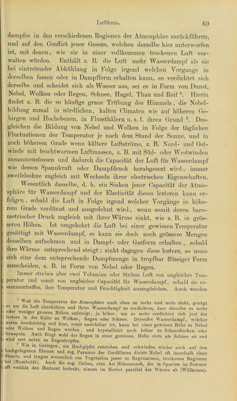 ■ -L.KÜJL I JLl X I dainpfes in den verscliiedenen Regionen der Atmosphäre zurückfiihren, und auf den Conflict jener Geseze, welchen derselbe hier unterworfen ist, mit denen, wie sie in einer vollkommen trockenen Luft vor- walteu würden. Enthält z. B. die Luft mehr Wasserdampf als sie bei eintreteuder Abkühlung in Folge irgend welchen Vorgangs in derselben fassen oder in Dampfform erhalten kann, so verdichtet sicli derselbe und scheidet sich als Wasser aus, sei es in Form von Dunst, Nebel, Wolken oder Regen, Schnee, Hagel, Thau und Reif h Hierin findet z. B. die so häufige graue Trübung des Himmels , die Nehel- bildung zumal in nördlichen, kalten Climaten wie auf höheren Ge- birgen und Hochebenen, in Flussthälern u. s. f. ihren Grund Des- gleichen die Bildung von Nebel und Wolken in Folge der täglichen Fluctuationen der Temperatur je nach dem Stand der Sonne, und in noch höherem Grade wenn kältere Luftströme, z. B. Nord- und Ost- winde mit feuchtwarmen Luftmassen, z. B. mit Süd- oder Westwinden zusammenstossen und dadurch die Capacität der Luft für Wasserdampf wie dessen Spannkraft oder Dampfdruck herabgesezt wird, immer zweifelsohne zugleich mit Wechseln ihrer electrischen Eigenschaften, Wesentlich dasselbe, d. h. ein Sinken jener Capacität der Atmo- sphäre für Wasserdampf und der Elasticität dieses lezteren kann er- folgen , sobald die Luft in Folge irgend welcher Vorgänge in höhe- rem Grade verdünnt und ausgedehnt wird, wenn somit deren baro- metrischer Druck zugleich mit ihrer Wärme sinkt, wie z. B. in grös- seren Höhen. Ist umgekehrt die Luft bei einer gewissen Temperatur : gesättigt mit Wasserdampf, so kann sie doch noch grössere Mengen desselben aufnehmen und in Dampf- oder Gasform erhalten, sobald ihre Wärme entsprechend steigt; sinkt dagegen diese leztere, so muss ! sich eine dem entsprechende Dampfmenge in tropfbar flüssiger Form ausscheiden, z. B. in Form von Nebel oder Reffen. Immer streben aber zwei Volumina oder Ströme Luft von ungleicher Tcm- i peratur und somit von ungleicher Capacität für Wasserdampf, sobald sie zu- sammentreflen, ihre Temperatur und Feuchtigkeit auszugleichen. Auch werden Weil die Temperatur der Atmosphäre nach oben zu mehr und mehr sinkt, genügt i OS um die Luft abzukühlen und ihren Wasserdampf zu verdichten, dass dieselbe zu mehr I o er weniger grossen Höhen aufsteigt; je höher, um so mehr verdichtet sich jczt der eztere in der Kälte zu Wolken, Regen oder Schnee. Derselbe Wassordampf, welcher unten durchsichtig und klar, somit unsichtbar ist, kann bei einer gewissen Höhe zu Nebel 0 er olken und Regen werden, und krystallisirt noch höher zu Schneeflocken oder Cxraupeln. Auch fängt wohl der Regen in einer gewissen Höhe stets als Schnee an und wird erst unten zu Regentropfen. Hie in Oebirgen, um Hochgipfel entstehen und schwindön wieder auch auf den IOC gelegenen Ebenen und sog. Paramos der Cordilleren dichte Nebel oft innerhalb einer tumle, und tragen wesentlich zur Vegetation jener so Regenarmen, trockenen Regionen ei (Humboldt). Auch die sog. Galina, eine Art Höhenrauch, der in Spanien im Sommer 0 t weithin den Horizont bedeckt, nimmt im Herbst parallel der Wärme ab (Willkomm).
