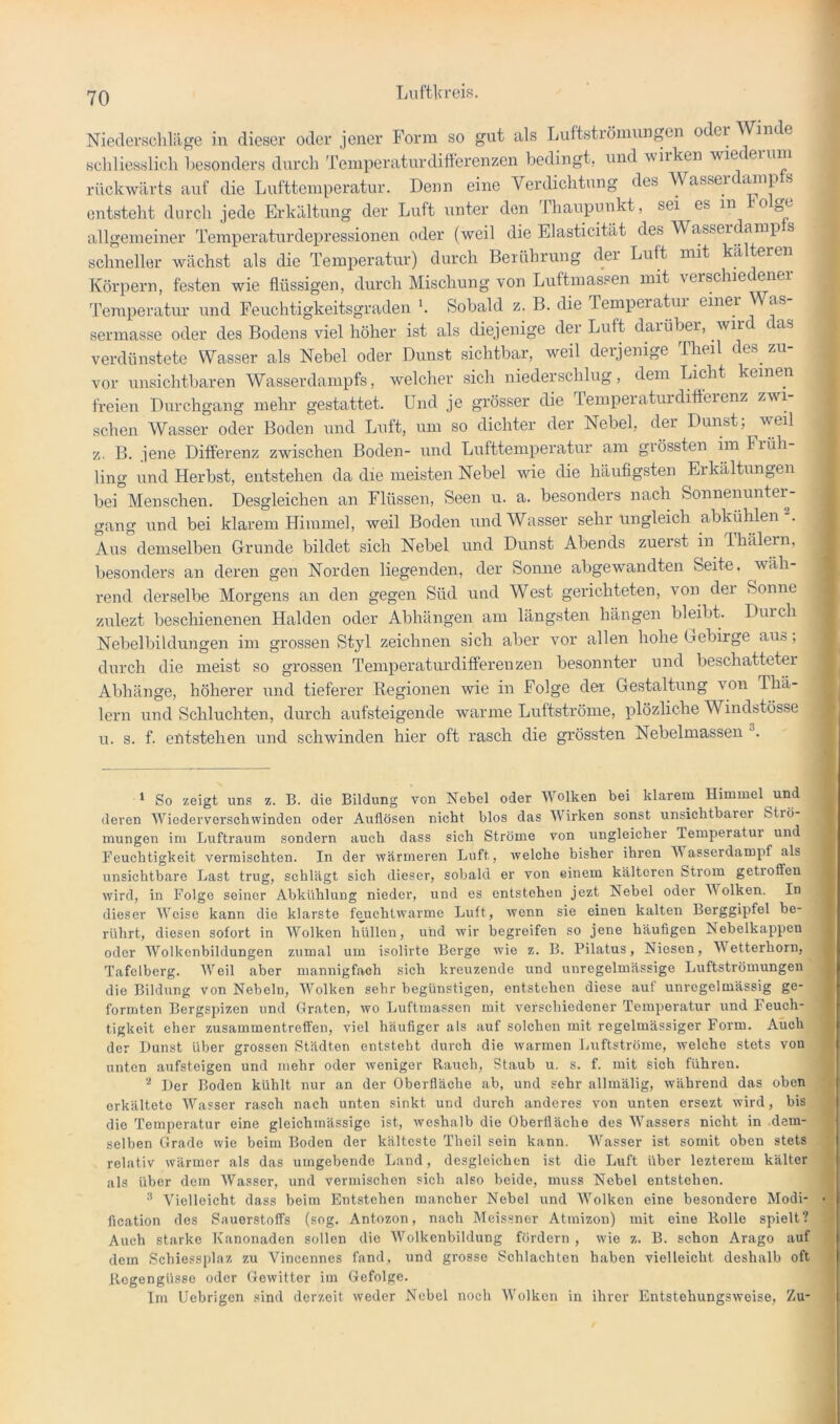 Niederschläge in dieser oder jener Form so gut als Lultstiömungen oder Winde Hchliesslich l)esonders durch Temperaturdifterenzen bedingt, und wirken wiederum rückwärts auf die Lufttemperatur. Denn eine Verdichtung des Wassei ® entsteht durch jede Erkältung der Luft unter den Ihaupunkt, sei es in o allgemeiner Temperaturdepressionen oder (weil die Elasticität des Wasseidamp s schneller wächst als die Temperatur) durch Berührung der Luft mit kälteren Körpern, festen wie flüssigen, durch Mischung von Luftmassen mit rerschie enei Temperatur und Feuchtigkeitsgraden Sobald z. B. die Temperatur einer as- sermasse oder des Bodens viel höher ist als diejenige der Luft darüber, wir c as verdünstete Wasser als Nebel oder Dunst sichtbar, weil derjenige Iheil des^ zu vor unsichtbaren Wasserdampfs, welcher sich niederschlug, dem Licht keinen freien Durchgang mehr gestattet. Und je grösser die Temperaturdifferenz zwi- schen Wasser oder Boden und Luft, um so dichter der Nebel, der Dunst; weil z. B. jene Differenz zwischen Boden- und Lufttemperatur am grössten iin Früh ling und Herbst, entstehen da die meisten Nebel vde die häufigsten Erkältungen bei Menschen. Desgleichen an Flüssen, Seen u. a. besonders nach Sonnenuntei^- gang und bei klarem Himmel, weil Boden und Wasser sehr ungleich abkühlen“. Aus demselben Grunde bildet sich Nebel und Dunst Abends zuerst in Ihälern, besonders an deren gen Norden liegenden, der Sonne abgewandten Seite, wäh- rend derselbe Morgens an den gegen Süd und West gerichteten, von der Sonne zulezt beschienenen Halden oder Abhängen am längsten hängen bleibt. Durch Nebelbildungen iin grossen Styl zeichnen sich aber vor allen hohe Gebirge auö, durch die meist so grossen Temperaturdifferenzen besonnter und beschattetei Abhänge, höherer und tieferer Begionen wie in Folge der Gestaltung von Thä- lern und Schluchten, durch aufsteigende warme Luftströme, plözliche Windstösse u. s. f. entstehen und schwinden hier oft rasch die grössten Nebelmassen * So zeigt un.s z. B. die Bildung von Nebel oder Wolken bei klarem Himmel und f deren Wiederverscbwinden oder Auflösen nicht blos das Wirken sonst unsichtbarer Strö- . raungen im Luftraum sondern auch dass sich Ströme von ungleicher lemperatur und Feuchtigkeit vermischten. In der vfärmeren Luft, welche bisher ihren M asserdampf als unsichtbare Last trug, schlägt sich dieser, sobald er von einem kälteren Strom getroffen wird, in Folge seiner Abkühlung nieder, und es entstehen jezt Nebel oder Wolken. In dieser Weise kann die klarste feuchtwarme Luft, wenn sie einen kalten Berggipfel be- rührt, diesen sofort in Wolken hüllen, und wir begreifen so jene häufigen Nebelkappen oder Wolkenbildungen zumal um isolirte Berge wie z. B. Pilatus, Niesen, etterhorn, Tafelberg. Weil aber mannigfach sich kreuzende und unregelmässige Luftströmungen die Bildung von Nebeln, Wolken sehr begünstigen, entstehen diese auf unregelmässig ge- formten Bergspizen und Graten, wo Luftraassen mit verschiedener Temperatur und Feuch- tigkeit eher Zusammentreffen, viel häufiger als auf solchen mit regelmässiger Form. Auch der Dunst über grossen Städten entsteht durch die warmen Luftströme, welche stets von unten aufsteigen und mehr oder weniger Rauch, Staub u. s. f. mit sich führen. , Der Boden kühlt nur an der Oberfläche ab, und sehr allmälig, während das oben erkältete Wasser rasch nach unten sinkt und durch anderes von unten ersezt wird, bis die Temperatur eine gleichmässige ist, weshalb die Oberfläche des Wassers nicht in dem- \ selben Grade wie beim Boden der kälteste Theil sein kann. Wasser ist somit oben stets relativ wärmer als das umgebende Land, desgleichen ist die Luft über lezterem kälter als über dem Wasser, und vermischen sich also beide, muss Nebel entstehen. ® Vielleicht dass beim Entstehen mancher Nebel und Wolken eine besondere Modi- • fication des Sauerstoffs (sog. Antozon, nach Meissner Atmizon) mit eine Rolle spielt? Auch starke Kanonaden sollen die Wolkcnbildung fördern , wie z. B. schon Arago auf dem Schiessplaz zu Vincennes fand, und grosse Schlachten haben vielleicht deshalb oft Regengüsse oder (xewitter im Gefolge. Im Uebrigen sind derzeit weder Nebel noch IVolken in ihrer Entstehungsweise, Zu-