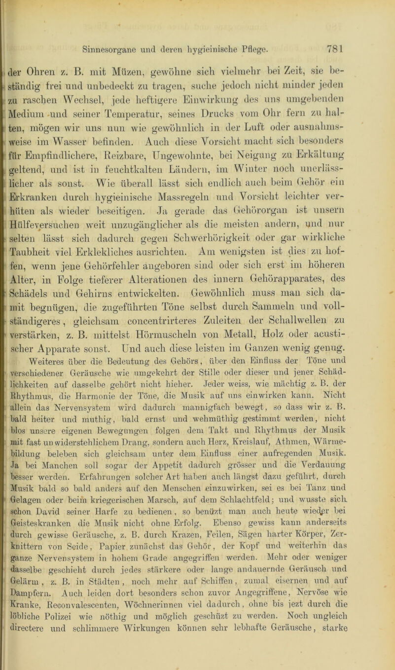 der Ohren z. B. mit Müzeii, g’ewöline sich vielmehr l)ei Zeit, sie l)e- ständig frei und unbedeckt zu tragen, suche jedoch nicht minder jeden zu raschen Wechsel, jede heftigere Einwirkung des uns umgebenden Medium -und seiner Temperatur, seines Drucks vom Ohr fern zu hal- ten, mögen wir uns nun wie gewöhnlich in der Luft oder ausnahms- weise im Wasser befinden. Auch diese Vorsicht macht sich besonders für Empfindlichere, Reizbare, ITugewohnte, bei Neigung zu Erkältung geltend, und ist in feuchtkalten Ländern, im Winter noch unerläss- licher als sonst. Wie überall lässt sich endlich auch beim Oehör ein Erkranken durch hygieinische Massregeln und Vorsicht leichter ver- hüten als wieder beseitigen. Ja gerade das (Tehörorgan ist unsern Hülfeversuchen weit unzugänglicher als die meisten andern, und nur selten lässt sich dadurch gegen Schwerhörigkeit oder gar wirkliche Taubheit viel Erklekliches ausrichteu. Am wenigsten ist dies zu hof- fen, wenn jene Gehörfehler angeboren sind oder sich erst im höheren Alter, in Folge tieferer Alterationen des iunern Gehörapparates, des Schädels und Gehirns entwickelten. Gewöhnlich muss mau sich da- mit begnügen, die zugeführten Töne selbst durch Sammeln und voll- ständigeres , gleichsam concentrirteres Zuleiten der Schallwellen zu verstärken, z. B. mittelst Hörmuscheln von Metall, Holz oder acusti- scher Apparate sonst, ünd auch diese leisten im Ganzen wenig genug. Weiteres über die Bedeutung des Gehörs, über den Einfluss der Töne und verschiedener Geräusche wie umgekehrt der Stille oder dieser und jener Schäd- lichkeiten auf dasselbe gehört nicht hieher. Jeder weiss, wie mächtig z. B. der Rhythmus, die Harmonie der Töne, die Musik auf uns einwirken kann. Nicht allein das Nervensystem wird dadurch mannigfach bewegt, so dass wir z. B. bald heiter und niuthig, bald ernst und wehmüthig gestimmt werden, nicht blos unsere eigenen Bewegungen folgen dem Takt und Rhythmus der Musik mit fast un widerstehlichem Drang, sondern auch Herz, Kreislauf, Athmen, Wänne- bildung beleben sich gleichsam unter dem Einfluss einer aufregenden Musik. Ja bei Manchen soll sogar der Appetit dadurch grösser und die Verdauung besser werden. Erfahrungen solcher Art haben auch längst dazu geführt, durch Musik bald so bald anders auf den Menschen einzuwirken, sei es bei Tanz und Gelagen oder beim kriegerischen Marsch, auf dem Schlachtfeld j und wusste sick schon David seiner Harfe zu bedienen , so benüzt man auch heute wiecfpr bei Geisteskranken die Musik nicht ohne Erfolg. Ebenso gewiss kann anderseits durch gewisse Geräusche, z. B. durch Krazen, Feilen, Sägen harter Körper, Zer- knittern von Seide, Papier zunächst das Gehör, der Kopf und weiterhin das ganze Nervensystem in hohem Grade angegriffen werden. Mehr oder weniger dasselbe geschieht durch jedes stärkere oder lange andauernde Geräusch und Gelärm , z. B. in Städten , noch mehr auf Schiffen, zumal eisernen und auf Dampfern. Auch leiden dort besonders schon zuvor Angegriffene, Nervöse wie Kranke, Reconvalescenten, Wöchnerinnen viel dadurch, ohne bis jezt durch die löbliche Polizei wie nöthig und möglich geschüzt zu werden. Noch ungleich directere und schlimmere Wirkungen können sehr lebhafte Geräusche, starke