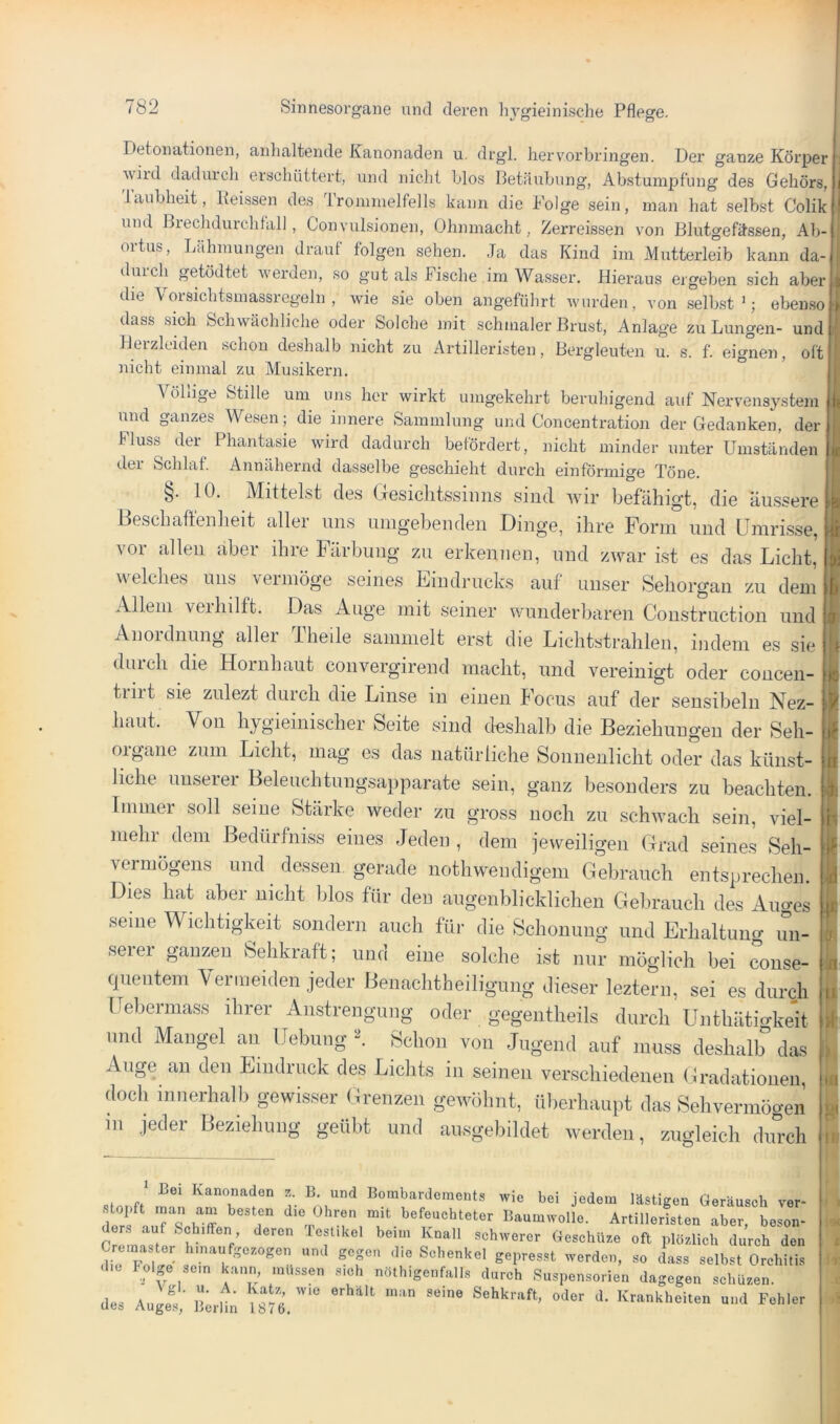 Detonationen, anhaltende Kanonaden u. drgl. herv'orbringen. Der ganze Körper wild dadurch erschüttert, und nicht hlos Betäubung, Abstumpfung des Gehörs, Taubheit, Beissen des Trommelfells kann die Folge sein, man hat selbst Colik und Brechdurchfall, Convulsionen, Ohnmacht, Zerreissen von Blutgefässen, Ab- ortus, Lähmungen drauf folgen sehen. Ja das Kind im Mutterleib kann da- durch getödtet werden, so gut als Fische im Wasser. Hieraus ergeben sich aber die \ orsichtsmassregein , wie sie oben angeführt wurden, von .selbst’; eben.so dass smh Schwächliche oder Solche mit schmaler Brust, Anlage zu Lungen- und IJeizlciden .schon deshalb nicht zu Artilleristen, Bergleuten u. s. f. eignen, oft nicht einmal zu Musikern. ° A öliige Stille um uns her wirkt umgekehrt beruhigend auf Nervensystem lind ganzes Wesen; die innere Sammlung und Concentration der Gedanken, der Fluss der^ Phantasie wird dadurch befördert, nicht minder unter Umständen der Schlaf. Annähernd dasselbe geschieht durch einförmige Töne. §. 10. Mittelst de.s GesicliLssiiin.s .sind wir befähigt, die äu.ssere Beschaffenlieit aller un.s mngebenden Dinge, ihre Form imd Urari.sse, vor allen aber ihre Färbung zu erkennen, und zwar ist es das Licht, welches uns vermöge seines Eindrucks auf unser Sehorgan zu dem Allem veihilft. Das Auge mit seiner wunderbaren Construction und Anordnung aller Theile sammelt erst die Lichtstrahlen, indem es sie durch die Hornhaut convergireud macht, und vereinigt oder concen- trirt sie zulezt durch die Linse in einen Focus auf der sensibeln Nez- haut. Von hygieinischer Seite sind deshalb die Beziehungen der Seh- organe zum Licht, mag es das natürliche Sonnenlicht oder das künst- liche uuseier Belenchtungsapparate sein, ganz besonders zu beachten. Immer soll seine Stärke weder zu gross noch zu schwach sein, viel- mehr^ dem Bedürfniss eines .Jeden , dem jeweiligen Grad seines Seh- vermögens und dessen gerade nothwendigem Gebrauch entsprechen. Dies hat aber nicht blos für den augenblicklichen Gebrauch des Auges seine Wichtigkeit sondern auch für die Schonung und Erhaltung un- serer ganzen Sehkraft; und eine solche ist nur möglich bei conse- quenteni \ ermeiden jeder Benachtheiligung dieser leztern, sei es durch Febermass ihrer Anstrengung oder gegentheils durch Unthätigkeit und Mangel an Hebung 'I Schon von .Jugend auf muss deshalb das Auge an den Eindruck des Lichts in seinen verschiedenen Gradationen, docli innerhalb gewisser Grenzen gewöhnt, überhaupt das Sehvermögen in jeder Beziehung geübt und ausgebildet werden, zugleich diu'cli Kanonaden B. und Bombardements wie bei jedem lästigen Geräusch ver- Trs T befeuchteter Baumwolle. Artilleristen aber, beson- ° ' V T ’ schwerer GeschU/.e oft plözlich durch den Crcmaster hmaufge.ogen und gegen die Schenkel gepresst werden, so dass selbst Orchitis d.c Polge sem kann müssen s.ch nöthigenfalls durch Suspensorien dagegen schüzen. des Augi,’ itrMn lbU6.  ' '^->^heiten und Fehler ' I t« I li: c A