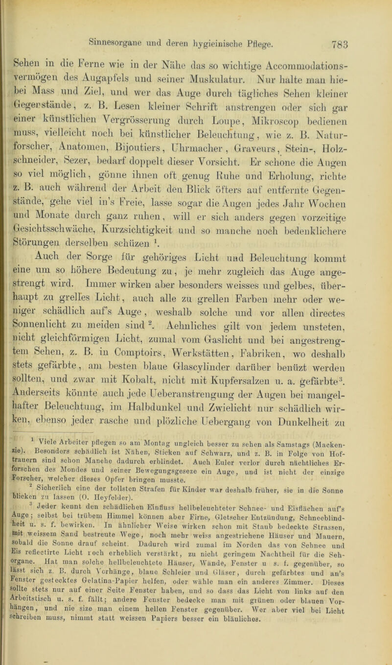 Sehen in die ferne wie in der Nähe das so wichtige Accoinniodations- vermögen des Augapfels und seiner Muskulatur. Nur halte man hie- bei Mass und Ziel, und wer das Auge durcli tägliches Sehen kleiner Gegerstände, z. B. Lesen kleiner Schrift anstrengen oder sicli gar einer künstlichen Vergrösserung durch Loupe, Mikro.scop bedienen muss, vielleicht noch bei künstlicher Beleuchtung, wie z. B. Natur- forscher, Anatomen, Bijoutiers, Uhrmacher, Graveurs, Stein-, Holz- schneider, Sezer, liedarf doppelt dieser Vorsicht. Er schone die Augen so viel möglich, gönne ihnen oft genug Buhe und Erholung, richte z. B. auch wälirend der Arbeit den Blick öfters auf entfernte Gegen- stände, gehe viel ins freie, lasse sogar die Augen jedes Jahr Wochen und Monate durch ganz ruhen, will er sich anders gegen vorzeitige Gesichtsschwäche, Kurzsichtigkeit und so manche noch bedenklichere Störungen derselben schüzen Auch der Sorge für gehöriges Licht und Beleuchtung kommt eine um so höhere Bedeutung zu, je mehr zugleich das Auge ange- strengt wird. Immer wirken aber besonders weisses und gelbes, über- haupt zu grelles Licht, auch alle zu grellen Farben mehr oder we- niger schädlich auf s Auge, weshalb solche und vor allen directes Sonnenlicht zu meiden sind Aehnliches gilt von jedem unsteten, nicht gleichförmigen Licht, zumal vom Gaslicht und bei angestreno-- tein Sehen, z. B. in Comptoirs, Werkstätten, Fabriken, wo deshalb stets gefärbte, am besten blaue Glascylinder darüber benüzt werden sollten, und zwar mit Kobalt, nicht mit Kupfersalzeu u. a. gefärbte'k Anderseits köimte auch jede Ueberanstrengung der Augen bei mangel- hafter Beleuchtung, im Halbdunkel und Zwielicht nur schädlich wir- ken, ebenso jeder rasche und plözliche Uebergang von Dunkelheit zu Viele Arbeiter pflegen so am Montag ungleich besser zu sehen als Samstags (Macken- zie). Besonders schädlich ist Nähen, Sticken auf Schwarz, und z. B. in Folge von Hof- trauern sind schon Manche dadurch erblindet. Auch Euler verlor durch nächtliches Er- forschen des Mondes und seiner Bewegungsgeseze ein Auge, und ist nicht der einzige Forscher, welcher dieses Opfer bringen musste. Sicherlich eine der tollsten Strafen für Kinder war deshalb früher, sie in die Sonne blicken zu lassen (0. Ileyfelder). Jeder kennt den schädlichen Einfluss hellbeleuchteter Schnee- und Eisflächen auf’s Auge; selbst bei trübem Himmel können aber Firne, Gletscher Entzündung, Schneeblind- heit u. s. f. bewirken. In ähnlicher AVeise wirken schon mit Staub bedeckte Strassen, mit weissem Sand bestreute AVege, noch mehr weiss angestrichene Häuser und Mauern, sobald die Sonne drauf scheint. Dadurch wird zumal im Norden das von Schnee und Eis reflectirte Licht roch erheblich verstärkt, zu nicht geringem Nachtheil für die Seh- organe. Hat man solche hellbcleuchtete Häuser, AA'ände, Fenster u s. f. gegenüber, so lässt sicli z. B. durch A erhänge, blaue Schleier und Gläser, durch gefärbtes und an’s Fenster gestecktes Gelatina-Papier helfen, oder wühle man ein anderes Zimmer. Dieses sollte stets nur auf einer Seite Fenster haben, und so dass das Licht von links auf den Arbeitstisch u. s. f. fällt; andere Fenster bedecke man mit grünen oder blauen A'^or- hängen, und nie size man einem hellen Fenster gegenüber. AVer aber viel bei Licht schreiben muss, nimmt statt weissen Papiers besser ein bläuliches.