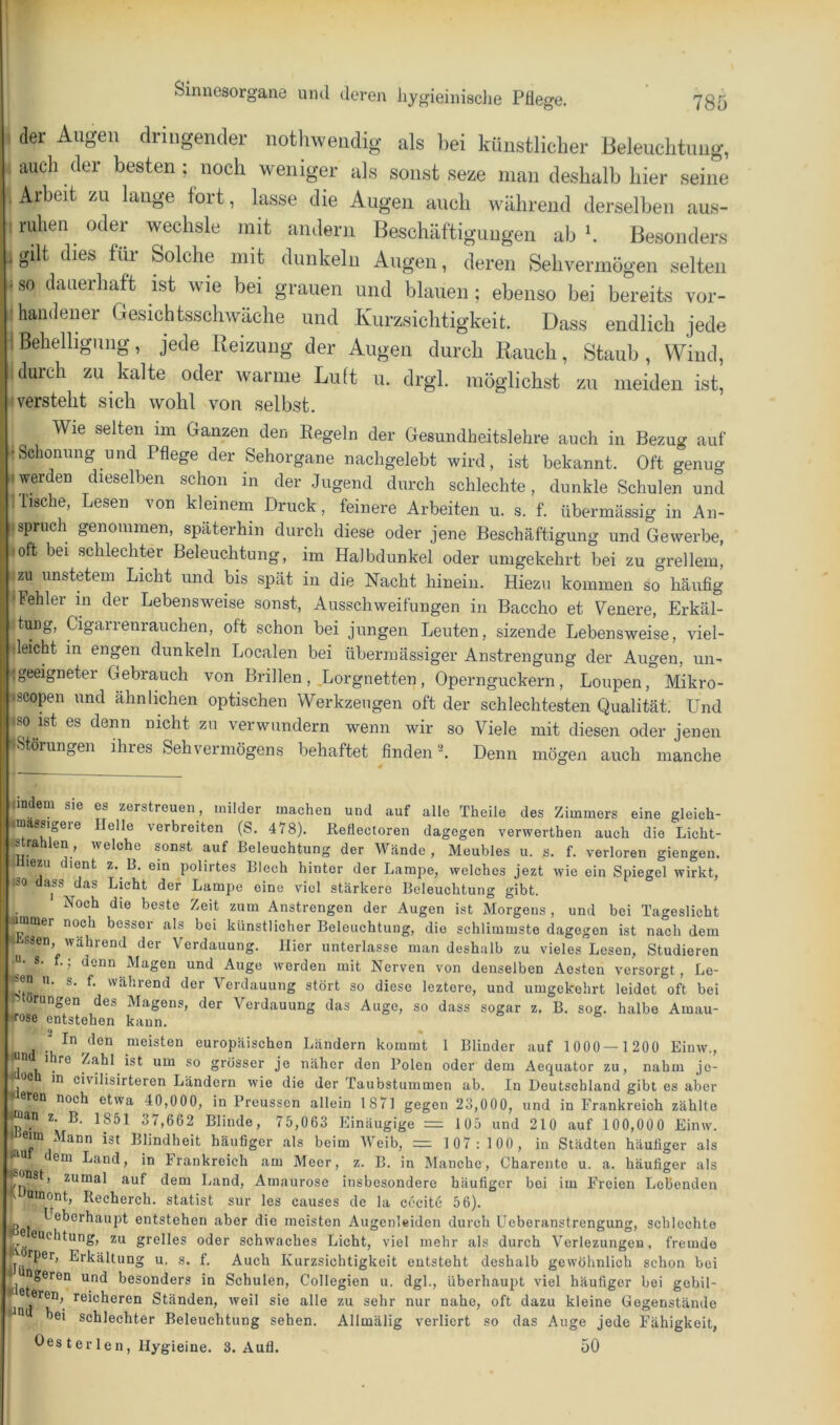 der Augen dringender nothweiidig als bei künstlicher Beleuclitmig, i auch der besten; noch weniger als sonst seze man deshalb hier seine Arbeit zu lange fort, lasse die Augen auch während derselben aus- : ruhen ^ odei wechsle mit andern Beschäftigungen ab b Besonders ; gilt dies für Solche mit dunkeln Augen, deren Sehvermögen selten . so dauerhaft ist wie bei grauen und blauen ; ebenso bei bereits vor- handener Gesichtsschwäche und Kurzsichtigkeit. Dass endlich jede 1 Behelligung, jede Reizung der Augen durch Rauch, Staub , Wind, durch zu kalte oder warme Luft u. drgl. möglichst zu meiden ist, ■versteht sich wohl von selbst. Wie selten iin Ganzen den Regeln der Gesundheitslehre auch in Bezug auf ■Schonung und Pflege der Sehorgane nachgelebt wird, ist bekannt. Oft genug iwerden dieselben schon in der Jugend durch schlechte, dunkle Schulen und Tische, Lesen von kleinem Druck, feinere Arbeiten u. s. f. übermässig in An- ' .Spruch genommen, späterhin durch diese oder jene Beschäftigung und Gewerbe, lott bei schlechter Beleuchtung, im Halbdunkel oder umgekehrt bei zu grellem, |-zu unstetem Licht und bis spät in die Nacht hinein. Hiezu kommen so häufig 'Fehler in der Lebensweise sonst, Ausschweifungen in Baccho et teuere, Erkäl- itung, Cigarrenrauchen, oft schon bei jungen Leuten, sizende Lebensweise, viel- fleicht in engen dunkeln Localen bei übermässiger Anstrengung der Augen, un- <geeigneter Gebrauch von Brillen ,,Lorgnetten , Opernguckern, Loupen, Mikro- äscopen und ähnlichen optischen Werkzeugen oft der schlechtesten Qualität. Und »so ist es denn nicht zu verwundern wenn wir so Viele mit diesen oder jenen «Störungen ihres Sehvermögens behaftet findend Denn mögen auch manche nndem sie es zerstreuen, milder machen und auf alle Theile des Zimmers eine gleich- «mässigeie Helle verbreiten (S. 478). Reflectoren dagegen verwerthen auch die Licht- Btrahlen, welche sonst auf Beleuchtung der Wände , Meubles u. s. f. verloren giengen. ^ lezu dient z. B. ein polirtes Blech hinter der Lampe, welches jezt wie ein Spiegel wirkt, ISO dass das Licht der Lampe eine viel stärkere Beleuchtung gibt. Noch die beste Zeit zum Anstrengon der Augen ist Morgens , und bei Tageslicht iummer noch besser als bei künstlicher Beleuchtung, die schlimmste dagegen ist nach dem < ssen, während der Verdauung. Hier unterlasse man deshalb zu vieles Lesen, Studieren s. f.; denn Magen und Auge werden mit Nerven von denselben Acsten versorgt, Le- ^en u. s. f. während der Verdauung stört so diese leztero, und umgekehrt leidet oft bei rungen des Magens, der Verdauung das Auge, so dass sogar z. B. sog. halbe Amau- “rfose entstehen kann. ■ In den meisten europäischen Ländern kommt 1 Blinder auf 1000 — 1 200 Einw., wn I re Zahl ist um so grösser je näher den Polen oder dem Aequator zu, nahm jo- m civilisirteren Ländern wie die der Taubstummen ab. In Deutschland gibt es aber eren noch etwa 40,000, in Preusscn allein 1871 gegen 23,000, und in Frankreich zählte an z. B. 1851 37,662 Blinde, 75,063 Einäugige = 105 und 210 auf 100,000 Einw. eim Mann ist Blindheit häußger als beim Weib, = 1 07: 100 , in Städten häufiger als n em Land, in Frankreich am Meer, z. B. in Manche, Charente u. a. häufiger als _'onst, zumal auf dem Land, Amaurose insbesondere häufiger bei im Freien Lobenden ^ oinont, Recherch. Statist sur les causes de la cccite 56). Ueberhaupt entstehen aber die meisten Augenleiden durch Ueberanstrengung, schlechte ßeuchtung, zu grelles oder schwaches Licht, viel mehr als durch Verlezungen, fremde T Erkältung u. s. f. Auch Kurzsichtigkeit entsteht deshalb gewöhnlich schon bei ageren und besonders in Schulen, Collegien u. dgl., überhaupt viel häufiger bei gebil- . * ^®'*^keren Ständen, Aveil sie alle zu sehr nur nahe, oft dazu kleine Gegenstände hei schlechter Beleuchtung sehen. Allmälig verliert so das Auge jede Fähigkeit, öes terlen, Hygieine. 3. Aufl. 50