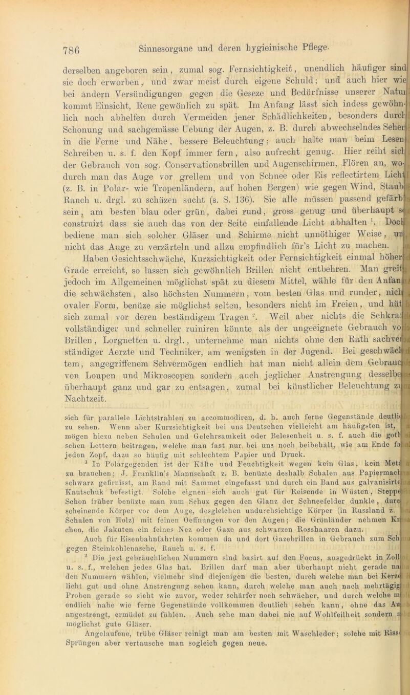 derselben angeboren sein , zumal sog. Fernsichtigkeit, unendlich häufiger sind sie doch erworben,, und zwar meist durch eigene Schuld; und auch hier wie bei andern Versündigungen gegen die Geseze und Bedürfnisse unserer Natui kommt Einsicht, Iteue gewönlich zii spät. Im Anfang lässt sich indess gewöhn lieh noch abhelfen durch ^'’ermeiden jener Schädlichkeiten, besonders durcl Schonung und sachgemässe Uebung der Augen, z. B. durch abwechselndes Seher in die Ferne und Nähe, bessere Beleuchtung; auch halte man beim Lesen l Schreiben u. s. f. den Kopf immer fern, also aufrecht genug. Hier reiht siel der Gebrauch von sog. Conservationsbrillen und Augenschirmen, Floren an, wo- durch man das Auge vor grellem und von Sclinee oder Eis reflectirtem Lichf (z. B. in Polar- wie Tropenländern, auf hohen Bergen) wie gegen Wind, Staub Hauch u. drgl. zu schüzen sucht (s. S. 136). Sie alle müssen passend gefärbia sein, am besten blau oder grün, dabei rund, gross genug und überhaupt sw construirt dass sie auch das von der Seite eiufallende Licht abhalten Doclt bediene man sich solcher Gläser und Schirme nicht unnöthiger Weise, mi p nicht das Auge zu verzärteln und allzu empfindlich für’s Licht zu machen. ^ Haben Gesichtsschwäche, Kurzsichtigkeit oder Fernsichtigkeit einmal höher« Grade erreicht, so lassen sich gewöhnlich Brillen nicht entbehren. Man greif jedoch im Allgemeinen möglichst spät zu diesem Mittel, wähle für deuAntan. ij| die schwächsten, also höchsten Nummern, vom besten Glas und runder, nich h ovaler Form, benüze sie möglichst selten, besonders nicht im Freien , und hüt sich zumal vor deren beständigem Tragen Weil aber nichts die Sehkra vollständiger und schneller ruiniren könnte als der ungeeignete Gebrauch vo Brillen , Lorgnetten u. drgl., unternehme mau nichts ohne den Eath sachvei ständiger Aerzte i;nd Techniker, am wenigsten in der Jugend. Bei geschwäcl tem, angegriffenem Sehvermögen endlich hat man nicht allein dem Gebrauc ||j von Loupen und Mikroscopen sondern auch jeglicher Anstrengung desselbe überhaupt ganz und gar zu entsagen, zumal bei künstlicher Beleuchtung zi Nachtzeit. sich für parallele Lichtstrahlen zu accoimiiodiren, d. h. auch ferne Gegenstände deutli« i|ii^ zu sehen. Wenn aber Kurzsichtigkeit bei uns Deutschen vielleicht am häufigsten ist, mögen hiezu neben Schulen und Gelehrsamkeit oder Belesenheit u. s. f. auch die gotl sehen Lettern beitragen, welche man fast nur. bei uns noch beibehält, wie am Endo f;i «l jeden Zopf, dazu so häutig uiit schlechtem P.ipier und Druck ^ In Polargegenden ist der Kälte und Feuchtigkeit wegen kein Gl.as, kein Met! zu brauchen; J. l'r:inklin'.s Mannschaft z. B. benüzte deshalb Schalen aus Papiermacl m at schwarz gefirnisst, am Band mit Sammet eingefasst und durch ein Band au.s galvanisirte Kautschuk befestigt. Solche eignen sich auch gut für Reisende in AVüsten, Stej>p6 Ifii Schon früher benüzte man zum Sehuz gegen den Glanz der Schneefelder dunkle , durc scheinende Körper vor dem Auge, desgleichen undurchsichtige Körper (in Russland z. jiv Schalen von Holz) mit feinen Oetfnungen vor den Augen; die Grönländer nehmen Kr eben, die Jakuten ein feines Nez oder Gaze aus schwarzen Rossh.aaren dazu. Auch für Eisenbahnfahrten kommen da und dort Gazebrillen in Gebrauch zum Sch gegen Steinkohlenasche, Rauch u. s. f. ^ Die jezt gebräuchlichen Nummern sind basirt auf den Focus, ausgedrückt in Zoll u. s. f., welchen jedes Glas hat. Brillen darf man aber überhaupt nicht gerade na den Nummern wählen, vielmehr sind diejenigen die besten, durch welche man bei Kerz< licht gut und ohne Anstrengung sehen kann, durch w'elche man auch nach mehrtägig Proben gerade so sieht wie zuvor, weder schärfer noch schwächer, und durch welche m endlich nahe wie ferne Gegenstände vollkommen deutlich sehen kann, ohne das Au angestrengt, ermüdet zu fühlen. Auch sehe man dabei nie auf Wohlfeilheit sondern £< möglichst gute Gläser. Angclaufene, trübe Gläser reinigt man am besten mit Waschleder; solche mit Riss Sprüngen aber vertausche man sogleich gegen neue. 1 *ia