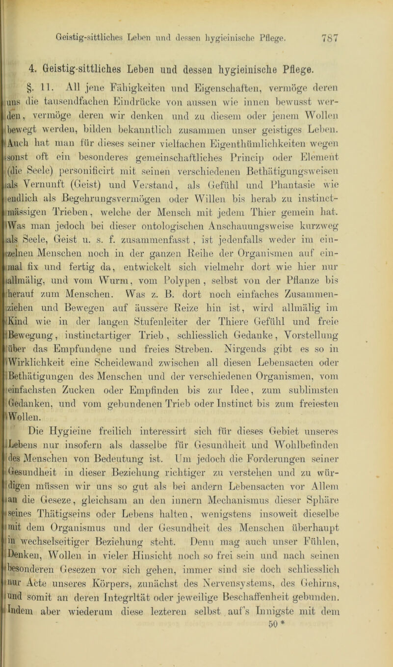 I Geistig-sittliches Lehen nntl dessen hygieinische Pflege. 787 4. Geistig-sittliches Leben und dessen liygieiiiisclie Pflege. §. 11. All jene Fiiliigheiteii und Eigenschaften, vermöge deren ,iuiis die tausendfachen Eindrücke von anssen wie innen Ijewus.st wer- den, vermöge deren wir denken und zu diesem oder jenem Wollen bewegt werden, bilden bekanntlich zusammen unser geistiges Leihen. ^Anch hat man für die.ses seiner vielfachen Eigeuthümlichkeiten wegen jsonst oft ein besonderes gemeinschaftliches Princip oder Element .(die Seele) personificirt mit seinen verschiedenen Bethätigungsweisen lals Vernunft (Geist) und Verstand, als (defühl und Phantasie wie lendlich als ßegehrungsvermögen oder Willen bis herab zu instinct- Kmässigen Trieben, welche der Mensch mit jedem Thier gemein hat. «Was man jedoch bei dieser ontologischen Anschauungsweise kurzweg «als Seele, Geist u. s. f. zusammenfasst , ist jedenfalls weder im ein- <zelneu Menschen noch in der ganzen Reihe der Organismen auf ein- 1 mal fix und fertig da, entwickelt sich vielmehr dort wie hier nur lallmälig, und vom Wurm, vom Polypen, selbst von der Pflanze bis •herauf zum Menschen. Was z. B. dort noch einfaches Zusammen- iziehen und Bewegen auf äussere Reize hin ist, wird allmälig im dvind wie in der laugen Stufenleiter der Thiere Gefühl und freie iBewegung, instinctartiger Trieb, schliesslich Gedanke, Vorstellung 'über das Empfundene und freies Streben. Nirgends gibt es so in 'Wirklichkeit eine Scheidewand zwischen all diesen Lebensacten oder :Bethätigungen des Menschen und der verschiedenen Organismen, vom ■einfachsten Zucken oder Empfinden bis zur Idee, zum sublimsteu Gedanken, und vom gebundenen Trieb oder Instinct bis zum freiesten 'Wollen. Die Hygieine freilich interessirt sich für dieses Gebiet unseres .Lebens nur insofern als dasselbe für Gesundheit und Wohlbefinden des Menschen von Bedeutung ist. Um jedoch die Forderungen seiner Gesundheit in dieser Beziehung richtiger zu verstehen und zu wür- jdigen müssen wir uns so gut als bei andern Lebensacten vor Allem jaii die Geseze, gleichsam an den iunern Mechanismus dieser Sphäre ♦seines Thätigseins oder Lebens halten, wenigstens insoweit dieselbe |mit dem Organismus und der Gesundheit des Menschen überhaupt nn wechselseitiger Beziehung steht. Denn mag auch unser Fühlen, iDeuken, W^ollen in vieler Hiusicht noch so frei sein und nach seinen <besonderen Gesezen vor sich gehen, immer sind sie doch schliesslich puir Acte unseres Körpers, zunächst des Nervensystems, des Gehirns, |uucl somit an deren Integrität oder jeweilige Beschaffenheit gebunden. ■ Lidern aber wiederum diese leztereu selbst auf’s Innigste mit dem 50*