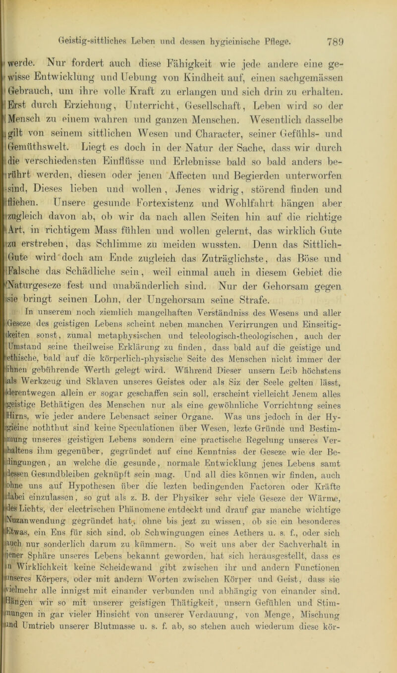(werde. Nur fordert auch diese Fähigkeit wie jede andere eine ge- lwisse Entwicklung und Hebung von Kindheit auf, einen sachgeinässen I Gebrauch, um ihre volle Kraft zu erlangen und sich drin zu erhalten. lErst durch Erziehung, Unterricht, Gesellschaft, Leben wird so der ^.Mensch zu einem wahren und ganzen Menschen. Wesentlich dasselbe jgilt von seinem sittlichen Wesen und Character, seiner Gefühls- und “Gemüthswelt. Liegt es doch in der Natur der Sache, dass wir durch ;Mie verschiedensten Einflüsse und Erlebnisse bald so bald anders be- •rührt werden, diesen oder jenen Affecten und Begierden unterworfen •sind. Dieses lieben und wollen, Jenes widrig, störend finden und :fliehen. Unsere gesunde Fortexistenz und Wohlfahrt hängen aber izugleich davon ab, ob wir da nach allen Seiten hin auf die richtige G\rt, in richtigem Mass fühlen und Avollen gelernt, das wirklich Gute !zii erstreben, das Schlimme zu meiden wussten. Denn das Sittlich- Gute wird'doch am Ende zugleich das Zuträglichste, das Böse und iFalsche das Schädliche sein, weil einmal auch in diesem Gebiet die ^'Naturgeseze fest und unabänderlich sind. Nur der Gehorsam gegen isie bringt seinen Lohn, der Ungehorsam seine Strafe. In unserem noeb sdeinlicb niangelbaften Verständniss des Wesens und aller iGeseze des geistigen Lebens scheint neben manchen Verirrungen und Einseitig- ikeiten sonst, zumal metaphysischen und teleologisch-theologischen, auch der -Umstand seine theilweise Erklärung zu finden, dass bald auf die geistige und •ethische, bald auf die körperlich-physische Seite des Menschen nicht immer der fihnen gebührende Werth gelegt wird. Während Dieser unsern Leib höchstens ♦als Werkzeug und Sklaven unseres Geistes oder als Siz der Seele gelten lässt, ^derentwegen allein er sogar geschaffen sein soll, erscheint vielleicht Jenem alles :geistige Bethätigen des Menschen nur als eine gewöhnliche Vorrichtnng seines IHirns, wie jeder andere Lebensact seiner Organe. Was uns jedoch in der Hy- :gieine noththut sind keine Speculationen über Wesen, lezte Gründe und Bestim- unung unseres geistigen Lebens sondern eine practische Begelung unseres Ver- ihaltens ihm gegenüber, gegründet auf eine Kenntniss der Geseze wie der Be- •dingungen, an welche die gesunde, normale Entwicklung jenes Lebens samt dessen Gesundbleiben geknüpft sein mag. Und all dies können wir finden, auch lohne uns auf Hypothesen über die lezten bedingenden Factoren oder Kräfte dabei einzulassen, so gut als z. B. der Physiker sehr viele Geseze der Wärnae, des Lichts, der electrischen Phänomene entdeckt und drauf gar manche wichtige INnzanwendung gegründet hat, ohne bis jezt zu wissen, ob sie ein besonderes Ihtwas, ein Ens für sich sind, ob Schwingungen eines Aethers u. s. f., oder sich P'Oeh nur sonderlich darum zu kümmern. So weit uns aber der Sachverhalt in ijener Sphäre unseres Lebens bekannt geworden, hat sich herausgestellt, dass es m Wirklichkeit keine Scheidewand gibt zwischen ihr und andern Functionen unseres Körpers, oder mit andern Worten zwischen Körper und Geist, dass .sic l'aelmehr alle innigst mit einander verbunden und abhängig von einander sind. Köngen wir so mit unserer geistigen Thätigkeit, unsern Gefühlen und Stim- »nungen in gar vieler Hinsicht von unserer Verdauung, von Menge, Misch\ing wnd Ümtrieb unserer Blutmasse u. s. f. ab, so stehen auch wiederum diese kör-