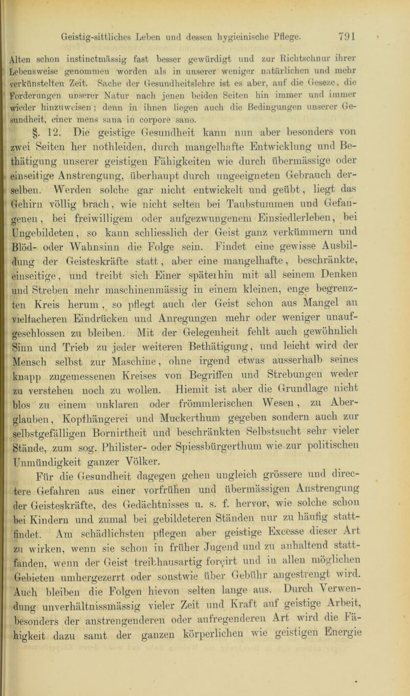 Alten schon instinctmässig fast besser gewürdigt und zur Kichtschnur ihrer Lebensweise genommen Avorden als in unserer Aveniger natürlichen und mehr verkünstelten Zeit. Sache der Gesundheitslehre ist es aber, auf die Geseze, die Forderungen unserer Natur nach jenen beiden Seiten hin immer und immer wieder hinzuweisen ; denn in ihnen liegen auch die Bedingungen unserer Ge- sundheit, einer mens sana in corpore sano. §, 12. Die geistige Gesiiiidlieit kann mm aber besonders von zwei Seiten her notlileiden, durch mangelhafte Entwicklung und Be- thätigung unserer geistigen Fähigkeiten wie durch übermässige oder einseitige Anstrengung, überhaupt durch ungeeigneten Gebrauch der- selben. Werden solche gar nicht entwickelt und geübt, liegt das Gehirn völlig brach, Avie nicht selten bei Taubstummen und Gefan- genen, bei freiwilligem oder aufgezwimgenem Einsiedlerleben, bei Ungebildeten, so kann schliesslich der Geist ganz verkümmern und Blöd- oder Wahnsinn die Folge sein. Findet eine gewisse Ausbil- dung der Geisteskräfte statt, aber eine mangelhafte, beschränkte, einseitige, und treibt sich Einer späteihin mit all seinem Denken und Streben mehr maschineumässig in einem kleinen, enge begrenz- ten Kreis herum so pflegt auch der Geist schon aus Mangel an vielfacheren Eindrücken und Anregungen mehr oder Aveniger unauf- geschlossen zu bleiben. Mit der Gelegenheit fehlt auch gewöhnlich Sinn und Trieb zu jeder weiteren Bethätigung, und leicht wird der Mensch selbst zur Maschine, ohne irgend etwas ausserhalb seines knapp zugemessenen Kreises von Begritfen und Strebungen Aveder zu verstehen noch zu Avolleu. Hiemit ist aber die Grundlage nicht blos zu einem unklaren oder frömmlerischen Wesen, zu Aber- glauben , Kopfhängerei und Muckerthum gegeben sondern auch zur selbstcrefälligeu Bornirtheit und beschränkten Selbstsucht sehr vieler Stände, zum sog. Philister- oder Spiessbürgerthum wie zur politischen Unmündigkeit ganzer Völker. Für die Gesundheit dagegen gehen ungleich grössere und direc- tere Gefahren aus einer vorfrühen und übermässigen Anstrengung der Geisteskräfte, des Gedächtnisses u. s. f. hervor, wie solche schon bei Kindern und zumal bei gebildeteren Ständen nur zu häufig statt- fiiidet. Am schädlichsten pflegen aber geistige Excesse dieser Art zu Avirken, Avenn sie schon in früher Jugend und zu anhaltend statt- landen, wenn der Geist treibhausartig foryirt und iii allen möglichen Gebieten umhergezerrt oder sonstAvie über Gebühr angestrengt Avird. Auch bleiben die Folgen hievon selten lange aus. Durch Verwen- dung unverhältnissmässig vieler Zeit und Kraft auf geistige Arbeit, besonders der anstrengenderen oder aufregenderen Art Avird die bä- higkeit dazu samt der ganzen körperlichen Avie geistigen Eneigie