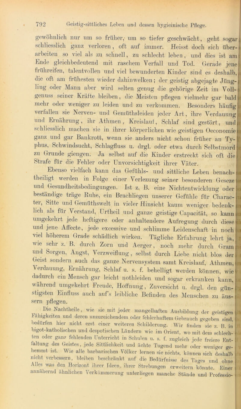 gewöhnlich nur um so früher,- imi so tiefer geschwächt, geht sogar schliesslich ganz verloren, oft auf immer. Heisst doch sich über arbeiten so viel als zn schnell, zn schlecht leben, und dies ist am Ende gleichbedeutend mit raschem Verfall und Tod. Gerade jene frühreifen, talentvollen und viel bewunderten Kinder sind es deshalb, die oft am frühesten wieder dahin welken; der geistig abgejagte Jüng- ling oder Manu aber wird selten genug die gehörige Zeit im Voll- genuss seiner Kräfte bleiben, die Meisten pflegen vielmehr gar bald mehl oder weniger zu leiden und zu verkommen. Besonders häufig verfallen sie Nerven- und Gemüthsleiden jeder Art, ihre Verdauung und Ernährung, ihr Athmen , Kreislauf, Schlaf sind gestört, und schliesslich macheii sie in ihrer körperlichen wie geistigen Oeconomie ganz und gar Bankrott, wenn sie anders nicht schon früher an Ty- phus, Schwindsucht, Schlagfiuss u. drgl. oder etwa durch Selbstmord zu Grunde giengen. Ja selbst auf die Kinder erstreckt sich oft die Strafe für die Fehler oder Unvorsichtigkeit ihrer Väter. Ebenso vielfach kann das Gefühls- und sittliche Leben benach- theiligt werden in Folge einer Verleziiug seiner besonderen Geseze und Gesundheitsbedingungen. Ist z. B. eine Nichtentwickliing oder beständige träge Ruhe, ein Brachliegen unserer Gefühle für Charac- ter, Sitte und Gemüthswelt in vieler Hinsicht kaum weniger bedenk- lich als für Verstand, ürtheil und ganze geistige Capacität, so kann umgekehrt jede heftigere oder anhaltendere Aufregung durch diese und jene Affecte, jede excessive und schlimme Leidenschaft in noch viel höherem Grade schädlich wirken. Tägliche Erfahrung lehrt ja, wie sehr z. B. durch Zorn und Aerger, noch mehr durch Gram und Sorgen, Angst, Verzweiflung, selbst durch Liebe nicht blos der Geist sondern auch das ganze Nervensystem samt Kreislauf, Athmen, Verdauung, Eriiährung, Schlaf u. s. f. behelligt werden können, wie dadurch eiu Mensch gar leicht nothleiden und sogar erkranken kann, während umgekehrt Freude, HofFnung, Zuversicht ii. drgl. den gün- stigsten Einfluss auch aufs leibliche Befinden des Menschen zu äiis- sern pflegen. Die Nachtheile , wie sie mit jeder mangelhaften Ausbildnng dev geistigen Fähigkeiten und deren unzureichendem oder fehlerhaftem Gebrauch gegeben sind, bedürfen hier nicht erst einer weiteren Schilderung. Wir finden sie z. B. in bigot-katholischen und despotischen Ländern wie im Orient, wo mit dem schlech- ten oder ganz fehlenden Unterricht in Schulen u. s. f. zugleich jede freiere Ent- faltung des Geistes, jede Sittlichkeit und ächte Tugend mehr oder weniger ge- hemmt ist. Wie alle barbarischen Völker lernen sie nichts, können sich Lshalb nicht verbessern, bleiben beschränkt auf die Bedürfnisse des Tages und ohne Alles was den Horizont ihrer Ideen, ihrer Strebungen erweitern könnte. Einer annähernd ähnlichen Verkümmerung unterliegen manche Stände und Professio- IR Kl II l£ ta ir n Ii
