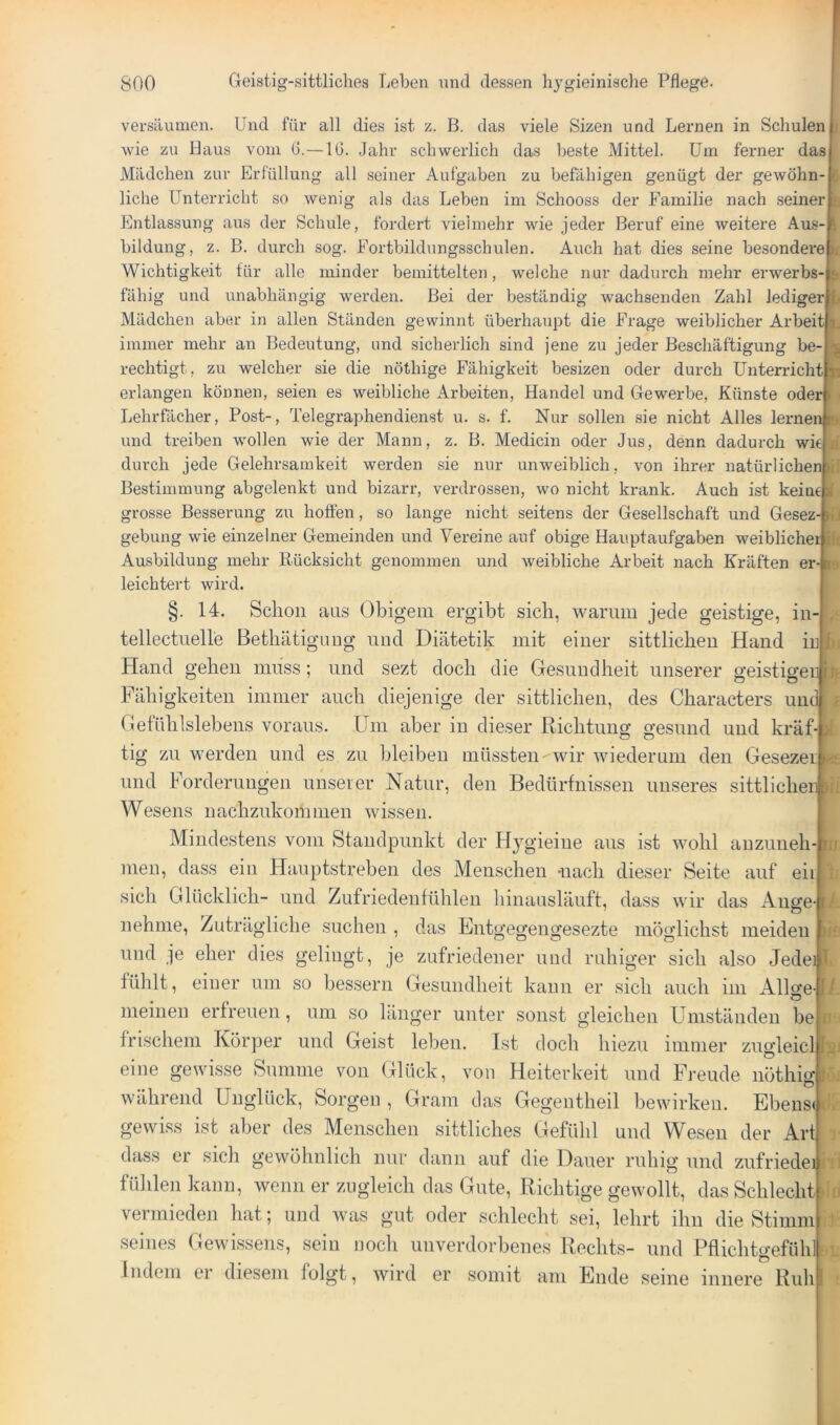 versäumen. Und für all dies ist z. B. das viele Sizen und Lernen in Schulen wie zu Haus vom G.—IG. Jahr schwerlich das beste Mittel. Um ferner das Mädchen zur Erfüllung all seiner Aufgaben zu befähigen genügt der gewöhn- liche Unterricht so wenig als das Leben im Schooss der Familie nach seiner Entlassung aus der Schule, fordert vielmehr wie jeder Beruf eine weitere Aus- bildung, z. B. durch sog. Fortbildungsschulen. Auch hat dies seine besonderen Wichtigkeit für alle minder bemittelten, welche nur dadurch mehr erwerbs-& fähig und unabhängig werden. Bei der beständig wachsenden Zahl ledigey Mädchen aber in allen Ständen gewinnt überhaupt die Frage weiblicher Arbeit] immer mehr an Bedeutung, nnd sicherlich sind jene zu jeder Beschäftigung bo rechtigt, zu welcher sie die nöthige Fähigkeit besizen oder durch ünterrichtfe erlangen können, seien es weibliche Arbeiten, Handel und Gewerbe, Künste oder '' Lehrfächer, Post-, Telegraphen dienst u. s. f. Nur sollen sie nicht Alles lernend und treiben wollen wie der Mann, z. B. Medicin oder Jus, denn dadurch wie durch jede Gelehrsamkeit werden sie nur unweiblich, von ihrer natürlichen Bestimmung abgelenkt und bizarr, verdrossen, wo nicht krank. Auch ist keine gros.se Besserung zu hoffen, so lange nicht seitens der Gesellschaft und Gesez- flj gebung wie einzelner Gemeinden und Vereine auf obige Hauptaufgaben weiblichei ifi Ausbildung mehr Rücksicht genommen und weibliche Arbeit nach Kräften er- leichtert wird. j. 14. Schon ans (3bigem ergibt sich, warum jede geistige, in- , n I e f 10 tellectnelle Bethätigung nnd Diätetik mit einer sittlichen Hand irllt: Hand gehen niiiss; nnd sezt doch die Gesundheit unserer geistigen k Ul )If Fähigkeiten immer auch diejenige der sittlichen, des Characters und Gefühlslebens voraus. Um aber in dieser Richtung gesund und kräf-tl tig zu werden und es zu bleiben müssten wir wiederum den Gesezer und Forderungen unserer Natur, den Bedürfnissen unseres sittlicheiii Wesens nachzukommen wissen. Mindestens vom Standpunkt der Hygieine aus ist wohl auzuiieh- men, dass ein Hauptstreben des Menschen -nach dieser Seite auf eii sich Glücklich- und Zufriedenfühlen liinansläuft, dass wir das Ange- nehme, Zuträgliche suchen , das Entgegengesezte möglichst meiden und je eher dies gelingt, je zufriedener und ruhiger sich also Jedei 1 fühlt, einer um so bessern Gesundheit kann er sich auch im Allo'e-[/ • > ^ ^ meinen erfreuen, um so länger unter sonst gleichen Umständen be frischem Körper und Geist leben. Ist doch hiezu immer zugleicl 1 eine gewisse Summe von Glück, von Heiterkeit und Freude nöthig}G. während Unglück, Sorgen, Gram das Gegentheil bewirken. Ebens(d. gewiss ist aber des Menschen sittliches Gefühl und Wesen der Art dass er sich gewöhnlich nur dann auf die Dauer ruhig und zufriedei fülilen kann, wenn er zugleich das Gute, Richtige gewollt, das Schlecht vermieden hat; und was gut oder schlecht sei, lehrt ihn die Stimm seines Gewissens, sein noch unverdorbenes Rechts- und Pflichtgefüh] indem er diesem folgt, wird er somit am Ende seine innere Ruh j' rii BUl