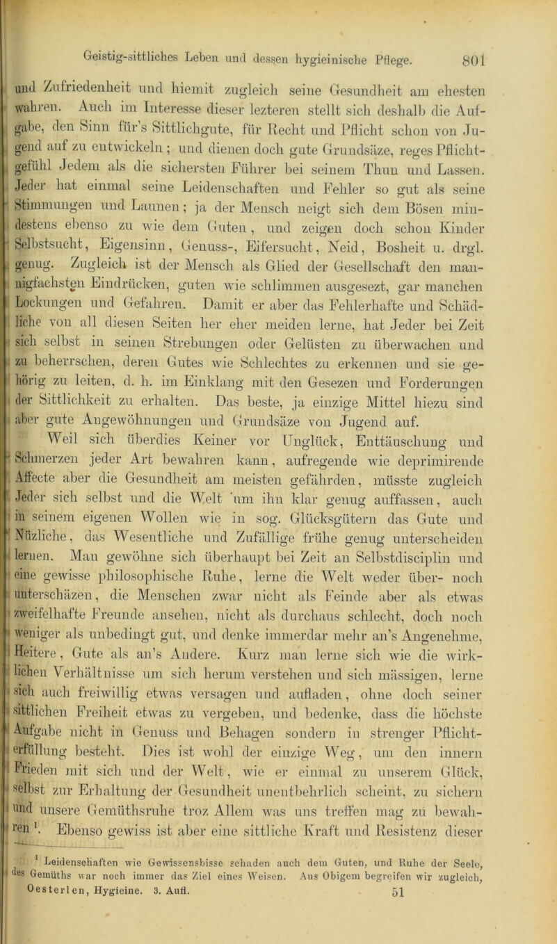und /nfriedeiiheit und liieiiiit zugleich seine Gesundheit am ehesten wahren. Auch im Interesse dieser lezteren stellt sich deshalb die Auf- gabe, den Sinn fürs Sittlichg’ute, für Recht und Pflicht schon von Ju- gend auf zu entwickeln ; und dienen doch gute Gruudsäze, reges Pflicht- gefühl Jedem als die sichersten Führer bei seinem Thun und Lassen. Jeder hat einmal seine Leidenschaften und Fehler so gut als seine btinnnungen und Launen; ja der Mensch neigt sich dem Bosen min- destens ebenso zu wie dem Guten, und zeigen doch schon Kinder Selbstsucht, Eigensinn, Genuss-, Eifersucht, Neid, Bosheit u. drgl. geuug. Zugleich ist der Mensch als Glied der Gesellschaft den man- nigfachsten Eindrücken, guten wie schlimmen ausgesezt, gar manchen Lockungen und Gefahren. Damit er aber das Fehlerhafte und Schäd- liche von all diesen Seiten her eher meiden lerne, hat Jeder bei Zeit sich selbst in seinen Strebungen oder Gelüsten zu überwachen und zu beherrschen, deren Gutes wie Schlechtes zu erkennen und sie ge- hörig zu leiten, d. h. im Einklang mit den Gesezen und Forderungen der Sittlichkeit zu erhalten. Das beste, ja einzige Mittel hiezu sind aber gute Angewöhnungen und Gruudsäze von Jugend auf. Weil sich überdies Keiner vor Unglück, Enttäuschung und Schmerzen jeder Art bewahren kann, aufregende wie deprimirende Aftecte aber die Gesundheit am meisten gefährden, müsste zugleich Jeder sich selbst und die Welt 'um ihn klar genug auffassen, auch in seinem eigenen Wollen wie in sog. Glücksgütern das Gute uud Nüzliche, das Wesentliche und Zufällige frühe genug unterscheiden lernen. Man gewöhne sich überhaupt bei Zeit au Selbstdisciplin und eine gewisse philosophische Ruhe, lerne die Welt weder über- noch nnterschäzen, die Menschen zwar nicht als Feinde aber als etwas zweifelhafte Freunde ansehen, nicht als durchaus schlecht, doch noch weniger als unbedingt gut, und denke immerdar mehr an’s Angenehme, Heitere, Gute als an’s Andere. Kurz mau lerne sich wie die wirk- lichen Verhältnisse um sich herum verstehen und sich mässigen, lerne sich auch freiwillig etwas versagen uud aufladen, ohne doch seiner sittlichen Freiheit etwas zu vergeben, und bedenke, dass die höchste Aufgabe nicht in Genuss und Behagen sondern in strenger Pflicht- erfüllung besteht. Dies ist wohl der einzige AVeg, um den innern Frieden jnit sich und der Welt, wie er einmal zu unserem Glück, selbst zur Erhaltung der Gesundheit unentbehrlich scheint, zu sichern und unsere Gemüthsruhe troz Allem was uns treffen mag zu bewah- i’eii b Ebenso gewiss ist aber eine sittliche Kraft und Resistenz dieser * Leidenschaften wie Gewissensbisse schaden auch dem Guten, und Ruhe der Seele, •les Gemüths war noch immer das Ziel eines Weisen. Aus Obigem begreifen wir zugleich, Oesterlen, Hygieine. 3. Aufl. 5]^