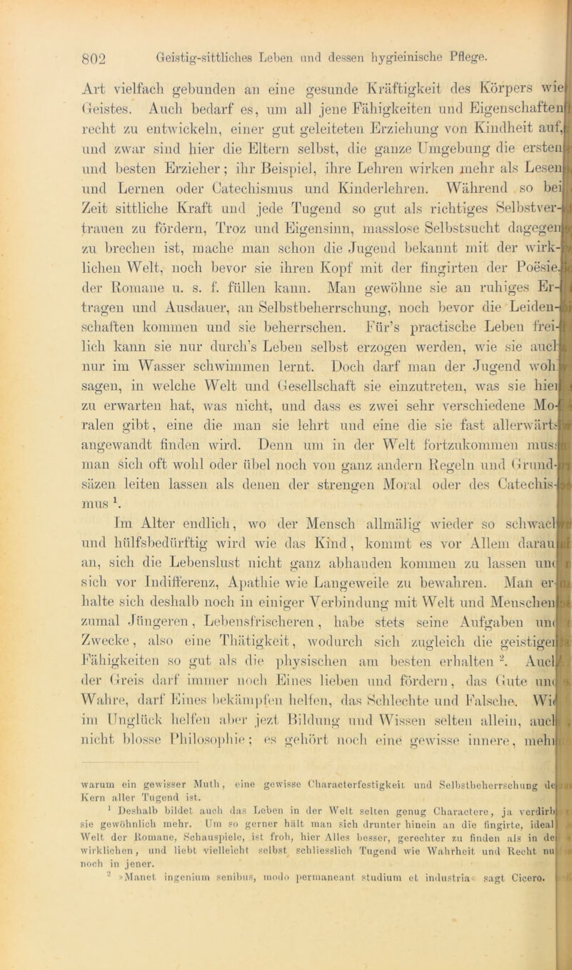 Art vielfach g’el)iiiideii an eine gesunde Kräftigkeit des Körpers wie (leistes. Auch bedarf es, um all jene Fähigkeiten und Eigenschaften recht zu entwickeln, einer gut geleiteten Erziehung von Kindheit auf, und zwar sind hier die Eltern selbst, die ganze Umgehung die ersten und besten Erzieher; ihr Beispiel, ihre Lehren wirken mehr als Lesen und Lernen oder Catechismus und Kinderlehren. Während so bei Zeit sittliche Kraft und jede Tugend so gut als richtiges Selhstver trauen zu fördern, Troz und Eigensinn, niasslose Selbstsucht dagegenl zu brechen ist, mache man schon die Jugend bekannt mit der wirk-| liehen Welt, noch bevor sie ihren Kopf mit der fingirten der Poesie der Romane u. s. 1'. füllen kann. Man gewöhne sie an ruhiges Ei tragen und Ausdauer, an Selbstbeherrschung, noch bevor die Leiden schäften kommen und sie beherrschen. Für’s practische Leben frei lieh kann sie nur durch’s Leben selbst erzogen werden, wie sie and nur im Wasser schwimmen lernt. Doch darf man der Jugend wob sagen, in welche Welt und Gesellschaft sie einzutreten, was sie hiei| zu erwarten hat, Avas nicht, und dass es zwei sehr A^erschiedene Mo ralen gibt, eine die man sie lehrt und eine die sie fast allerAvärL] angeAvandt finden Avird. Denn um in dei- Welt fortzukommen nius man sich oft wohl oder übel noch von ganz andern Regeln und Grund-| o ■ säzen leiten lassen als denen der strengen Moral odei- des Catechis- 1 mus Im Alter endlich, avo der Mensch allniälig Avieder so scliAvacl und hülfshedürftig Avird Avie das Kind, kommt es vor Allem daran an, sich die Lebenslust nicht ganz abhanden kommen zu lassen umi sich vor Indifterenz, Apathie Avie LangeAveile zu beAvahren. Man er-j halte sich deshalb noch in einiger Verbindung mit Welt und Menschen zumal Jüngeren, Leljensfrischeren, habe stets seine Aufgaben un Zwecke, also eine Tliätigkeit, Avodurch sich zugleich die geistige! Ifiihigkeiten so gut als die })hysischen am besten erhalten Auel der Greis darf immer no(di Eines lieben und fördern, das Gute uu(| Wahre, darf Eines bekäinj)f('ii helfen, das Schlechte und Falsche. Wi ini Unglück helfen aber jezt Bildung und Wissen selten allein, auclj nicht l)losse IMiilosopliic; es gehört noch eine gCAvisse innere, mein w.arum ein gewisser Mutli, eine gewisse Cli.aractorfostigkeii und .Scllislbcherrschung de Kern aller Tugend ist. ' Deshalb bildet .auch das Loben in der AVclt selten genug Cliaractere, ja verdirb sie gewöhnlich mehr. Um so gerner halt man sich drunter hinein an die lingirte, ideal AVelt der Romane, Schausiiielc, ist froh, hier Alles besser, gerechter zu finden als in de i I wirklichen, und liebt vielleicht selbst schliesslich Tugend wie AVahrheit und Recht nupii noch in jener. »jAIanet ingenium senibiis, modo jiermaneant Studium et industriac sagt Cicero. I
