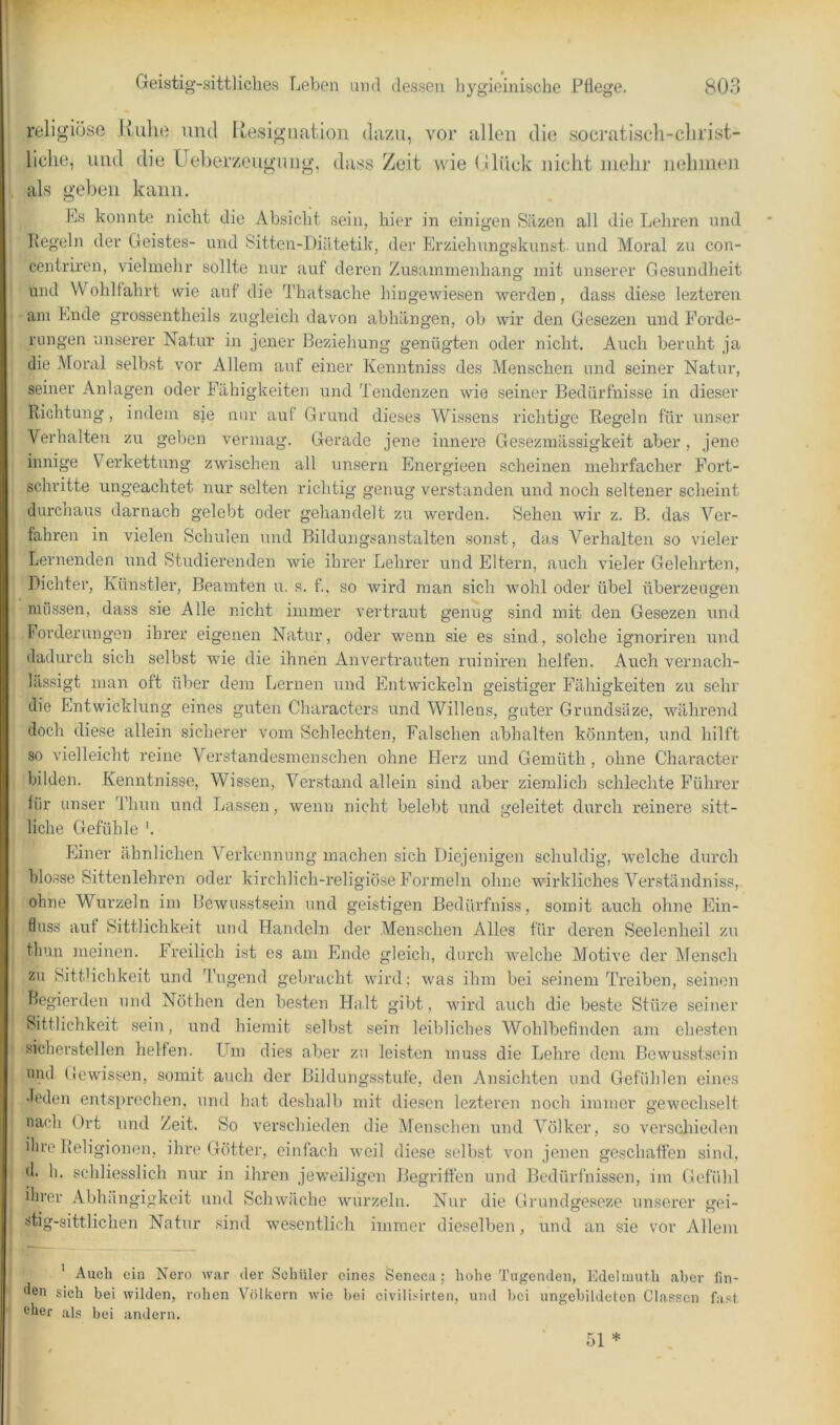 religiöse Kulie und Ilesigimtion dazu, vor allen die socratisch-clirist- liclie, und die Ueberzeugimg, dass Zeit wie Glück nicht iiielir nehiiien als gel)eii kann. Es konnte nicht die Absicht sein, hier in einigen Silzen all die Lehren und Regeln der Geistes- und Sitten-Diätetik, der Erziehungskunst und Moral zu con- centriren, vielmehr sollte nur auf deren Zusammenhang mit unserer Gesundheit und Wohlfahrt wie auf die Thatsache hingewiesen werden, dass diese lezteren am Ende grossentheils zugleich davon abhängen, ob wir den Gesezen und Forde- rungen unserer Natur in jener Beziehung genügten oder nicht. Auch beruht ja die Moi’al selbst vor Allem auf einer Kenntniss des Menschen und seiner Natur, seiner Anlagen oder Fähigkeiten und Tendenzen wie seiner Bedürfnisse in dieser Richtung, indem sie mir auf Grund dieses Wissens richtige Regeln für unser Verhalten zu geben vermag. Gerade jene innere Gesezmässigkeit aber , jene innige Verkettung zwischen all unsern Energieen scheinen mehrfacher Fort- schritte ungeachtet nur selten richtig genug verstanden und noch seltener scheint durchaus darnach gelebt oder gehandelt zu werden. Sehen wir z. B. das Ver- fahren in vielen Schulen und Bildungsanstalten sonst, das A^erhalten so vieler Lernenden und Studierenden wie ihrer Lehrer und Eltern, auch vieler Gelehrten, Dichter, Künstler, Beamten u. s. f, so wird man sich wohl oder übel überzeugen müssen, dass sie Alle nicht immer vertraut genug sind mit den Gesezen und forderungeu ihrer eigenen Natur, oder wenn sie es sind, solche ignoriren und dadurch sich selbst wie die ihnen Anvertrauten ruiniren helfen. Auch vernach- lilssigt man oft über dem Lernen und Entwickeln geistiger Fähigkeiten zu sehr die Entwicklung eines guten Characters und Willens, guter Grundsüze, während doch diese allein sicherer vom Schlechten, Falschen abhalten könnten, und hilft so vielleicht reine Verstandesmenschen ohne Herz und Gemüth , ohne Character bilden. Kenntnisse, Wissen, Verstand allein sind aber ziemlich schlechte Führer für unser Thun und Lassen, wenn nicht belebt und geleitet durch reinere sitt- liche Gefühle '. Einer ähnlichen Aberkennung machen sich Diejenigen schuldig, welche durch blosse Sittenlehren oder kirchlich-religiöse Formeln ohne wirkliches ATrständniss, ohne Wurzeln im Bewusstsein und geistigen Bedürfniss, somit auch ohne Ein- fluss auf Sittlichkeit und Handeln der Menschen Alles für deren Seelenheil zu tlum meinen. Freilich ist es am Ende gleich, durch welche Vlotive der Mensch zu Sittdichkeit und Tugend gebracht wird; was ihm bei seinem Treiben, seinen Begierden und Nöthen den besten Halt gibt, wird auch die beste Stüze seiner Sittlichkeit sein, icnd hiemit selbst sein leibliches AVohlbefinden am ehe.ston sicherstellen helfen. LTm dies aber zu leisten muss die Lehre dom Bewusstsein und (lewissen, somit auch der Bildungsstufe, den Ansichten und Gefühlen eines •leden entsprechen, und hat deshalb mit diesen lezteren noch immer gewechselt nach Ort und Zeit. So verschieden die Menschen und Amlker, so verschieden ihre Religionen, ilu'e Götter, einfach weil diese selbst von jenen geschaffen sind, d. h. schliesslich nur in ihren jeweiligen Begriffen und Bedürfnissen, im Gefühl ihrer Abhängigkeit und Schwäche wurzeln. Nur die Grundgeseze unserer gei- stig-sittlichen Natur sind wesentlich immer dieselben, und an sie vor Allem ' Auch ein Nero war der Schüler eines Seneca ; hohe Tugenden, Kdelumth aber fin- den sich bei wilden, rohen Völkern wie bei civilisirten, und lici ungebildeten Classen fa.sf, eher als bei andern.