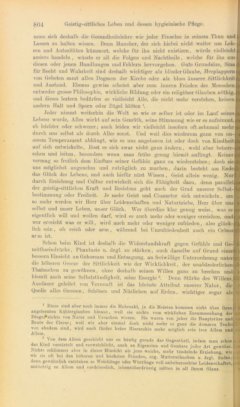 muss sich deshalb die Gesundheitslehre wie jeder Einzelne in seinem Thun und Lassen zu halten wissen. Denn Mancher, der sich hiebei nicht weiter um Leh- ren und Autoritäten kümmert, welche für ihn nicht existiren, würde vielleicht anders handeln , wüsste er all die Folgen \ind Nachtheile, welche für ihn aus diesen oder jenen Handlungen und Fehlern hervorgehen. Gute Grundsäze, Sinn für Recht und Wahrheit sind deshalb wichtiger als blinder Glaube, Herplappern von Gebeten samt allen Dogmen der Kirche oder als bloss äussere Sittlichkeit und Anstand. Ebenso gewiss scheint aber zum innern Frieden des Menschen entweder grosse Philosophie, wirkliche Bildung oder ein religiöser Glauben nöthig, und dieses leztern bedürfen so vielleicht Alle, die nicht mehr verstehen, keinen andern Halt und Sporn oder Zügel hätten '. Jeder nimmt weiterhin die Welt so wie er selber ist oder im Lauf seines Lebens wurde. Alles wirkt auf sein Gemüth, seine Stimmung wie er es aufnimmt, ob leichter oder schwerer; auch leiden wir vielleicht insofern oft zehnmal mehr durch uns selbst als durch Alles sonst. Und weil dies wiederum ganz von un- serem Temperament abhängt, wie es uns angeboren ist oder doch von Kindheit auf sich entwickelte, lässt es sich zwar nicht ganz ändern, wohl aber beherr- schen und leiten, besonders wenn man frühe genug hiemit anfängt. Keiner | vermag so freilich dem Einfluss seiner Gefühle ganz zu wiederstehen; doch sie uns möglichst angenehm und zuträglich zu machen, darin besteht am Ende das Glück des Lebens, und auch hiefür nüzt Wis.sen , Geist allein wenio-. Nur durch Erziehung und Cultur entwickelt sich die Fähigkeit dazu, denn parallel der geistig-sittlichen Kraft und Resistenz geht auch der Grad unserer Selbst- bestimmung oder Freiheit. Je mehr Geist und Character sich entwickeln, um so mehr werden wir Herr über Leidenschaften und Naturtriebe, Herr über uns selbst und unser Leben, unser Glück. Wer überdies klar genug weiss, was er eigentlich will und wollen darf, wird es auch mehr oder Aveniger erreichen, und wer erreicht was er will, wird auch mehr oder weniger zufrieden, also glück lieh sein, ob reich oder arm, während bei Enzufriedenheit auch ein Crösus arm ist. Schon beim Kind ist deshalb die Widerstandskraft gegen Gefühle und Ge- müthseindrücke, Phantasie u. drgl. zu stärken, auch dasselbe auf Grund einer bessern Einsicht an Gehorsam und Entsagung, an freiwillige Unterordnung unter die höheren Geseze der Sittlichkeit wie der Wirklichkeit, der unabänderlichen Thatsachen zu gewöhnen, ohne deshalb seinen Willen ganz zu brechen und hiemit auch seine Selbstständigkeit, seine Energie L Denn Stärke des Willens, Ausdauer geleitet von Vernunft ist das höchste Attribut unserer Natur, die Quelle alles Grossen, Schönen und Nüzlichen auf Erden, wichtio’er so^ar als Diese sind aber noch immer die Mehrzahl, ja die Meisten kommen nicht über ihren angelernten Kqhlerglauben hinaus, weil sie nichts vom wirklichen Zusammenhang der Dinge,»nichts von Natur und Ursachen wissen. Sie waren von jeher die llauptstüze und Beute des Clerus; weil wir aber einmal doch nicht mehr so ganz die dummen Teufel von ehedem sind, wird auch fürder keine Hierarchie mehr möglich sein troz Allem und Allem. Von dem Allem geschieht nur zu häufig gerade das Gegentheil, indem man schon das Kind verzärtelt und verweichlicht, auch an Eigensinn und Genüsse jeder Art gewöhnt. Nichts schlimmer aber in dieser Hinsicht als jene weiche, mehr tändelnde Erziehung, wie wir sie oft bei den höheren und höchsten Ständen, sog. Muttersöhnchen u. drgl. finden; denn gewöhnlich entstehen so Weichlinge oder Wüstlinge voll unbeherrschter Leidenschaften, untüchtig zu Allem und verdricsslich, lebensüberdrüssig mitten in all ihrem Glanz.