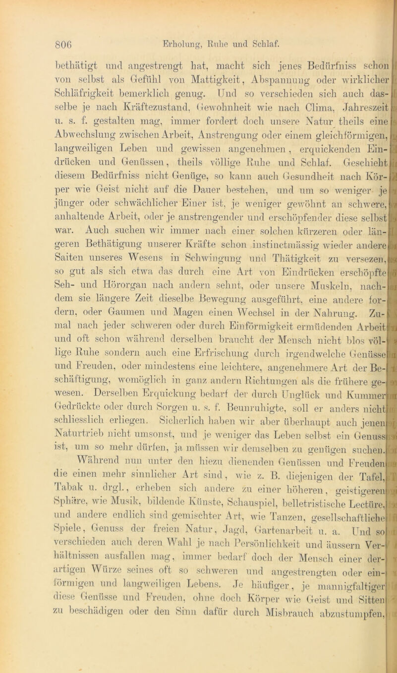 betliätig't imd angestrengt bat, macht sich jenes Bedürfniss schon I von selbst als (jefülil von Mattigkeit, Abspannung oder wirklicher Schläfrigkeit benierklich genug. Und so verschieden sich auch das- selbe je nach Kräftezustand, Uewohnheit wie nach Clima, Jahreszeit n. s. f. gestalten mag, immer fordert doch unsere Natur theils eine Abwechslung zwischen iVrbeit, Anstrengung oder einem gleichförmigen, langweiligen Leben und gewissen angenehmen, erquickenden Ein- drücken und Genüssen, theils völlige Ruhe und Schlaf. Geschieht diesem Bedürfniss nicht Genüge, so kann auch (jesundheit nach Kör- per wie Geist nicht auf die Dauer bestehen, und nm so weniger je jünger oder schwächlicher Einer ist, je weniger gewöhnt au schweife, anhaltende Arbeit, oder je anstrengender und erschöpfender diese selbst war. Auch suchen wir immer nach einer solchen kürzeren oder län- geren Bethätiguug unserer Kräfte schon instinctmässig wieder andere Saiten unseres Mesens in Schwingung und Thätigkeit zu versezen, so gut als sich etwa das durch eine Art von Eindrücken erschöpfte Seh- und Hörorgan nach andern sehnt, oder unsere Muskeln, nach- dem sie längere Zeit dieselbe Bewegung ausgeführt, eine andere for- dern, oder Gaumen und Magen einen Wechsel in der Nahruuo’. Zu- mal nach jeder schweren oder durch Einförmigkeit ermüdenden Arbeit und oft schon während derselben braucht der Mensch nicht blos völ- lige Buhe sondern auch eine Erfiäschung durch irgendwelche Genüsse und Ireuden, oder mindestens eine leichtere, angenehmere Art der Be schäftigung, womöglich in ganz andern Richtungen als die frühere ge- wesen. Dersell)en Erquickung bedarf der durch Unglück und Kummer (ledrückte oder durch Sorgen u. s. f. Beunruhigte, soll er anders nicht schliesslich erliegen. Sicherlich haben wir aber überhaupt auch jenen Naturtrieb nicht umsonst, und je weniger das Leben selbst ein Genuss f ist, um so mehr dürfen, ja müssen wir demselben zu genügen suchen. [3 Während nun unter den liiezu dienenden Gienüssen und Freuden die einen mehr sinnlicher Art sind, wie z. B. diejenigen der Tafel,ul J abak u. digl., eiheben sich andere zu einer höheren, geistigeren n Splntre, wie Musik, bildende Künste, Schauspiel, belletristische Lectüre, und andere endlich sind gemischter Art, wie d'anzeii, gesellschaftlichell Spiele, Genuss der freien Natur, Jagd, Gartenarbeit u. a. Und so hältnissen aiisfallen mag, immer bedarf doch der Mensch einer der- aitigen Wüize seines oft so schweren und angestrengten oder ein- förmigen und langweiligen Lebens. Je häufiger, je mannigfaltigor diese (äenüsse und Freuden, ohne doch Kör])cr ivie (äeist und Sitten zu beschädigen oder den Sinn dafür durch Misbrauch abzustumpfeii. l3