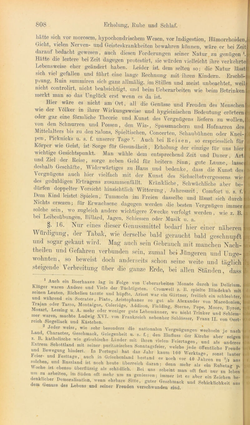 hätte sich vor morosem, hypochondrischem Wesen, vor Indigestion, Hämorrhoiden, Gicht, vielen Nerven- und Geisteskrankheiten bewahren können, wäre er bei Zeit darauf bedacht gewesen, auch diesen Forderungen seiner Natur zu genügen h Hätte die^ leztere bei Zeit dagegen protestirt, sie würden vielleicht ihre verkehrte Lebensw'eise eher geändert haben. Leider ist dem selten so; die Natur lässt sich viel gefallen und führt eine lange Rechnung mit ihren Kindern. Erschö- piung, Ruin summiren sich ganz allmälig, im Stillen und meist unbeachtet, weil nicht controlirt, nicht beabsichtigt, und beim Ueberarbeiten wue beim Betrinken merkt man so das Unglück erst wenn es da ist. Hier wäre es nicht am Ort, all die Genüsse und Freuden des Menschen wie der \ölker in ihrer Wirkungsweise und hygieinischen Bedeutung erörtern oder gar eine förmliche Iheorie und Kunst des Vergnügens liefern zu wollen, von den Schnurren und Possen, den Wiz-, Spassmachern und Hofnarren des Mittelalters^ bis zu den Salons, Spieltischen, Concerten, Schaubühnen oder Knei- pen, Picknicks u. s. f. unserer Taget Auch bei Reisen, so erspriesslich für Körper wie Geist, ist Sorge für Gesundheit, Erholung der einzige für uns hier wichtige Gesichtspunkt. Man wähle dem entsprechend Zeit und Dauer, Art und Ziel der Reise, sorge neben Geld für heitern Sinn, gute Laune,'lasse deshalb Geschäfte, Widerwärtiges zu Haus und bedenke, dass die Kunst des Vergnügens auch hier vielfach mit der Kunst des Sichselbstvergessens wie des geduldigen Ertragens znsammenfällt. Kränkliche, Schwächliche aber be- dürfen doppelter Vorsicht hinsichtlich Witterung, .lahreszeit, Comfort u. s. f. Dem Kind leistet Spielen, Tummeln im Freien dasselbe und lässst sich durch Nichts ersezen; für Erwachsene dagegen werden die besten Vergnügen immer, solche sein, wo zugleich andere wichtigere Zwecke verfolgt werden , wie z. B. ] bei Leibesübungen, Billard, .Tagen, Schiessen oder Musik u. a. §. 16. Nur eines dieser Genussmittel bedarf liier einer näheren Würdigung, der Tabalc, wie dersellie bald geraucht bald geschnupft und sogar gekaut wird. Mag auch sein Gebrauch mit manchen Xach- theilen und Gefahren verbunden sein, zumal bei Jüngeren und Unge-; wohnten, so beweist doch anderseits schon seine weite und täglich! steigende Verbreitung über die ganze Erde, bei allen Ständen, °dass ' Auch ein Boerhaavo lag in Folge von Ueberarbeiten Monate durch im Delirium ugoi waren Andere und Viele der Tüchtigsten. Cromwell z. B. spielte Blindekuh mit Semen Leuten, Richelieu tanzte und hüpfte, Ariost war ein Giirtner, fJeilich ein sclUeLer und wahrend ein Socrates, Plato, Anstophanes so gut als Alexander von Macedonien’ Irajan oder lasse, Montaigne, Coleridge, Addison, Fiolding, Sterne, Pope, Moore Byron’ Mozart, Lessing u. A mehr oder weniger gute Lebemänner, wo nicht Trinker und’schlem- rner waren machte Ludwig XVl. von Frankreich nebenher Schlösser, Franz II von Oe“t- roioh_ Siegellack und Kästchen. lonuesi 2 j jej. besonders die nationalen Vergnügungen wechseln je nach Land, Character, Geschmack, Gelegenheit u. s. f.; den Einlluss der Kirche aber zeigen z. L. katholische wie griechische Länder mit ihien vielen Feiertagen, und als ande^res Lx rem Schottland mit seiner puritanischen Sonntagsfeier, welche jede öffentliche Freude und Bewegung hindert. In Portugal hat das .Fahr kaum 100 Werktage, sonst lauter Feier- und Festtage, auch m Griechenland bestand cs noch vor 40 Jahren zu 'Gs aus solchen, und Russland ist noch heute überreich daran; denn mehr als ein RuheUi- p Woche ist ebenso überllüssig als schädlich. Bei uns scheint man oft fast nur zu leben um zu arbeiten, ini Süden oft mehr um zu genie.ssen ; immer ist cs aber ein Zeichen bc- dem a»usfr,°'L r ''T“™ f’ “'t Sobicbliohkoit ,„,s aem Genuss des Lebens und seiner Ireuden verschwunden sind.