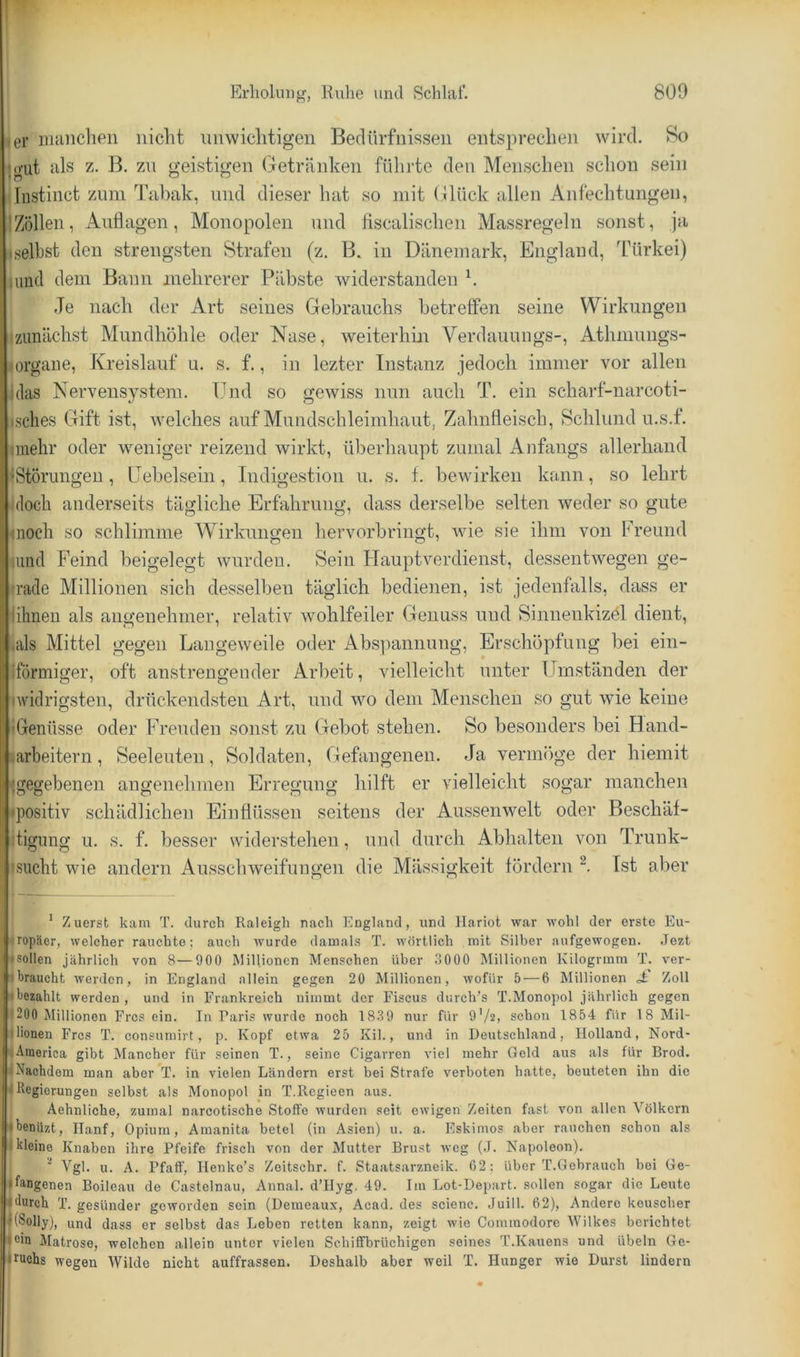 ^er iiumcheii nicht unwichtigen Bedürfnissen entsprechen wird. So h)'ut als z. ß, zn geistigen (Getränken fülirte den Menschen schon sein ijliistinct zum Tabak, und dieser hat so mit (ilück allen Anfechtungen, jZöllen, Auflagen, Monopolen und flscalischen Massregeln sonst, ja iselbst den strengsten Strafen (z. B. in Dänemark, England, Türkei) (und dem Bann mehrerer Päbste widerstanden h Je nach der Art seines Gebrauchs hetretfen seine Wirkungen ^zunächst Mundhöhle oder Nase, weiterhin Verdauungs-, Athmiings- ^Organe, Kreislauf u. s. f., in lezter Instanz jedoch immer vor allen (das Nervensystem. ITid so gewiss nun auch T. ein scharf-narcoti- isclies Gift ist, welches auf Mundschleimhaut, Zahnfleisch, Schlund u.s.f. flnehr oder weniger reizend wirkt, überhaupt zumal Anfangs allerhand ^Störungen, LTebelsein, Indigestion u. s. f. bewirken kann, so lehrt idoch anderseits tägliche Erfahrung, dass derselbe selten weder so gute inoch so schlimme Wirkungen her verbringt, wie sie ihm von Freund liind Feind beigelegt wurden. Sein Hauptverdienst, dessentwegen ge- trade Millionen sich desselben täglich bedienen, ist jedenfalls, dass er lihneu als angenehmer, relativ wohlfeiler Genuss und Sinnenkizöl dient, .als Mittel gegen Langew'eile oder Abspannung, Erschöpfung bei ein- iformiger, oft anstrengender Arbeit, vielleicht unter Umständen der •widrigsten, drückendsten Art, und wo dem Meiischeu so gut wie keine tGenüsse oder Freuden sonst zu Gebot stehen. So besonders bei Hand- jarbeitern, Seeleuten, Soldaten, Gefangenen. Ja vermöge der hiemit •gegebenen angenehmen Erregung hilft er vielleicht sogar manchen •positiv schädlichen Einflüssen seitens der Aussenwelt oder Beschäf- Jigung u. s. f. besser widerstehen, und durch Abhalten von Trunk- •sucht wie andern Ausschweifungen die Mässigkeit fördern Ist aber ' Zuerst kam T. durch Raleigh nach England, und Hariot war wohl der erste Eu- • ropäer, welcher rauchte; auch wurde damals T. wörtlich mit Silber aufgewogen. Jozt • sollen jährlich von 8—900 Millionen Menschen über .3000 Millionen Kilogrmm T. ver- t'braucht werden, in England allein gegen 20 Millionen, wofür 5 — 6 Millionen Zoll • bezahlt werden , und in Frankreich nimmt der Fiscus durch’s T.Monopol jährlich gegen i '200 Millionen Fres ein. In Paris wurde noch 183 9 nur für 9'/2> schon 1854 für 18 Mil- ilionen Fres T. consumirt, p. Kopf etwa 25 Kil., und in Deutschland, Holland, Nord- America gibt Mancher für seinen T., seine Cigarren viel mehr Geld aus als für Brod. , »Nachdem man aber T. in vielen Ländern erst bei Strafe verboten hatte, beuteten ihn die I Negierungen selbst als Monopol in T.llcgieen aus. j Aehnliche, zumal narcotische Stolfe wurden seit ewigen Zeiten fast von allen Völkern jMbenüzt, Hanf, Opium, Amanita betet (in Asien) u. a. Eskimos aber rauchen schon als • kleine Knaben ihre Pfeife frisch von der Mutter Brust weg (J. Napoleon). Vgl. u. A. Pfaff, Ilenke’s Zeitschr. f. Staatsarzneik. 02 : über T.Gebrauch bei Ge- lfangenen Boileau de Castelnau, Annal. d’Hyg. 49. Im Lot-Depart. sollen sogar die Leute “durch T. gesünder geworden sein (Demeaux, Acad. des scienc. Juill. 62), Andere keuscher ((Solly), und dass er selbst das Leben retten kann, zeigt wie Cominodore Wilkes berichtet fein Matrose, welchen allein unter vielen Schiffbrüchigen seines T.Kauens und Übeln Ge- fruohs wegen Wilde nicht auffrassen. Deshalb aber weil T. Hunger wie Durst lindern