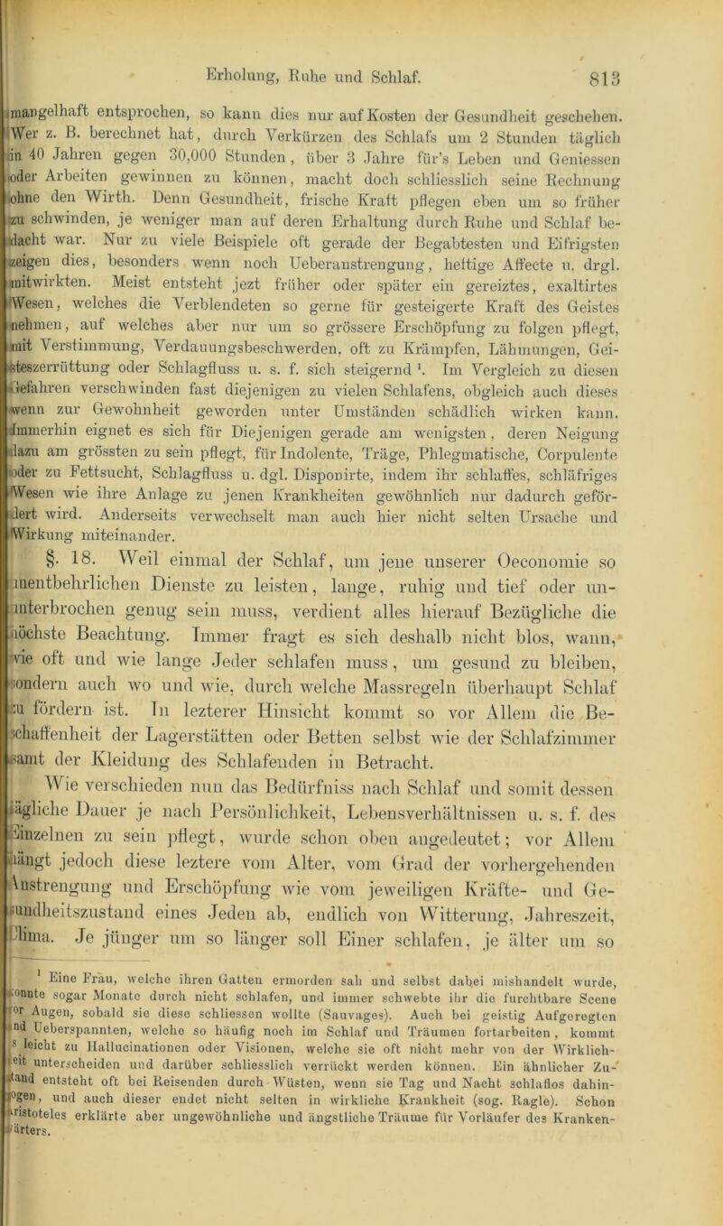 ^mangelhaft entsprochen, so kann dies nur auf Kosten der Gesundheit geschehen. ilWer z. ß. berechnet hat, durch Verkürzen des Schlafs uni 2 Stunden täglich rin 40 Jahren gegen 30,000 Stunden , über 3 Jahre für’s Leben und Geniessen »oder Arbeiten gewinnen zu können, macht doch schliesslich seine Rechnung ■ohne den Wirth. Denn Gesundheit, frische Kralt pflegen eben um so früher !zu schwinden, je weniger man auf deren Erhaltung durch Ruhe und Schlaf be- dacht war. Nur zu viele Beispiele oft gerade der Begabtesten und Eifrigsten ceigen dies, besonders wenn noch Ueberanstrengung, heftige Affeete u. drgl. mitwirkten. Meist entsteht jezt früher oder später ein gereiztes, exaltirtes •Wesen, welches die Verblendeten so gerne für gesteigerte Kraft des Geistes ■nehmen, auf welches aber nur um so grössere Erschöpfung zu folgen pflegt, mit Verstimmung, Verdauungsbeschwerden, oft zu Krämpfen, Lähmungen, Gei- ifeteszerrüttung oder Schlagfluss u. s. f. sich steigernd '. Im Vergleich zu diesen Gefahren verschwinden fast diejenigen zu vielen Schlafens, obgleich auch dieses wenn zur Gewohnheit geworden unter ümstände]i schädlich wirken kann, ilmmerhin eignet es sich für Diejenigen gerade am wenigsten , deren Neigung dazu am grössten zu sein pflegt, für Indolente, Träge, Phlegmatische, Corpulente oder zu Fettsucht, Schlagfluss u. dgl. Disponirte, indem ihr schlaffes, schläfriges AVesen wie ihre Anlage zu jenen Krankheiten gewöhnlich nur dadurch geför- dert wird. Anderseits verwechselt man auch hier nicht selten Ursache und •Wirkung miteinander. §. 18. Weil eiumal der Schlaf, um jene unserer Oeconomie so liiientbehrliclie]! Dienste zu leisten, lange, ruhig und tief oder uu- Linterbrochen genug sein muss, verdient alles hierauf Bezügliche die höchste Beachtung. Immer fragt es sich deshalb nicht blos, wann, ■■vie oft und wie lange .Jeder schlafen muss, um gesund zu bleiben, sondern auch wo und wie, durch welche Massregeln überhaupt Schlaf ju fördern ist. Tn lezterer Hinsicht kommt so vor Allem die Be- schatfenheit der Lagerstätten oder Betten selbst wie der Schlafzimmer i4-!amt der Kleidung des Schlafenden in Betracht. Wie verschieden nun das Bedürfniss nach Schlaf und somit dessen iägliche Dauer je nach Persönlichkeit, Lebensverhältnissen u. s. f. des Linzeinen zu sein pflegt, wurde schon oben augedeutet; vor Allem klängt jedoch diese leztere vom Alter, vom Grad der vorhergelienden Listrengung und Erschöpfung wie vom jeweiligen Kräfte- und Ge- «undlieitszustand eines Jeden ab, endlich von Witterung, .Jahreszeit, plima. .Je jünger um so länger soll Einer schlafen, je älter um so • Eine Frau, welche ihren Gatten ermorden sah und selbst dabei uiishandelt wurde, gönnte sogar Monate durch nicht schlafen, und immer schwebte ihr die furchtbare Scene Cor Augen, sobald sie diese schliosson wollte (Sauvages). Auch bei geistig Aufgeregten nd Ueberspannten, welche so häufig noch im Schlaf und Träumen fortarbeiton , kommt |S leicht zu Ilallucinationen oder Visionen, welche sie oft nicht mehr von der Wirklich- foit unterscheiden und darüber schliesslich verrückt werden können. Ein ähnlicher Zu-' iland entsteht oft bei Reisenden durch Wüsten, wenn sie Tag und Nacht schlaflos dahin- |0gen, und auch dieser endet nicht selten in wirkliche Krankheit (sog. Ragle). Schon ^nstoteles erklärte aber ungewöhnliche und ängstliche Träume für Vorläufer des Kranken- v'örters.