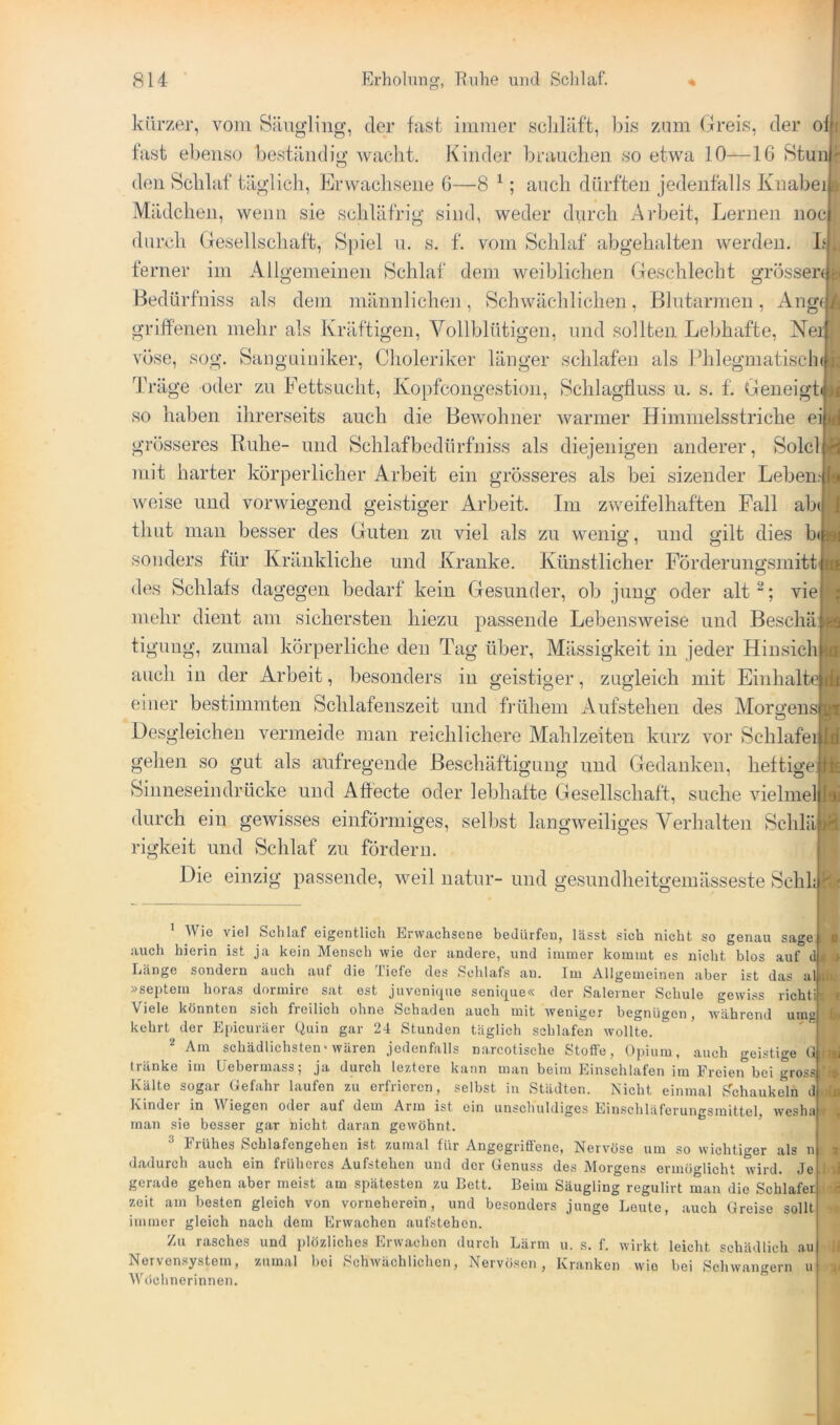 1 1 kürzer, vom Säugling, der fast immer schläft, l)is zum (freis, der ofj fast ebenso beständig waclit. Kinder brauchen so etwa 10—16 Stun den Schlaf täglich. Erwachsene 6—8 ^; auch dürften jedenfalls Knabei Mädchen, wenn sie schläfrig sind, weder durch Arbeit, Lernen noc durch Gesellschaft, Sjhel u. s. f. vom Schlaf abgehalten Averden. L‘ ferner im Allgemeinen Schlaf dem weiblichen Geschlecht grossen ^ Bedürfniss als dem männliclnm, Schwächlichen, Blutarmen, Ang(| griffenen mehr als Kräftigen, Vollblütigen, und sollten Lebhafte, Ne: vöse, sog. Sanguiniker, Choleriker länger schlafen als Phlegmatisclni Träge oder zu Fettsucht, Kopfcongestion, Schlagfluss u. s. f. Geneigt so haben ihrerseits auch die BeAvohner Avarmer Himmelsstriche ei| grosseres Ruhe- und Schlafbedürfniss als diejenigen anderer, Sold mit harter körperlicher Arbeit ein grösseres als bei sizender Leben Aveise und vorwiegend geistiger Arbeit. Im zAveifelhaften Fall ab(j timt man besser des Guten zu viel als zu wenio- und gilt dies b(| sonders für Kränkliche und Kranke. Künstlicher Förderungsmitt des Schlafs dagegen bedarf kein Gesunder, ob jung oder alt^; vie mehr dient am sichersten hiezu passende LebensAveise und Beschä tiguug, zumal körperliche den Tag über, Mässigkeit in jeder Hinsich auch in der Arbeit, besonders in geistiger, zugleich mit Einhalt einer bestimmten Schlafenszeit und frühem Aufstehen des Morgens Desgleichen vermeide man reichlichere Mahlzeiten kurz vor Schläfer gehen .so gut als aufregende Beschäftigung und Gedanken, heftige Sinneseindrücke und Affecte oder lebhaite Gesellschaft, suche Auelmel durch ein gewisses einförmiges, selbst langAveiliges Verhalten Schlä rigkeit und Schlaf zu fördern. Die einzig passende, weil natur- und gesundheitgeinässeste Schl: ’ AAUe viel Schlaf eigentlich Erwachsene bedürfen, lässt sich nicht so genau sage., auch hierin ist ja kein Mensch wie der andere, und immer kommt es nicht blos auf dt Länge sondern auch auf die Tiefe des .Schlafs an. Im Allgemeinen aber ist das alilJ »sejitem horas dormire sat est juvenique senique« der Salerner Schule gewiss richtii Viele könnten sich freilich ohne Schaden aueh mit weniger begnügen, während umg' kehrt der E[)icuräer Quin gar 24 Stunden täglich schlafen wollte. ^ Am schädlichsten'wären jedenftills narcotische Stoffe, Opium, auch «reistige G,i tränke im üebermass; ja durch leztere kann man beim Einschlafen im Freieirbei gross ’ Kälte sogar Gefahr laufen zu erfrieren, selbst in Städten. Nicht einmal i?chaukeln du Kindei in Wiegen oder auf dem Arm ist ein unschuldiges Einschläferungsmittel, weshat man sie besser gar nicht daran gewöhnt. ^ Frühes Schlafengehen ist zumal für Angegriffene, Nervöse um so wichtiger als n dadurch auch ein früheres Aufstehen und der Genuss des Morgens ermöglicht wird. Je gerade gehen aber meist am spätesten zu Bett. Beim Säugling regulirt man die Schläfer, zeit am besten gleich von vorneherein, und besonders junge Leute, auch Greise sollt^ immer gleich nach dem Erwachen aufstehen. Zu rasches und plözliches Erwachen durch Lärm u. s. f. wirkt leicht schädlich au Nervensystem, zumal hei Schwächlichen, Nervösen, Kranken wie bei Schwängern u AVeichnerinnen.