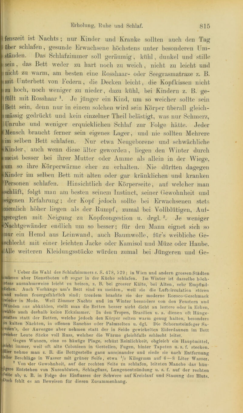 ifenszeit ist Nachts; nur Kinder und Kranke sollten auch den Tag I über schlafen, gesunde Erwachsene höchstens unter besonderen IJm- (ständen. Das Schlafzimmer soll geräumig, kühl.; dunkel und stille jseiii, das Bett weder zu hart noch zu weich, nicht zu leicht und niiclit zu warm, am besten eine Rosshaar- oder Seegrasmatraze z. B. jinit Unterbett von Federn, die Decken leicht, die Kopfkissen nicht ^zu hoch, noch weniger zu nieder, dazu kühl, hei Kindern z. B. ge- 1 füllt mit Rosshaar h .Je jünger ein Kind, um so weicher sollte sein IBett sein, denn nur in einem solchen wird sein Ivorper überall gleich- unässig gedrückt und kein einzelner Theil belästigt, was nur Schmerz, lUnruhe und weniger erquicklichen Schlaf zur Folge hätte. Jeder RMensch braucht ferner sein eigenes Lager, und nie sollten Mehrere dm selben Bett schlafen. Nur etwa Neugeborene und schwächliche Rviiider, auch wenn diese älter geworden, liegen den Winter durch iineist besser bei ihrer Mutter oder Amme als allein in der Wiege, ium so ihre I\örperwärme eher zu erhalten. Nie dürften dagegen i'Kinder im selben Bett mit alten oder gar kränklichen und kranken •Personen schlafen. Hinsichtlich der Jiorperseite, auf welcher man ischläft, folgt man am besten seinem Instinct, seiner Gewohnheit und »eigenen Erfahrung; der Kopf jedoch sollte bei Erwachsenen stets ziemlich höher liegen als der Ruin])f, zumal bei Vollblütigen, Auf- !geregten mit Neigung zu Ivopfcongestion u. drgl. Je weniger >*Nachtgewdnder endlich um so besser; für den Mann eignet sich so niur ein Hemd aus Leinwand, auch Baumwolle, für’s weibliche Ge- tschlecht ]uit einer leichten Jacke oder Ivamisol und Müze oder Haube. JAlle weiteren Ivleidungsstücke würden zumal bei Jüngeren und Ge- ’ lieber die Wahl des Schlafzimmers s. S. 478, 529 ; in Wien und andern grossen Städten imüssen aber Dienstboten oft sogar in der Küche schlafen. Tin Winter ist dasselbe höch- fctens ausnahmsweise leicht zu heizen, z. B. bei grosser ITältc, bei Alten, sehr Empfind- lichen. Auch Vorhänge um’s Bett .sind zu meiden, weil sie die Lufteirculation stören lund zudem feuergefährlich sind; trozdein brachte sie der moderne Uococo-Ueschmack «vieder in Mode. Weil Zimmer Nachts und im AVinter besonders von den Fenstern und IWänden aus abkUhlcn, stellt man die Betten besser nicht dicht an leztere oder in Ecken, «vähle auch deshalb keine Eckzimmer. In den Tropen, Brasilien u. a. dienen oft llänge- miatten statt der Betten, welche jedoch den Körp'er selten wann genug halten, besonders in kalten Näcliten, in ofienen Ilanchos oder Palmzelten u. dgl. Die Schornsteinfeger Sa- ♦voien’s, der Auvergne aber nehmen statt der in Seide gewickelten Eiderdaunen im Bett ireicher Leute Säcke voll Russ, welcher die AV'ärme gleichfalls schlecht leitet. Gegen AVanzen, eine so häufige Plage, schUzt Reinlichkeit, obgleich ein Ilauptmittel, inicht immer, weil oft alte Colonieen in Gestellen, Fugen, hinter Tapeten u. s. f. stecken. tUier nehme man z. B. die Bettgestelle ganz auseinander und siede sie nach Entfernung bller Beschläge in AVasser mit grüner Seife, etwa '/a Kilogrmm auf 6—8 Liter AVasser. ^ A^on Kter Gewohnheit, auf der rechten Seite zu schlafen, leiteten Manche das häu- Pgere Entstehen von Nasenbluten, Schlagfluss, Lungenentzündung u. s. f. auf der rechten reite ab, z. B. in Folge des Einflusses der Schwere auf Ivreislauf und Stauung des Bluts, •l^och fehlt cs an Beweisen für diesen Zusammenh.ang.