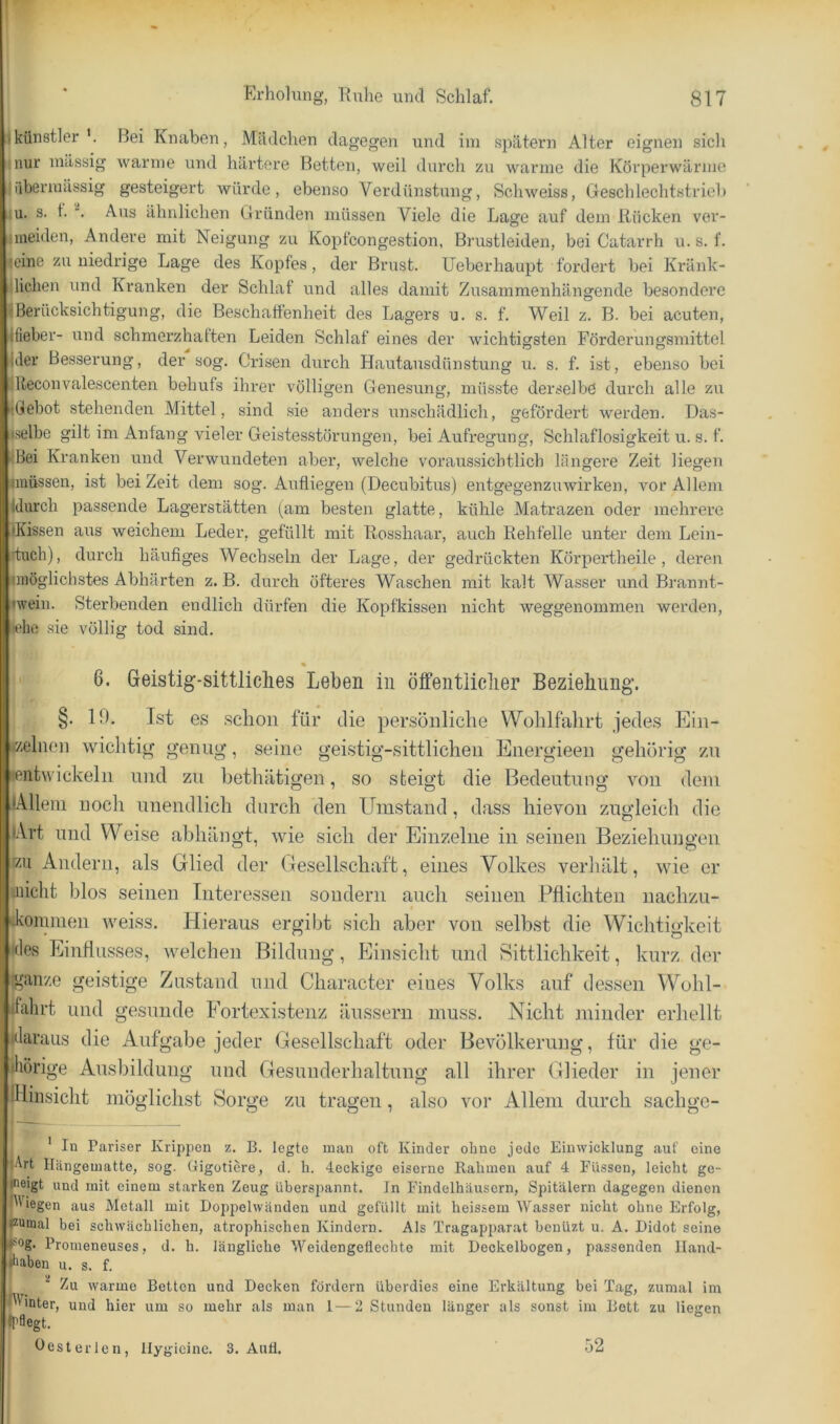 jkünstlerBei Knaben, Mädchen dagegen und ini spätem Alter eignen sich ^nur mässig warme und härtere Betten, weil durch zu wanne die Körperwärme iübermässig gesteigert würde, ebenso Verdünstung, Schweiss, Geschlechtstrieb i^u. s. f. Aus ähnlichen Gründen müssen Viele die Lage auf dem Rücken ver- jmeiden. Andere mit Neigung zu Kopfcongestion, Brustleiden, bei Catarrh u. s. f. Icine zu niedrige Lage des Kopfes, der Brust, üeberhaupt fordert bei Kränk- rlichen und Kranken der Schlaf und alles damit Zusammenhängende besondere «Berücksichtigung, die Beschaffenheit des Lagers u. s. f. Weil z. B. bei acuten, ifieber- und schmerzhaften Leiden Schlaf eines der wichtigsten Förderungsmittel ider Besserung, der sog. Crisen durch Hautausdünstung u. s. f. ist, ebenso bei llleconvalescenten behufs ihrer völligen Genesung, müsste derselbe durch alle zu •Gebot stehenden Mittel, sind sie anders unschädlich, gefördert werden. Das- iselbe gilt im Anfang vieler Geistesstörungen, bei Aufregung, Schlaflosigkeit u. s. f. fBei Kranken und Verwundeten aber, welche voraussichtlich längere Zeit liegen imüssen, ist bei Zeit dem sog. Aufliegen (Decubitus) entgegenzuwirken, vor Allem jdurch passende Lagerstätten (am besten glatte, kühle Matrazen oder mehrere »Kissen aus weichem Leder, gefüllt mit Rosshaar, auch Rehfelle unter dem Lein- tuch), durch häufiges Wechseln der Lage, der gedrückten Körpertheile , deren «möglichstes Abhärten z. B. durch öfteres Waschen mit kalt Wasser und Brannt- iwein. Sterbenden endlich dürfen die Kopfkissen nicht weggenommen werden, leho sie völlig tod sind. 6. Geistig-sittliches Leben in öffentliclier Beziehung. §. 19. Ist es schon für die persönliche Wolilfahrt jedes Ein- izehien wichtig genug, seine geistig-sittlichen Energieen gehörig zn »entwickeln nnd zu hethätigen, so steigt die Bedeutung von dem lAllein noch unendlich durch den Umstand, dass hievon zugleich die lArt und Weise abhängt, wie sich der Einzelne in seinen Beziehungen r/.u Andern, als Glied der Gesellschaft, eines Volkes verliält, wie er •nicht blos seinen Interessen sondern auch seinen Pflichten uachzu- Jvonmien weiss. Hieraus ergibt sich aber von selb.st die Wichtigkeit i(le.s Einflusses, welchen Bildung, Einsicht nnd Sittlichkeit, kurz der (ganze geistige Zustand nnd Character eines Volks auf dessen Wohl- ifahrt nnd gesunde Fortexistenz änssern muss. Nicht minder erhellt klaraus die Aufgabe jeder Gesellschaft oder Bevölkerung, für die ge- iliörige Ausbildung und Gesunderhaltung all ihrer Glieder in jener IHinsicht möglichst Sorge zu tragen, also vor Allem durch sachge- ' In Pariser Krippen z. B. legte man oft Kinder ohne jede Eiuwicklung auf eine ■jArt Hängematte, sog. Gigotiere, d. li. lockige eiserne Rahmen auf 4 Füssen, leicht ge- >'eigt und mit einem starken Zeug üherspannt. In Findelhäusern, Spitälern dagegen dienen BGegen aus Metall mit Do2)pelwänden und gefüllt mit heissem AVasser nicht ohne Erfolg, pumal bei schwächlichen, atrophischen Kindern. Als Tragapparat henüzt u. A. Didot seine Proineneuses, d. h. längliche AA^eidengeflechte mit Deckelbogen, passenden lland- «liaben u. s. f. ^ Zu warme Betten und Decken fördern überdies eine Erkältung bei Tag, zumal im Winter, und hier um so mehr als man 1—2 Stunden länger als sonst im Bott zu liegen ll^flegt. Hesterlen, llygieine. 3. Aull. 52