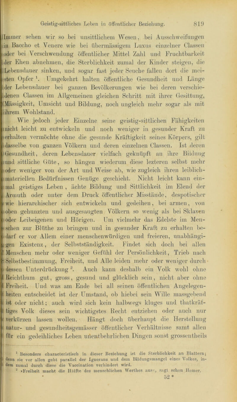 Geistig-sittliches Lehen in ölfentlicher Beziehung. 819 Immer selieii wir so bei unsittlichem Wesen, bei AiisscliweifiingTii an Baceho et Veiiere wie bei übeimiiissigem Luxns einzelner Classen )cler bei Verseilweiiclung öffentlicher Mittel Zahl und Fruchtbarkeit .der Ehen abnehnien, die Sterblichkeit zumal der Kinder steigen, die ILebensdauer sinken, und sogar fast jeder Seuche fallen dort die mei- •sten Opfer L Umgekehrt halten öffentliche Gesundheit und Länge der Lebensdauer bei ganzen Bevölkerungen wie bei deren verschie- denen Classen im Allgemeinen gleichen Schritt mit ihrer Gesittung, (Massigkeit, Umsicht und Bildung, noch ungleich mehr sogar als mit ihrem Wohlstand. Wie jedoch jeder Einzelne seine geistig-siftlichen Fähigkeiten niicht leicht zu entwickeln und noch weniger in gesunder Kraft zu icrhalten vermöchte ohne die gesunde Kräftigkeit seines Körpers, gilt 3dasselbe von ganzen Völkern und deren einzelnen Classen. Ist deren IGesundheit, deren Lebensdauer vielfach geknüpft an ihre Bildung umd sittliche Güte, so hängen wiederum diese lezteren selbst nielir {oder weniger von der Art und Weise ab, wie zugleich ihren leiblich- I materiellen Bedürfnissen Genüge geschieht. Nicht leicht kann ein- :mal geistiges Leben , ächte Bildung und Sittlichkeit im Elend der Armuth oder unter dem Druck öffentlicher Misstände, despotischer •wie hierarchischer sich entwickeln und gedeihen, bei armen, von toben gehunzten und ausgesaugten Völkern so wenig als bei Sklaven loder Leil)eigenen und Hörigen. Um vielmehr das Edelste im Men- ■; sehen zur Blüthe zu bringen und in gesunder Kraft zu erhalten be- idarf er vor Allem einer menschenwürdigen und freieren, unabhängi- jgen Existenz, der Selbstständigkeit. Findet sich doch bei allen ' Menschen mehr oder weniger Gefühl der Persönlichkeit, Trieb nach 'Selbstbestimmimg, Freiheit, und Alle leiden mehr oder weniger durch dessen Unterdrückung^. Auch kann deshalb ein Volk wohl ohne Reichthum gut, gross, gesund und glücklich .sein, nicht aber ohne Freiheit, ünd was am Ende bei all seinen öffentlichen Angelegen- Mieiteu entscheidet ist der LTmstand, ob hiebei sein Wille mas.sgebeud Iist oder nicht; auch wird sich kein halbwegs kluges und thatkräf- ■ tiges Volk dieses sein Avichtigstes Recht entziehen oder auch nur ’ verkürzen lassen Avollen. Hängt doch überhaupt die Her.stelluug uatur- und gesundheitsgemässer öffentlicher Verhältnisse samt allen ■ für ein gedeihliches Leben unentbehrlichen Dingen sonst grossentheils ^ --— ' Besonders characteristisch in dieser Beziehung ist die Sterblichkeit an Blattern; < denn sie vor allen geht parallel der Ignoranz und dem Bildungsiuangcl einc.s Volke.s, in- - dem zumal durch diese die Vacclnation verhindert wird. ^ »Freiheit macht die lliilftc des menschlichen AVerthes aus<-, sagt schon Homer. 52 *