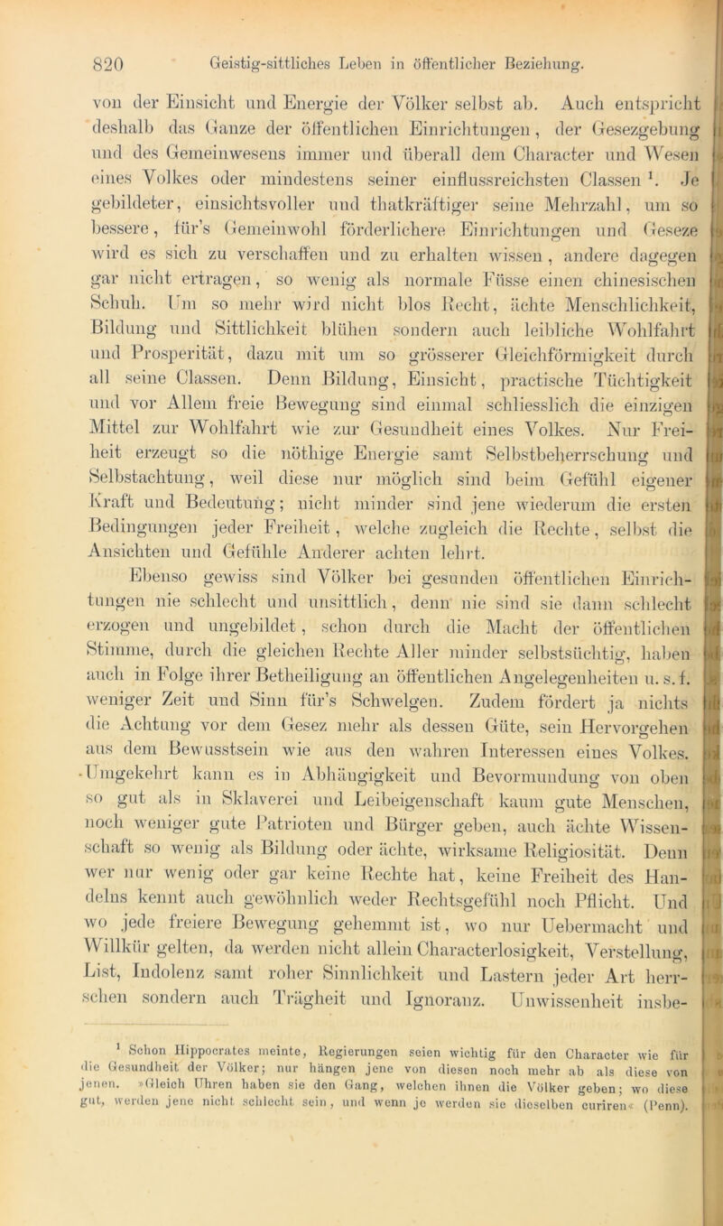 voD der Einsicht und Energie der V^ölker selbst ab. Auch entspricht deshalb das Ganze der ölfentlichen Einrichtungen, der (jesezgebung und des Gemeinwesens immer und überall dem Character und Wesen eines Volkes oder mindestens seiner einflussreichsten Classen k Je gebildeter, einsichtsvoller und thatkräftigei' seine Mehrzahl, um so bessere, für’s Gemeinwohl förderlichere Einrichtungen und Geseze wird es sich zu verschaffen und zu erhalten wissen , andere dagegen gar nicht ertragen, so wenig als normale Füsse einen chinesischen Schuh. Um so mehr wird nicht blos Kecht, ächte Menschlichkeit, Bildung und Sittlichkeit blühen sondern auch leildiche Wohlfahrt und Prosperität, dazu mit um so grösserer Gleichförmigkeit durch all seine Classen. Denn Bildung, Einsicht, practische Tüchtigkeit und vor Allem freie Bewegung sind einmal schliesslich die einzigen Mittel zur Wohlfahrt wie zur Gesundheit eines Volkes. Nur Frei- heit erzeugt so die nöthige Energie samt vSelbstbeherrschung und Selbstachtung, weil diese nur möglich sind beim (fefühl eigener Ivraft und Bedeutung; nicht minder sind jene wiederum die ersten Bedingunge]! jeder Freiheit, welche zugleich die Beeilte, .selbst die Ansichten und Gefühle Anderer achten lehrt. Eben,so gewiss sind Völker bei gesunden öffentlichen Einrich- tungen nie schlecht und unsittlich, denn’ nie sind sie dann schlecht erzogen und ungebildet, schon durch die Macht der ölfentliclien Stimme, durch die gleichen Beeilte Aller minder selbstsüchtig, haben auch in Folge ihrer Betheiligung an öffentlichen Augelegeiiheiten u. s.f. weniger Zeit und Sinn für’s Schwelgen. Zudem fördert ja nichts die Achtung vor dem Gesez mehr als dessen Güte, sein Hervorgehen aus dem Bewusstsein wie aus den wahren Interessen eines Volkes. • Umgekehrt kann es in Abhängigkeit und Bevormundung von oben so gut als in Sklaverei und Leibeigenschaft kaum gute Menschen, noch weniger gute Patrioten und Bürger geben, auch ächte Wissen- schaft ,so wenig als Bildung oder ächte, wirksame Beligiosität. Denn wer nur wenig oder gar keine Beeilte hat, keine Freiheit des Han- delns kennt auch gewöhnlich weder Bechtsgefühl noch Pflicht. Und wo jede freiere Bewegung gehemmt ist, wo nur Uebermacht und Willkür gelten, da werden nicht allein Characterlosigkeit, Verstelluno', Erst, Indolenz samt roher Sinnlichkeit und Lastern jeder Art herr- schen sondern auch Trägheit und Ignoranz. Unwissenheit insbe- ^ Schon Ilippocratcs meinte, Regierungen seien wichtig für den Character wie für die Gesundheit der Völker; nur hängen jene von diesen noch mehr ab als diese von jenen. »Gleich Uhren haben sie den Gang, welchen ihnen die Völker geben; wo diese gut, werden jene nicht schlecht sein, und wenn je werden .sie dieselben curiren« (Penn). i I F V
