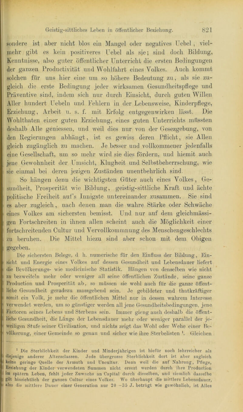 sondere ist aber nickt blos ein Mangel oder neo;atives üebel, viel- mehr gibt es kein positiveres Uebel als sie; sind doch Bildnng, Kenntnisse, also guter öffentlicher Unterricht die ersten Bedingungen der ganzen Prodnctivität und Wohlfahrt eines Volkes. Auch kommt solchen für uns hier eine um so höhere Bedeutung zu, als sie zu- gleich die erste Bedingung jeder wirksamen Gesundheitspflege und Präventive sind, indem sich nur durch Einsicht, durch guten Willen Aller hundert Hebeln und Fehlern in der Lebensweise, Kinderpflege, Erziehung Arbeit u. s. f. mit Erfolg entgegenwirkeu lässt. Die Wohlthaten einer guten Erziehung, eines guten Unterrichts müssten deshalb Alle geuiessen, und weil dies nur von der Gesezgebung, von den Regierungen abhängt, ist es gewiss deren Pflicht, sie Allen gleich zugänglich zu machen. Je besser und vollkommener jedenfalls eine Gesellschaft, um so mehr wird sie dies fördern, und hiemit auch jene Gewohnheit der Umsicht, Klugheit und Selbstbeherrschung, wie sie einmal bei deren jezigen Zuständen unentbehrlich sind. So hängen denn die wichtigsten Güter auch eines Volkes , Ge- sundheit, Prosperität wie Bildung, geistig-sittliche Kraft und ächte politische Freiheit aufs Innigste untereinander zusammen. Sie sind es aber zugleich, nach denen man die wahre Stärke oder Schwäche eines Volkes am sichersten bemisst. Und nur auf dem gleichniässi- geu Fortschreiten in ihnen allen scheint auch die Möglichkeit einer fortschreitenden Cultur und Vervollkommnung des Menschengeschlechts zu beruhen. Die Mittel hiezu sind aber schon mit dem Obigen gegeben. Die sichersten Belege, d li. numerische für den Einfluss der Bildung, Ein- sicht und Energie eines Volkes auf dessen Gesundheit und Lebensdauer liefert die Bevölkerungs- wie medicinische Statistik. Hängen von denselben wie nicht zu bezweifeln mehr oder weniger all seine öffentlichen Zustände, seine ganze Production und Prosperität ab, so müssen sie wohl auch für die ganze öffent- liche Gesundheit geradezu massgebend sein. Je gebildeter und thatkräftiger somit ein Volk, je mehr die öffentlichen Mittel nur in dessen wahrem Interesse verwendet werden, um so günstiger werden all jene Gesundheitsbedingungen, jene Piictoren seines Lebens und Sterbens sein. Immer gieng auch deshalb die öffent- liche Gesundheit, die Länge der Lebensdauer mehr oder weniger parallel der je- weiligen Stufe seiner Civilisation, und nichts zeigt das Wohl oder Wehe einer Be- völkerung, einer Gemeinde so genau und sicher wie ihre Sterbelisten b Gleichen ' Die Sterblichkeit der Kinder und Minderjährigen ist hiefür noch lehrreicher als diejenige anderer Altersclassen. Jede übergrosso Sterblichkeit dort ist aber zugleich keine geringe Quelle der Annuth und Uncultur. Denn weil die auf Nahrung, Pflege, Erziehung der Kinder verwendeten Summen nicht ersezt werden durch ihre Production iiM spätem Leben, fehlt jeder Zuwachs an Capital durch dieselben, und ziemlich dasselbe gilt hinsichtlich der ganzen Cultur eines Volkes. M^o überhaupt die mittlere Lebensdauer, also die mittlere Dauer einer Generation nur 20 —35 J. beträgt wie gewöhnlich, ist Alles