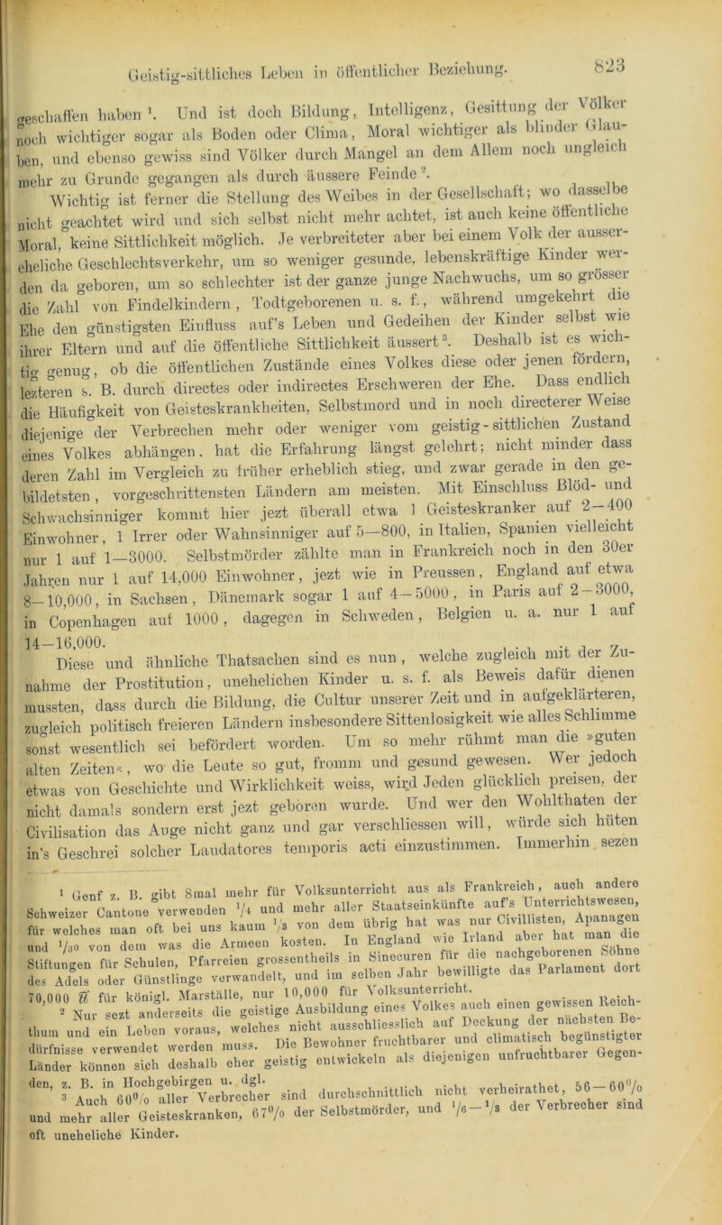«.esohaften haben’. Und ist doch Bildung, Intelligenz, Gesittung dei o kc noch wichtiger sogar als Boden oder China, Moral wichtiger als blinder (glau- ben, und ebenso gewiss sind Völker durch Mangel an dem Allem noch ungleicli mehr zu Grunde gegangen als durch äussere Feinde -. . i lu Wichtig ist ferner die Stellung des Weibes in der Gesellschalt; wo dasse e nicht geachtet wird und sich selbst nicht mehr achtet, ist auch keine öftentliche Moral,°keine Sittlichkeit möglich. Je verbreiteter aber bei einem Volk der ausser- ehcliche Geschlechtsverkehr, um so weniger gesunde, lebenskräftige Kinder wei- den da geboren, um so schlechter ist der ganze junge Nachwuchs, um so grosser die Zahl von Findelkindern , Todtgeborenen u. s. f., während umgekehrt die Ehe den Günstigsten Einfluss auf’s Leben und Gedeihen der Kinder selbst wie ihrer Elteni und auf die öffentliche Sittlichkeit äussertl^ Deshalb ist es wich- tig Genug, ob die ötlentlichen Zustände eines Volkes diese oder jenen tordeni, lezteren s. B. durch directes oder indirectes Erschweren der Ehe. _ Dass endlich die Häufigkeit von Geisteskrankheiten, Selbstmord und in noch directerer Weise dieieniGe °der Verbrechen mehr oder weniger vom geistig-sittlichen Zustand eines Volkes abhängen, hat die Erfahrung längst gelehrt; nicht minder dass deren Zahl im Vergleich zu früher erheblich stieg, und zwar gerade in den ge- bildetsten , vorgeschrittensten Ländern am meisten. Mit Einschluss Blöd- und Schwachsinniger kommt hier jezt überall etwa 1 Geisteskranker auf 2 400 Einwohner, I Irrer oder Wahnsinniger auf 5-800, in Italien, Spanien vielleicht nur 1 auf 1—3000. Selbstmörder zählte man in Frankreich noch in den 30ei Jahren nur 1 auf 14,000 Einwohner, jezt wie in Preussen, 8-10,000, in Sachsen, Dänemark sogar 1 auf 4-5000, m Paris au 2 , in Copenhagen auf 1000, dagegen in Schweden, Belgien u. a. nur 1 aut Diese und ähnliche Thatsachen sind es nun , welche zugleich mit der Zu- nahme der Prostitution, unehelichen Kinder u. s. f. als Beweis dafür dienen mussten, dass durch die Bildung, die Cnltur unserer Zeit und in aufgeklärteren, zuGleich politisch freieren Ländern insbesondere Sittenlosigkeit wie alles Schlimme sonst wesentlich sei befördert worden. Um so mehr rühmt man ehe »guten alten Zeiten., wo die Leute so gut, fromm und gesund gewesen. Wer jedoch etwas von Geschichte und Wirklichkeit woiss, wird Jeden glücklich preisen, c er nicht damals sondern erst jezt geboren wurde. Und wer den Wohlthaten der Civilisation das Auge nicht ganz und gar verschliessen will, wurde sich hüten in’s Geschrei solcher Laiidatores temporis acti einzustimmen. Immerhin. sezen 1 Genf 7 B gibt 8mal mehr für Volksunterricht aus als Frankreich, auch andere Schweize Lntone verwenden ’b und mehr .aller Staatseinkünfte aufs ünternchtswesen, SirUnrlt ae,e„. U’L^ZÖCSl’er'Zrbrechc, sind d„rcl.sch„UUiob aicht verheirathot 56-60»/. «ad «ei:Lskrank.n, 67«/. der Se,b..a.6rder, und V«-'/. der Verbrecher smd oft uneheliche Kinder.
