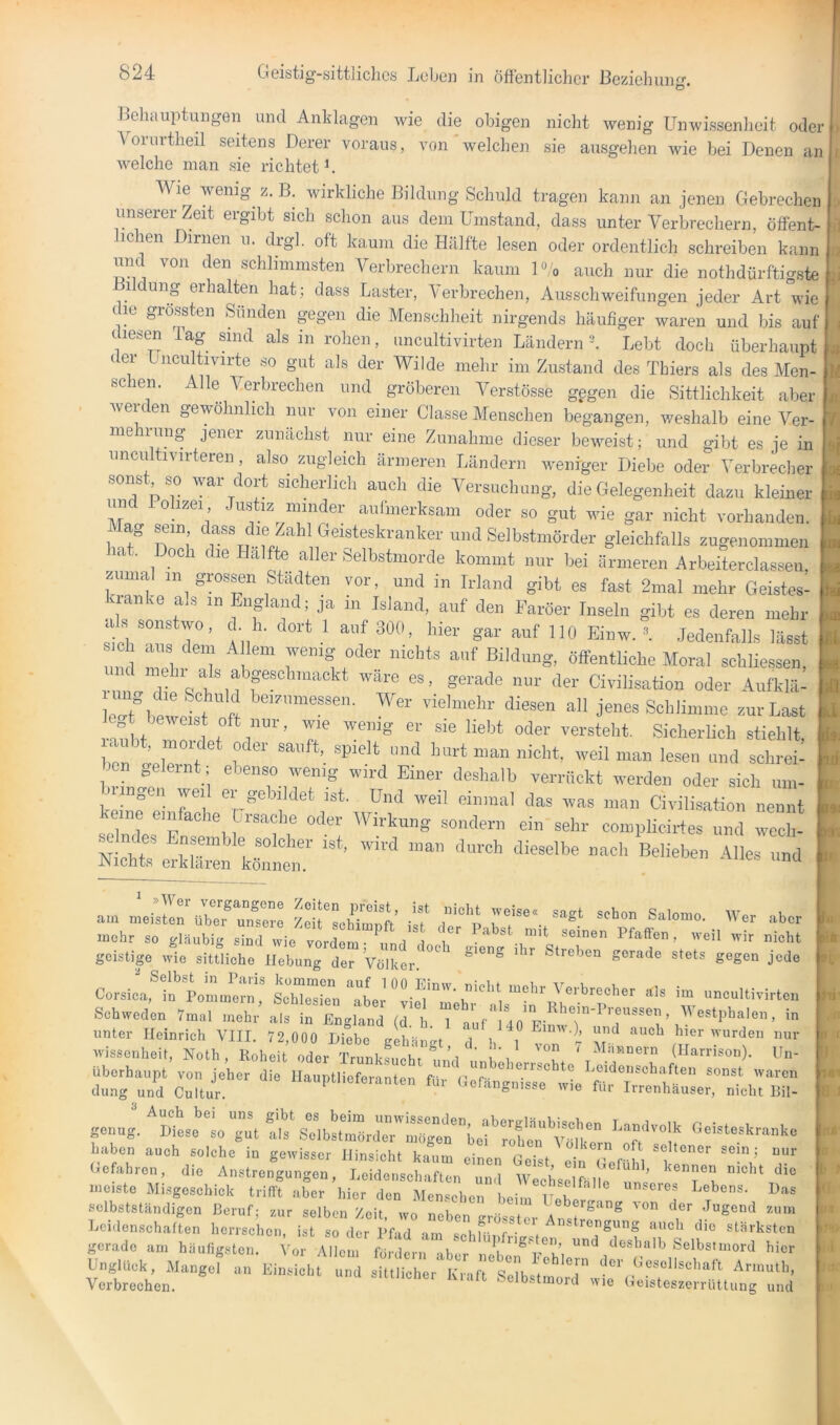 Behauptungen und Anklagen wie die obigen nicht wenig Unwissenheit oder Voiintheil seitens Derer voraus, von welchen sie ausgehen wie bei Denen an welche man sie richtet L Wie wenig^ z. B. wirkliche Bildung Schuld tragen kann an jenen Gebrechen unserer Zeit ergibt sich schon aus dem Umstand, dass unter Verbrechern, öffent- lichen Dirnen u. drgl. oft kaum die Hälfte lesen oder ordentlich schreiben kann und von den schlimmsten A^erbrechern kaum U;'o auch nur die nothdürftigste 1 ung erhalten hat; dass Laster, Verbrechen, Ausschweifungen jeder Art wie c le grössten Sünden pgen die Menschheit nirgends häufiger waren und bis auf diesen Ta,g sind als in rohen, uncultivirten Ländern ‘k Lebt doch überhaupt der Lncultivirte so gut als der AVilde mehr im Zustand des Thiers als des Men- schen. Alle A^erbrechen und gröberen Verstösse gegen die Sittlichkeit aber werden gewöhnlich mir von einer Classe Menschen begangen, weshalb eine A^er- me rung jener zunächst nur eine Zunahme dieser beweist; und gibt es je in unciiltivirteren, also zugleich ärmeren Ländern weniger Diebe oder Verbreclier , sonst so war dort sicherlich auch die Versuchung, die Gelegenheit dazu kleiner un olizei Justiz minder aufmerksam oder so gut wie gar nicht vorhanden. lag sein dass die Zahl Geisteskranker und Selbstmörder gleichfalls zugenommen Ult. Doch die Hälfte aller Selbstmorde kommt nur bei ärmeren Arbeiterclasseii, .umal in grossen Städten vor, und in Irland gibt es fast 2mal mehr Geistes- kranke als in England; ja in Island, auf den Färöer Inseln gibt es deren mehr a s sonstwo, d h. dort 1 anf 300, hier gar auf 110 Einw. V Jedenfalls lässt m Tl 1 '' öffentliche Aloral schliessen, und mehr als abgeschmackt wäre es, gerade nur der Civilisation oder Aufklä- leaM,m ff vielmehr diesen all jenes Schlimme zur Last raubt T 1 f Sicherlich stiehlt, ben aplp f saufL spielt und hurt man nicht, weil man lesen und schrei- ben gelernt ; ebenso wenig wird Einer deshalb verrückt werden oder sich um- Jiin^en wei ei genldet ist. Und weil einmal das was man Civilisation nennt keine einfache Ursache oder AVirkung sondern ein sehr compliciides und Tcl^ ^ ndes Ensemble solcher ist, wird man durch dieselbe nach Belieben Alles und Nichts erklären können. am meullru?e73: Tf'*. mehr so gläubig sind wie vordem- und 1 st mit seinen PfaÖen, weil wir nicht geistige wie sittliehe Hebung der Völker'Streben gerade stets gegen jede Co.icafl‘'’Lm ji': s*“ “a“w *'= -»-‘ivirlcn Schweden 7m.l „.ehr als in England (I I, Tab'^do'hnwf''''T“''''; unter Heinrich VIII. 72,000 Diebe gehänat d b l ^ auch hier wurden nur ■wissenheit, Noth, Roheit oder Trunl-^nnht ^ ’i ’ i ’i ‘ (Harrison). Un- überhaupt von jeher die Hauptlieferi:nten T' leTä^itTs^e''^^^ sonst waren düng und Cultur. '»eiangnisse wie für Irrenhauser, nicht Bil- genn;. ^Sl.e le “”t f,s‘ sTlhsttiairSr Vef haben auch solche in gewisser Hinsicht kaum einen Geist ein r r bi Gefahren, die Anstrengungen, Leidenschaften und Wech^elfäl^e im’ uiciste Misgeschick trifft aber hier den Menschen beim Heb/ 'V' selbstständigen Beruf- zur selben 7oii wn nni o^'g-'i-ug ^on der Jugend zum LcidcnschafL herrse.. i dt L-d l V™ gerade am ha„Hgstc„. . Allem Selbs.n.ord hier Unglück, Mangel an Einsichl „1 t.tcI r “ rSet.U  ‘Ar.nü.h, Verbreehen. sutiiciiei ivialt Selbstmord wie Geisteszerrüttung und