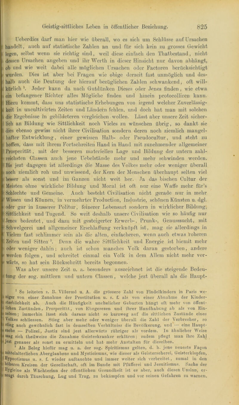 Ucherdies darf man hier wie überall, wo es sich um Schlüsse auf Ursachen i handelt, auch auf statistische Zahlen an und für sicli kein zu grosses Gewicht i legen, selbst wenn sie richtig sind, weil diese einfach den Thatbestand, nicht I dessen Ursachen angeben und ihr Werth in dieser Hinsicht nur davon abhängt, ä ob und wie weit dabei alle möglichen Ursachen oder Factoren berücksichtigt l| wurden. Dies ist aber bei Fragen wie obige derzeit fast unmöglich und des- 1 halb auch die Deutung der hierauf bezüglichen Zahlen schwankend, oft will- j kürlich b Jeder kann da nach Gutdünken Dieses oder Jenes finden, wie etwa i| ein befangener Richter alles Mögliche finden und hinein protocolliren kann. I Hiezu kommt, dass uns statistische Erhebungen von irgend welcher Zuverlässig- I keit in uncultivirten Zeiten und Ländern fehlen, und doch hat man mit solchen die Ergebnisse hi gebildeteren vergleichen wollen. Lässt aber unsere Zeit sicher- llich an Bildung wie Sittlichkeit noch Vieles zu wünschen übrig, so dankt sie dies ebenso gewiss nicht ihrer Civilisation sondern deren noch ziemlich mangel- I hafter Entwicklung, einer gewissen Halb- oder Pseudocultur, und steht zu I hoffen, dass mit ihrem Fortschreiten Jland in Hand mit zunehmender allgemeiner 1 Prosperität, mit der besseren materiellen Lage und Bildung der untern zahl- I reichsten Glassen auch jene Uehelstände mehr und mehr schwinden werden, jBis jezt dagegen ist allerdings die Masse des Volkes mehr oder weniger überall I noch ziemlich roh und unwissend, der Kern der Menschen überhaupt selten viel besser als sonst und im Ganzen nicht weit her. Ja das bischen Cultur der (Meisten ohne wirkliche Bildung und Moral ist oft nur eine Waffe mehr für’s ; Schlechte und Gemeine. Auch besteht Civilisation nicht gerade nur in mehr I Wissen und Können, in vermehrter Production, Inclustrie, schönen Künsten u. dgl. loder gar in äusserer Politur, feinerer Lebensart sondern in wirklicher Bildung, : Sittlichkeit und Tugend. So weit deshalb unsere Civilisation wie so häufig nur j.lenes bedeutet, und dazu mit gesteigerter Erwerb-, Prunk-, Genusssucht, mit (Schwelgerei und allgemeiner Erschlaffung verknüpft ist, mag sie allerdings in I Vielem fast schlimmer sein als die alten, einfacheren, wenn auch etwas roheren Zeiten und Sitten Denn die wahre Sittlichkeit nnd Energie ist hiemit mehr »oder weniger dahin; auch ist schon manches Volk daran gestorben, andere I werden folgen , und schreitet einmal ein Volk in dem Allem nicht mehr vor- I wärts, so hat sein Rückschritt bereits begonnen. I Was aber unsere Zeit u. a. besonders auszeichnet ist die steigende Bedeu- tung der sog. mittlern nnd untern Classen , welche jezt überall als die Haupt- ’ So leiteten z. B. Villerme u. A. die grössere Zahl von Findelkindern in Paris we- niger von einer Zunahme der Pro.stitution u. s. f. als von einer Abnahme der Kinder- sterblichkeit ab. Auch die Häufigkeit unehelicher Geburten hängt oft mehr von öffent- lichen Zuständen, Prosperität, von Eliegcsezen und ihrer Handhabung ab als von Ein- zelnen; immerhin lässt sich daraus nicht so kurzweg auf die sittlichen Zustände eines Volkes schliessen. Stieg aber mehr oder weniger überall die Zahl der Verbrecher, so stieg auch gewöhnlich fast in demselben Verhältniss die Bevölkerung, und — eine Haupt- sache — Polizei, Justiz sind jezt allerwärts rühriger als vordem. In ähnlicher Weise sich theilweise die Zunahme Geisteskranker erklären; zudem pflegt man ihre Zahl jezt genauer als sonst zu ermitteln und hat mehr Anstalten für dieselben. Als Beleg hiefür mag u. a. der sog. Spiritismus gelten, d. h. jene neueste Fayon Ulittelalterlichen Aberglaubens und Mysticismus, wie dieser als Geisterseherei, Geisterklopfen, Hypnotismus u. s. f. wieder auftauchte und immer weiter sich verhreitet, zumal in den höheren Kreisen der Gesellschaft, oft im Bunde mit Pfäfiferei und Jesuitismus. Sache der |Hygieino als Wächterinn der öffentlichen Gesundheit ist es aber, auch diesen Unsinn, er- zeugt durch Täuschung, Lug und Trug, zu bekämpfen und vor seinen Gefahren zu warnen.
