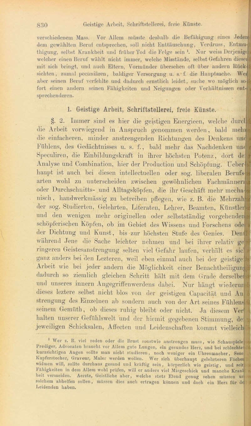 verschiedenem Mass. Vor Allem müsste deshalb die Befähigung eines JedenI dem gewählten Berut entsprechen, soll nicht Enttäuschung, Verdruss, Entmu-j thigung, selbst Krankheit und früher Tod die Folge sein b Nur weiss Derjenigrl welcher einen Beruf wählt nicht immer, w’elche Misstände, selbst Gefahren dieseil mit sich bringt, und auch Eltern, Vormünder übersehen oft über andern liück-j sichten, zumal pecuniären, baldiger Versorgung u. s. f. die Hauptsache. We]| aber seinen Beruf verfehlte und dadurch ernstlich leidet, suche wo möglich so-j fort einen andern seinen Fähigkeiten und Neigungen oder Verhältnissen ent- sprechenderen. 1. Geistige Arbeit, Schriftstellerei, freie Künste. §. 2. immer sind es hier die geistigen Energieen, welche durch die Arbeit vorwiegend in Anspruch genommen werden, bald mein die einfacheren, minder anstrengenden Richtungen des Denkens un h'ülilens, des Gedächtnisses u. s. f., bald mehr das Nachdenken um Speculireu, die Einbildungskraft in ihrer höchsten Potenz, dort de Analyse und Combination, hier der Production und Schöpfung. Ueber haupt ist auch bei diesen intellectuelleu oder sog. liberalen Berufs arten wohl zu unterscheiden zwischen gewöhnlichen Fachmänneri oder Durchschnitts- und Alltagsköpfen, die ihr Geschäft mehr mecha- nisch , handwerkmässig zu betreiben pflegen, wie z. B. die Mehrzah der sog. Studierten, Gelehrten, Literaten, Lehrer, Beamten, Künstler und den wenigen mehr origiueilen oder selbstständig vorgehendeni schöpferischen Köpfen, ob im Gebiet des Wissens und Forschens odej der Dichtung und Kunst, bis zur höchsten Stufe des Genies. Den/ während Jene die Sache leichter nehmen und bei ihrer relativ gej ringeren Geistesanstrengung selten viel Gefahr laufen, verhält es sidj ganz anders bei den Lezteren, weil eben einmal auch bei der geistige/ Arbeit wie bei jeder andern die Möglichkeit einer Benachtheiligunjl dadurch so ziemlich gleichen Schritt hält mit dem Grade derselbe« und unseres innern Angegriffenwerdens dabei. Nur hängt wiederunl dieses leztere selbst nicht blos von der geistigen Capacität und Anl strengimg des Einzelnen ab sondern auch von der Art seines Fühlensj seinem Gemütli, ob dieses rnhig bleibt oder nicht. Ja diesem Veij lialten unserer Gefühlswelt und der hiemit gegebenen Stimmuno', dei jeweiligen Schicksalen, Aflecten und Leidenschaften kommt vielleicbj Wer z. B. viel reden oder die Brust sonstwie unstrengen muss, wie Schauspiele Prediger, Advocaten braucht vor Allem gute Lungen, ein gesundes Herz, und bei schlechte kurzsichtigen Augen sollte man nicht studieren, noch weniger ein Uhrenmacher, Seze^^ Kupferstecher, Graveur, Maler werden wollen. Wer sich überhaupt gelehrteren Bäche widmen will, sollte durchaus gesund und kräftig sein, körperlich wie geistig, und seirl Fähigkeiten in dem Allem wohl prüfen, will er anders viel Misgeschick und manche Kranl heit vermeiden. Aerzte, Geistliche aber, welche stets Elend genug sehen müssen ur solchem abhelfen sollen, müssen dies auch ertragen können und doch ein Herz für d4i Leidenden haben.