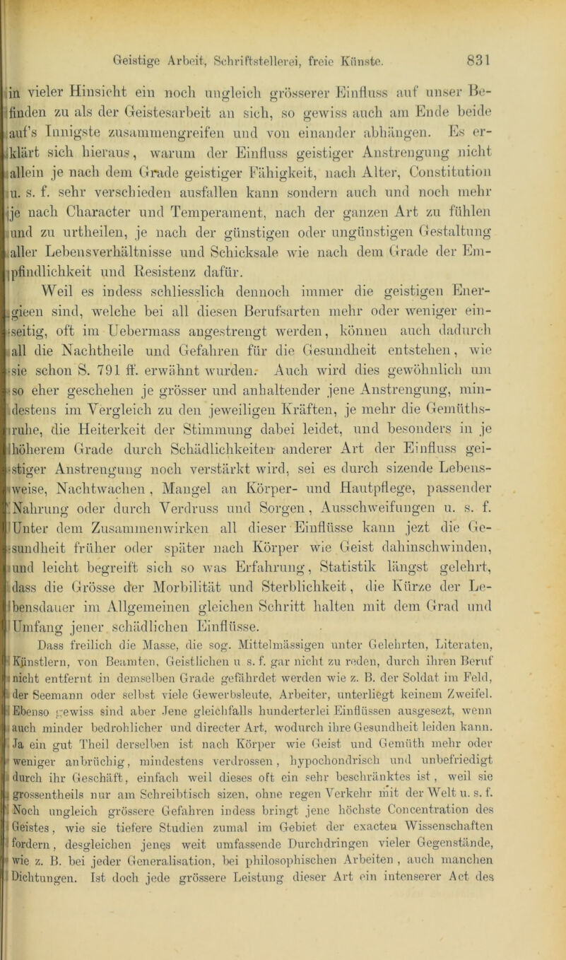 in. vieler Hinsicht ein noch ungleich grösserer Einlluss auf unser Be- finden zu als der Geistesarbeit an sich, so gewiss auch am Ende beide ^aufs Innigste zusainmengreifen und von einander ahhängen. Es er- lklärt sich hieraus, warum der Eintlu.ss geistiger Anstrengung nicht allein je nach dem Grade geistiger Fähigkeit, nach Alter, Constitution In. s. f. sehr verschieden ausfallen kann sondern auch und noch mehr jje nach Character und Temperament, nach der ganzen Art zu fühlen linid zu urtheilen, je nach der günstigen oder ungünstigen Gestaltung aller Lebensverhältnisse und Schicksale wie nach dem Grade der Eni- pifindlichkeit und Resistenz dafür. Weil es indess schliesslich dennoch immer die geistigen Ener- Igieen sind, welche bei all diesen Berufsarten mehr oder weniger ein- «.seitig, oft im Ueberraass angestrengt werden, können auch dadurch gall die Nachtheile und Gefahren für die Gesundheit entstehen, wie ^sie schon S. 791 ff. erwähnt wurden: Auch wird dies gewöhnlich um »so eher geschehen je grösser und anhaltender jene Anstrengung, min- Ulestens im Vergleich zu den jeweiligen Kräften, je mehr die Geinütlis- mihe, die Heiterkeit der Stimmung dabei leidet, und besonders in je Ihöherem Grade durch Schädlichkeiten anderer Art der Einfluss gei- ‘stiger Anstrengung noch verstärkt wird, sei es durch sizende Lebens- «weise, Nachtwachen , Mangel an Körper- und Hautpflege, passender üNahrung oder durch Verdruss und Sorgen, Ausschweifungen u. s. f. Hinter dem Zusammenwirken all dieser Einflüsse kann jezt die Ge- isundheit früher oder später nach Körper wie Geist dahinschwinden, lund leicht begreift sich so was Erfahrung, Statistik längst gelehrt, ulass die Grösse der Morbilität und Sterblichkeit, die Kürze der Le- Ibensdauer im Allgemeinen gleichen Schritt halten mit dem Grad und iUmfang jener schädlichen Einflüsse. Dass freilich die Masse, die sog. Mittelmässigen unter Gelehrten, Literaten, IKünstlern, a'ou Beamten, Geistlichen n s. f. gar nicht zn reden, durch ihren Benif »nicht entfernt in demselben Grade gefährdet werden wie z. B. der Soldat im Feld, »der Seemann oder selbst viele Gewerbslente. Arbeiter, unterliegt keinem Zweifel. IEbenso gewiss sind aber Jene gleichfalls hunderterlei Einflüssen ausgesezt, wenn |anch minder bedrohlicher und directer Art, wodurch ihre Gesundheit leiden kann. »Ja ein gut Theil dersell>en ist nach Körper wie Geist und Gemüth mehr oder 1'weniger anbrüchig, mindestens verdrossen, hypochondrisch und unbefriedigt ‘durch ihr Geschäft, einfach weil dieses oft ein sehr beschränktes ist, weil sie I grossentheils nur am Schreibtisch sizen, ohne regen Verkehr mit der Welt u. s. f. I Noch ungleich grössere Gefahren indess bringt jene höchste Concentration des I Geistes, wie sie tiefere Studien zumal im Gebiet der exacteu Wissenschaften Ifordern, desgleichen jenes weit umfassende Durchdringen vieler Gegenstände, |wie z. B. bei jeder Generalisation, l)ei philosophischen Arbeiten, auch manchen IDichtungen. Ist doch jede grössere Leistung dieser Art ein intenserer Act des