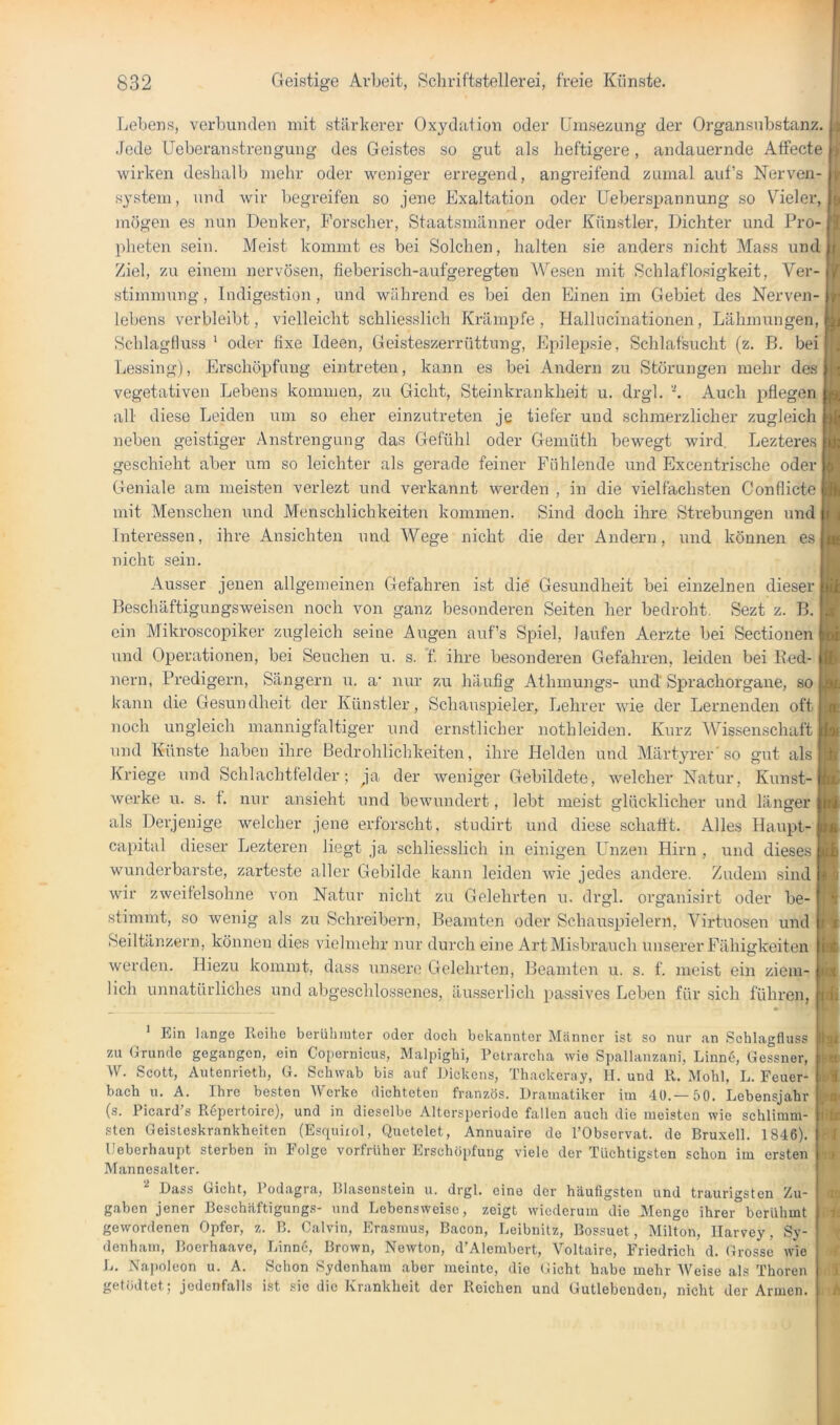 Lebens, verbunden mit stärkerer Oxydation oder Umsezung der Organsnbstanz. Jede Uoberanstrengung des Geistes so gut als heftio-ere, andauernde Atfecte wirken deshalb mehr oder weniger erregend, angreifend zumal auf’s Nerven- system, und wir begreifen so jene Exaltation oder Uebers^jannung so Vieler, mögen es nun Denker, Forscher, Staatsmänner oder Künstler, Dichter und Pro- pheten sein. Meist kommt es bei Solchen, halten sie anders nicht Mass und Ziel, zu einem nervösen, fieberisch-aufgeregten Wesen mit Schlaflosigkeit, Ver- stimmnng, Indigestion, und während es bei den Einen im Gebiet des Nerven- lebens verbleibt, vielleicht schliesslich Krämpfe, Hallucinationen, Lähmungen, Schlagfluss ‘ oder fixe Ideen, Geisteszerrüttung, Epilepsie, Schlafsiicht (z. B. bei Lessingj, Erschöpfung eintreten, kann es bei Andern zu Störungen mehr des vegetativen Lebens kommen, zu Gicht, Steinkrankheit u. drgl. ‘h Auch pflegen all diese Leiden um so eher einzutreten je tiefer und schmerzlicher zugleich neben geistiger Anstrengung das Gefühl oder Gemüth bewegt wird. Lezteres geschieht aber um so leichter als gerade feiner Fühlende und Excentrische oder Geniale am meisten verlezt und verkannt werden , in die vielfachsten Conflicte mit Menschen und Menschlichkeiten kommen. Sind doch ihre Strebungen nnd | Interessen, ihre Ansichten und Wege nicht die der Andern, und können es nicht sein. Ausser jenen allgemeinen Gefahren ist die Gesundheit bei einzelnen dieser Beschäftigungsweisen noch von ganz besonderen Seiten her bedroht. Sezt z. B. ein Mikroscopiker zugleich seine Augen auf’s Spiel, laufen Aerzte bei Sectionen und Operationen, bei Seuchen u. s. f ihre besonderen Gefahren, leiden bei Red- nern, Predigern, Sängern n. a' nur zu häufig Athmungs- und Sprachorgane, so kann die Gesundheit der Künstler, SchaiisjDieler, Lehrer wie der Lernenden oft noch ungleich mannigfaltiger und ernstlicher nothleiden. Kurz Wissenschaft nnd Künste haben ihre Bedrohlichkeiten, ihre Helden und Märtyrer'so gut als Kriege und Schlachtfelder; ja der weniger Gebildete, welcher Natur, Kunst- werke u. s. f. nur ansieht und bewnnulert, lebt meist glücklicher und länger als Derjenige welcher jene erforscht, studirt und diese schafft. Alles Hanpt- capital dieser Lezteren liegt ja schliesslich in einigen Unzen Hirn , und dieses wunderbarste, zarteste aller Gebilde kann leiden wie jedes andere. Zudem sind wir zweifelsohne von Natur nicht zu Gelehrten u. drgl. organisirt oder be- stimmt, so wenig als zu Schreibern, Beamten oder Schauspielern, Virtuosen und Seiltänzern, können dies vielmehr nur durch eine ArtMisbranch unserer Fähigkeiten werden. Hiezu kommt, dass unsere Gelehrten, Beamten u. s. f. meist ein ziem- lich unnatürliches und abgeschlossenes, äusserlich passives Leben für sich führen, 8f Ein lange Reihe berühmter oder doch bekannter Männer ist so nur an Schlagfluss zu Grunde gegangen, ein Copernicus, Malpighi, Petrarcha wie Spallanzani, Linn6, Gessner, W. Scott, Autenrieth, G. Schwab bis auf Dickens, Thackeray, II. und R. Mohl, L. Feuer- bach u. A. Ihre besten Werke dichteten französ. Dramatiker im 40.—50. Lebensjahr (s. Picard’s Repertoire), und in dieselbe Altersperiode fallen auch die meisten wie schlimm- sten Geisteskrankheiten (Esquirol, Quetelet, Annuaire de l’Obscrvat. de Bruxell. 1846). lleberhaupt sterben in Folge vorfrüher Erschöpfung viele der Tüchtigsten schon im ersten i» Mannesalter. Dass Gicht, 1 odagra, Blasenstein u. drgl. eine der häufigsten und traurigsten Zu- gaben jener Beschäftigung.s- und Lebensweise, zeigt wiederum die Menge ihrer berühmt gewordenen Opfer, z. B. Calvin, Erasmus, Bacon, Leibnitz, Bossuet, Milton, Ilarvey, Sy- denham, Boerhaave, Linn6, Brown, Newton, d’Alembert, Voltaire, Friedrich d. Grosse wie L. Napoleon u. A. Schon Sydenham aber meinte, die Gicht habe mehr Weise als Thoren getödtet; jedenfalls ist sic die Krankheit der Reichen und Gutlebenden, nicht der Armen.