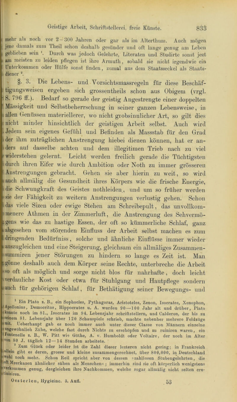 s mehr als noch vor 2 — 300 Jahren oder gar als im Alterthmn. Auch mögen ; jene damals zum Iheil schon deshalb gesünder und oft lange genug am Leben i geblieben sein Durch was jedoch Gelehrte, Literaten und Studirte sonst jezt I am meisten zu leiden pflegen ist ihre Armuth, sobald sie nicht irgendwie ein ) ünterkommen oder Hülfe sonst finden, zumal aus dem Staatsseckel als Staats- \ diener b T §• 3. Die Lebens- und Vorsichtsmassregeln für diese Beschäf- ■ tigungsweisen ergeben sich grossentheils schon aus Obigem (vrgl. IS. 796 ff.). Bedarf so gerade der geistig Angestrengte einer doppelten '■ Massigkeit und Selbstbeherrschung in seiner ganzen Leben.sweise, in < allen Genüssen materiellerer, wo nicht grobsinnlicher Art, so gilt dies ; nicht minder hinsichtlich der geistigen Arbeit selbst. Auch wird Uedem sein eigenes Gefühl und Befinden als Massstab für den Grad ider ihm zuträglichen Anstrengung hiebei dienen können, hat er an- iders auf dasselbe achten und dem illegitimen Trieb nach zu viel • widerstehen gelernt. Leicht werden freilich gerade die Tüchtigsten durch ihren Eifer wie durch Ambitioir oder Noth zu immer grösseren iAnstrengungen gebracht. Gehen sie aber hierin zu weit, so wird lauch allmälig die Gesundheit ihres Körpers wie die frische Energie, idie Schwungkraft des Geistes nothleiden, und um so früher werden »sie der hähigkeit zu weitern Anstrengungen verlustig gehen. Schon Idas viele Sizen oder ewige Stehen am Schreibepult, das unvollkom- imenere Athmeii in der Zimmerluft, die Anstrengung des Sehvermö- Igens wie das zu hastige Essen, der oft so kümmerliche Schlaf, ganz •abgesehen vom störenden Einfluss der Arbeit selbst machen es zum !dringenden Bedürfniss, solche und ähnliche Einflüsse immer wieder iauszugleichen und eine Steigerung, gleichsam ein allmäliges Zusamnien- •summiren jener Störungen zu hindern so lange es Zeit ist. Man Igüinie deshalb auch dem Körper seine Rechte, unterbreche die Arbeit ISO oft als möglich und sorge nicht blos für nahrhafte, doch leicht •verdauliche Kost oder etwa für Stuhlgang und Hautpflege sondern • auch für gehörigen Schlaf, für Bethätigung seiner Bewegungs- und • ^ Ein Plato z. B., ein Sophocles, Pythagoras, Aristoteles, Zenon, Isocrates, Xenophon, • Apollonius, Democritos, Hippocrates u. A. wurden 90 —100 Jahr alt und drüber, Plato ^konnte noch im 81., Isocrates im 94. Lebensjahr Schriftstellern, und Calderon, der bis zu iseinom 81. Lebensjahr über 120 Schauspiele schrieb, machte nebenher mehrere Feldzüge mit. Ueberhaupt gab es noch immer auch unter dieser Classe von Männern einzelne ungewöhnlich Zähe, welche fast durch Nichts zu erschöj)fen und zu ruiniron waren, ein Fontenelle z. B., W. Pitt wie Göthe, A. v. Humboldt oder Voltaire, der noch im Alter •von 80 J. täglich 12—14 Stunden arbeitete. Zum Glück oder leider ist die Zahl dieser leztercn nicht gering; in Frankreich iMlein gibt es deren, grosse und kleine zusammengerechnet, über 800,000, in Deutschland •'vohl noch mehr. Schon Reil spricht aber von dessen »zahllosen Stubengelehrten, die |oft Meerkazen ähnlicher sähen als Menschen« ; immerhin sind sie oft körperlich wenigstens •verkommen genug, desgleichen ihre Nachkommen, welche sogar allmälig nicht selten cre- •tinisiren. Oes terlen, Ilygieiue. 3. Aufl. .53