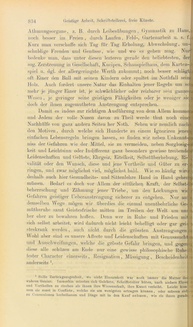Atlnnungsorgaiie, z. B. durcli Leibesübungen, Gymnastik zu Haus, noch besser im Freien, tlurcli Laufen, Feld-, Gartenarbeit u. s. f. Kurz mau verscliatfe sicdi Tag für Tag Erholung, Abwechslung, un- schuldige Freuden und Genüsse, wie und wo es gelien mag. Nur bedenke mau. dass unter diesen lezteren gerade den beliebtesten, der sog. Zerstreuung in Gesellschaft, Knei])en, Schauspielhaus, dem Karteji- spiel u. dgl. der allergeringste Werth zukommt; noch Ijesser schlägtj|j oft Einer den Ball mit seinen Kindern oder spaltet im Nothfall sein Holz. Auch fordert unsere Natur das Einhalten jener Kegeln um so mehr je jünger Einer ist, je schwächlicher oder reizbarer sein ganzes Wesen, je geringer seine geistigen Fähigkeiten oder je weniger sie doch der ihnen zugemutheteii Anstrengung entsprechen. Damit es indess zur richtigen Ausführung von dem Allem komme und Jedem der volle Nuzen davon zu Theil werde thut noch eine Nachhülfe von ganz andern Seiten her Noth. Sehen wir nemlich nach den Motiven, durch welche sich Hunderte zu einem Ignoriren jenei einfachen Lebensregeln bringen lassen, so finden wir neben Unkennt- niss der Gefahren wie der Mittel, sie zu vermeiden, neben Sorglosig-i| keit und Leichtsinn oder Indifferenz ganz besonders gewisse treibendt Leidenschaften und Gelüste, Ehrgeiz, Eitelkeit, Selbstüberhebung, Ri- valität oder den Wunsch, diese und jene Vortheile und Güter zu er- ringen, und zwar möglichst viel, möglichst bald. Wie so häufig wirf^ deshalb auch hier Gesundheits- und Sittenlehre Hand in Hand gehen müssen. Bedarf es doch vor Allem der sittlichen Kraft, der Selbst-I beherrschung und Zähmung jener Triebe, um den Lockungen witl Gefahren geistiger Ueberanstreugung sicherer zu entgehen. Nur ain demselben Wege mögen wir überdies die einmal unentbehrliche Gej müthsruhe samt Geistesfrische mitten im Treiben der Welt um uns her eher zu bewahren hoffen. Denn wer in Ruhe und Frieden mii sich selbst arbeitet, wird dadurch nicht leicht behelligt oder o-ar <ye\-\ steskrank werden, auch nicht durch die grössten Anstreno’uno’en o O O ] Wohl aber sind es unsere Affecte uiicT Leidenschaften mit Genusssucht und Ausschweifungen, welche die grösste Gefahr bringen, und geo’eiy diese alle schüzen am Ende nur eine gewisse philosophische Ruhe fester Character einerseits , Resignation , Alässigung , Bescheidenheil anderseits b ' stille Zurückgezogenheit, wo nicht Einsamkeit war noch immer die Mutter des wahren Genius. Immerhin müssten sich Gelehrte, Schriftsteller hüten, nach andern Ehrei und Vortheilen zu streben als ihnen ihre Wissenschaft, ihre Kunst verleiht. Leicht kom men sie sonst in Contlicte, welche sie am wenigsten ertragen können, oder müssen siel zu Concessionen herbeilassen und Dinge mit in den Kauf nehmen, wie sie ihnen gerad(