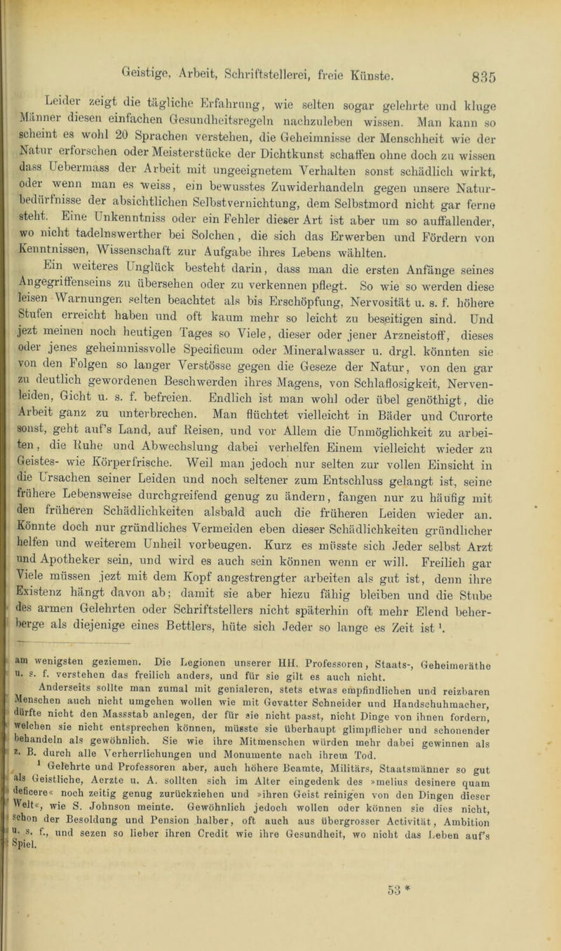 1 Geistigo, Arbeit, Schviftstellerei, freie Künste. 835 Leider zeigt die tägliche Erfahrnug, wie selten sogar gelelirte und kluge Männei diesen einfachen Gesundheitsregeln nachzuleben wissen. Man kann so scheint es wohl 20 Sprachen verstehen, die Geheimnisse der Menschheit wie der Natur erforschen oder Meisterstücke der Dichtkunst schatten ohne doch zu wissen dass Uebermass der Arbeit mit ungeeignetem A^erhalten sonst schädlich wirkt, oder wenn man es weiss, ein bewusstes Zuwiderhandeln gegen unsere Natur- bedürtnisse der absichtlichen Selbstvernichtung, dem Selbstmord nicht gar ferne steht. Eine Unkenntniss oder ein Fehler dieser Art ist aber um so autfallender, wo nicht tadelnswerther bei Solchen, die sich das Erwerben und Fördern von Kenntnissen, Wissenschaft zur Aufgabe ihres Lebens wählten. Ein Aveiteres Unglück besteht darin, dass man die ersten Anfänge seines ■^'^^ßo^^ftß^seins zu übersehen oder zu verkennen pflegt. So wie so werden diese leisen Warnungen selten beachtet als bis Erschöpfung, Nervosität u. s. f. höhere Stufen erreicht haben und oft kaum mehr so leicht zu beseitigen sind. Und jezt meinen noch heutigen Tages so Viele, dieser oder jener Arzneistoff, dieses oder jenes geheimnissA’olle Speciflcum oder Mineralwasser u. drgl. könnten sie von den Folgen so langer Verstösse gegen die Geseze der Natur, von den gar zu deutlich gewordenen Beschwerden ihres Magens, von Schlaflosigkeit, Nerven- leiden, Gicht u. s. f. befreien. Endlich ist man wohl oder übel genöthigt, die Arbeit ganz zu unterbrechen. Man flüchtet vielleicht in Bäder und Curorte sonst, geht aut s Land, auf Reisen, und vor Allem die Unmöglichkeit zu arbei- ten , die Ruhe und Abwechslung dabei verhelfen Einem vielleicht wieder zu Geistes- wie Körperfrische. Weil man jedoch nur selten zur vollen Einsicht in die Ursachen seiner Leiden und noch seltener zum Entschluss gelangt ist, seine frühere Lebensweise durchgreifend genug zu ändern, fangen nur zu häutig mit den früheren Schädlichkeiten alsbald auch die früheren Leiden Avieder an. Könnte doch nur gründliches Vermeiden eben dieser Schädlichkeiten gründlicher helfen und weiterem Unheil Vorbeugen. Kurz es müsste sich Jeder selbst Arzt und Apotheker sein, und wird es auch sein können wenn er will. Freilich gar Viele müssen jezt mit dem Kopf angestrengter arbeiten als gut ist, denn ihre Existenz hängt davon ab; damit sie aber hiezu fähig bleiben und die Stube ■ des armen Gelehrten oder Schriftstellers nicht späterhin oft mehr Elend beher- berge als diejenige eines Bettlers, hüte sich Jeder so lange es Zeit ist'. YP i am Avenigsten geziemen. Die Legionen unserer Hll. Professoren, Staats-, Geheimeräthe u. s. f. A^erstehen das freilich anders, und für sie gilt es auch nicht. Anderseits sollte man zumal mit genialeren, stets etAvas empfindlichen und reizbaren ‘ Menschen auch nicht umgehen Avollen Avie mit Gevatter Schneider und Handschuhmacher, ■ dürfte nicht den Massstab anlegen, der für sie nicht passt, nicht Dinge von ihnen fordern, ' welchen sie nicht entsprechen können, müsste sie überhaupt glimpflicher und schonender behandeln als geAvöhnlich. Sie Avie ihre Mitmenschen Avürden mehr dabei getvinnen als - B. durch alle Verherrlichungen und Monumente nach ihrem Tod. ^ Gelehrte und Professoren aber, auch höhere Beamte, Militärs, Staatsmänner so gut ft- als Geistliche, Aerzte u. A. sollten sich im Alter eingedenk des »melius desinere quam P deficere« noch zeitig genug zurückziehen und »ihren Geist reinigen von den Dingen dieser IVelt«, Avie S. Johnson meinte. GeAvöhnlich jedoch Avollen oder können sie dies nicht, I schon der Besoldung und Pension halber, oft auch aus übergrosser Activität, Ambition I s. f., und sezen so lieber ihren Credit wie ihre Gesundheit, wo nicht das J.eben auf’s i Spiel. 53’