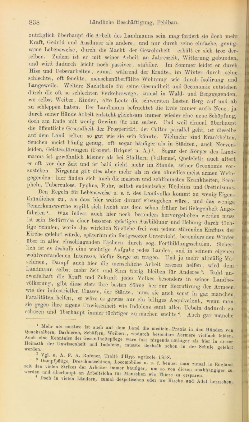 zuträglich überhaupt die Arbeit des Landmanns sein mag fordert sie doch mehr Kraft, Geduld und Ausdauer als andei’e, und nur durch seine einfache, genüg- same Lebensweise, diirch die Macht der Gewohnheit erhält er sich troz der- selben. Zudem ist er mit seiner Arbeit an Jahreszeit, Witterung gebunden, und wird dadurch leicht noch passiver, stabiler. Im Sommer leidet er durch Hize und Ueberarbeiten , zumal während der Frndte, im Winter durch seine schlechte, oft feuchte, menschenüberfüllte Wohnung wie durch Isolirung und Langeweile. Weitere Nachtheile für seine Gesundheit und Oeconomie entstehen durch die oft so schlechten Verkehrswege, zumal in Wald- und Berggegenden, wo selbst Weiber, Kinder, alte Leute die schwei-sten Lasten Berg auf und ab zu schleppen haben. Der Landmann befruchtet die Erde immer auf’s Neue, ja durch seinei Hände Arbeit entsteht gleichsam immer wieder eine neue Schöpfung, doch am Ende mit wenig Gewinn für ihn selber. LTnd weil einmal überhaupt die öffentliche Gesundheit der Prosperität, der Cultur parallel geht, ist dieselbe auf dem Land selten so gut wie sie sein könnte. Vielmehr sind Krankheiten. Seuchen meist häufig genug, oft sogar häufiger als in Städten, auch Nerven- leiden, Geistesstörungen (Forget, Briquet u. A.) '. Sogar der Körper des Land- manns ist gewöhnlich kleiner als bei Städtern (Villerme', Quetelet); auch altert er oft vor der Zeit und ist bald nicht mehr im Stande, seiner Oeconomie vor- zustehen. Nirgends gilt dies aber mehr als in den ohnedies meist armen Wein- gegenden: hier finden sich auch die meisten und schlimmsten Krankheiten, Scro- pheln, J uberculose, Typhus, Ruhr, selbst endemischer Blödsinn und Cretinismus. Den Regeln für Lebensweise u. s. f. des Landvolks kommt zu wenig Eigen- thümhches zu, als dass hier weiter darauf einzugehen wäre, und das wenige Bemerkenswerthe ergibt sich leicht aus dem schon früher bei Gelegenheit Ange- führten L Was indess auch hier noch besonders hervorgehoben werden muss ist sem Bedürfniss einer besseren geistigen Ausbildung und Hebung durch tüch- tige Schulen, worin das wirklich Nüzliche frei von jedem störenden Einfluss der Kirche gelehrt würde, späterhin ein fortgesezter Unterricht, besonders den Winter über in allen einschlagenden Fächern durch sog. Fortbildungsschulen. Sicher- ich ist es deshalb eine wichtige Aufgabe jedes Landes, und in seinem eigenen wohlverstandenen Interesse, hiefür Sorge zu tragen. Und jo mehr allmälig Ma- schinen , Dampf auch hier die menschliche Arbeit ersezen helfen, wird dem Landmann selbst mehr Zeit und Sinn übrig bleiben für Anderes L Ruht un- zwei eihaft dm Kraft und Zukunft jedes Volkes besonders in seiner Landbe- völkerung , gibt diese stets ihre besten Söhne her zur Recrutirung der Armeen wie der industriellen Classen, der Städte, muss sie auch sonst in gar manchen' hatahtaten helfen, so wäre es gewiss nur ein billiges Aequivalent, wenn man sie gegen ihre eigene Unwissenheit wie Indolenz samt allen Uebeln dadurch zu schuzen und überhaupt immer tüchtiger zu machen suchte b Auch o-ar manche 1 Mehr als sonstwo ist auch auf dem Land die medicin. Praxis in den Händen von Quacksalbern, Barbieren, Schäfern, Weibern, wodurch besonders Aermere vielfach leiden. Auch cme Kenntniss der Gesundheitspflege wäre fast nirgends nöthiger als weJdln^^ Unwissenheit und Indolenz, müsste deshalb schon in der Schule gelehrt ^ Vgl. u. A. F. A. Ilufener, Traite d’Hyg. agricole 1858. Dampfpnüge Dreschmaschinen, Locomobiles u. s. f. benüzt man zumal in En-Üand seit den vielen Mrikcs der Arbeiter immer häufiger, um so von diesen «nabhän<riger zu worden und iiberhaupt an Arbeitslohn für Menschen wie Thiere zu ersparen Doch in vielen Ländern, zumal despotischen oder wo Kirche und Adel herrschen,