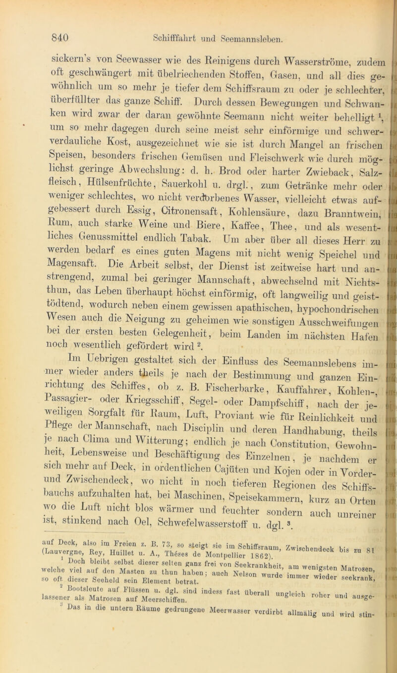 sickein s von Seewasser wie des Reinigens durch Wasserströme, zudem oft geschwängert mit übelriechenden Stoffen, Gasen, und all dies ge- wöhnlich um so mehr je tiefer dem Schiffsraum zu oder je schlechter, übeifüllter das ganze Schiff. Durch dessen Bewegungen und Schwan- ken wild zwar der daran gewöhnte Seemann nicht weiter behelligt um so mehr dagegen durch seine meist selir einförmige und schwer- verdauliche Kost, ausgezeichnet wie sie ist durch Mangel an frischen Speisen, besonders frischen Gemüsen und Fleischwerk wie durch mög- lichst geringe Abwechslung: d. h. Brod oder harter Zwieback, Salz- fleisch, Hülseufrüchte, Sauerkohl u. drgl., zum Getränke mehr oder weniger schlechtes, wo nicht verdbrbenes Wasser, vielleicht etwas auf- gebessert durch Essig, Citronensaft, Kohlensäure, dazu Branntwein, Rum, auch starke Weine und Biere, Kaffee, Thee, und als wesent- liches Geuussmittel endlich Tabak. Um aber über all dieses Herr zu werden bedarf es eines guten Magens mit nicht wenig Speichel und Magensaft. Die Arbeit selbst, der Dienst ist zeitweise hart und an- strengend, zumal bei geringer Mannschaft, abwechselnd mit Nichts- tlnm, das Leben überhaupt höchst einförmig, oft langweilig und geist- ^dtend, wodurch neben einem gewissen apathischen, hypochondrischen We.sen auch die Neigung zu geheimen wie sonstigen Ausschweifungen bei der ersten besten Gelegenheit, beim Landen im nächsten Halen noch wesentlich gefördert wird I Tm Uebrigen gestaltet sich der Einfluss des Seemannslebens im- mer wieder anders theils je nach der Bestimmung und ganzen Ein- richtung des Schiffes, ob z. B. Fischerbarke, Kauffahrer, Kohlen-, 1 assagier- oder Kriegsschiff, Segel- oder Dampfschiff, nach der ie- weihgen Sorgfalt für Raum, Luft, Proviant wie für Reinlichkeit und f Hege der Mannschaft, nach Disciplin und deren Handhabung, theils je nach Clima und Witterung; endlich je nach Constitution, Gewohn- heit, Lebensweise und Beschäftigung des Einzelnen, je nachdem er sich mehr auf Deck, in ordentlichen Cajüten und Kojen oder in Vorder- und Zwischendeck, wo nicht in noch tieferen Regionen des Schiffs- bauchs aufzuhalten hat, bei Maschinen, Speisekammern, kurz an Orten wo die Luft nicht blos wärmer und feuchter sondern auch unreiner ist, stinkend nach Gel, Schwefelwasserstoff u. do-1. auf Deck, also im Freien z. B. 73, so steigt sie im Schiffsraum, Zwischendeck bis zu 81 (Lauvergne, Key, Huillet u. A., Th6ses de Montpellier 1862). b.s zu 81 Doch bleibt selbst dieser selten ganz frei von SeeknnkVim’f orw, • i welche viel auf den Masten zu thun haben; auch Nelson wurde Matrosen, so oft dieser Seehold sein Element betrat.' Bootsleute auf Flüssen u. dgl. sind indess fast überall ungleich roher ..n i lassener als Matrosen auf Meerschiffen. ungleich roher und au.sge- Das in die untern Räume gedrungene Meerwasser verdirbt allmälig und wird stin-