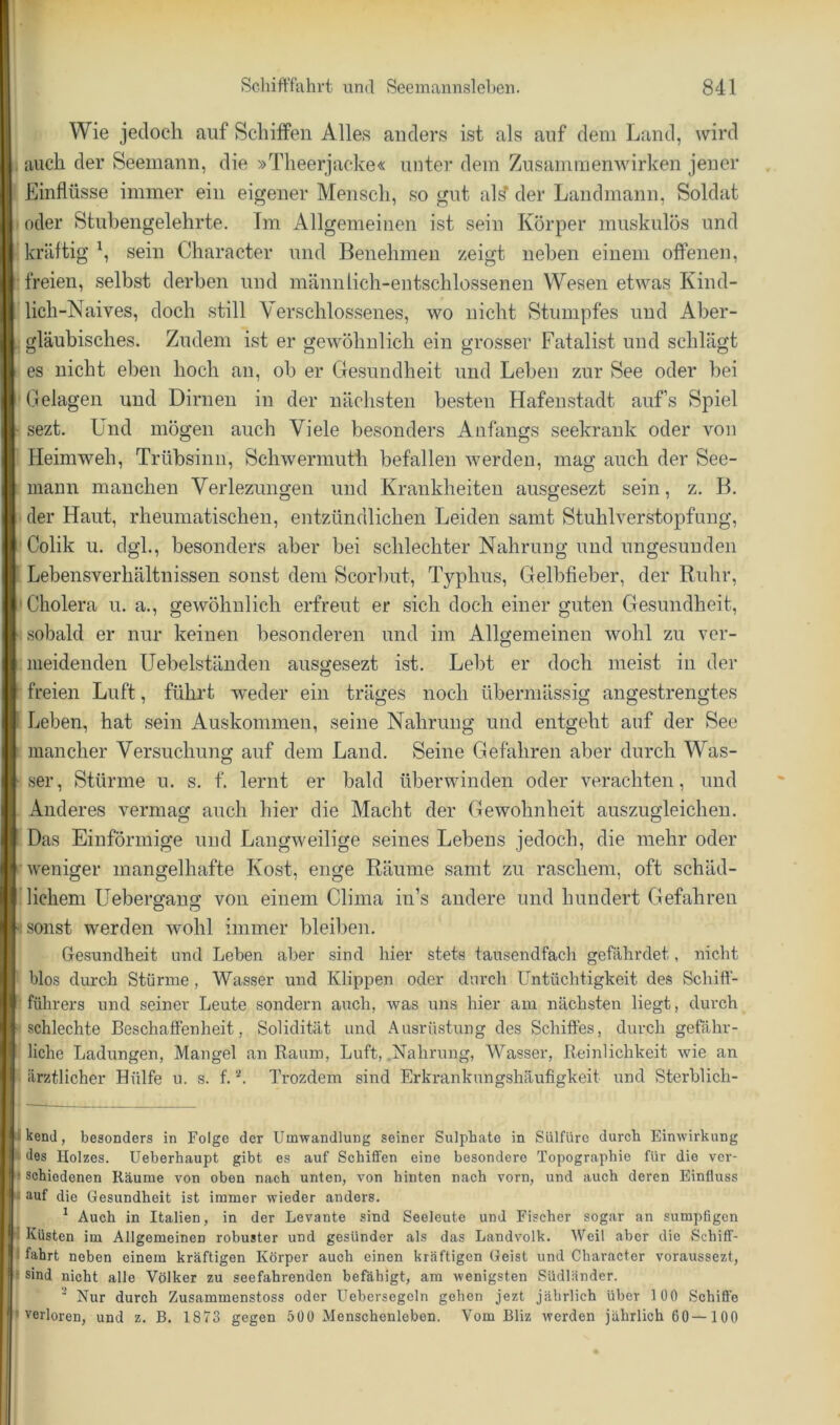Wie jedoch auf Schilfen Alles anders ist als auf dem Land, wird auch der Seemann, die »Theerjacke« unter dem Zusammenwirken jener Einflüsse immer ein eigener Mensch, so gut al^ der Landmann, Soldat oder Stubengelehrte. Tm Allgemeinen ist sein Körper muskulös und kräftig E sein Character und Benehmen zeigt neben einem offenen, freien, selbst derben und männlich-entschlossenen Wesen etwas Kind- lich-Naives, doch still Yerschlos.senes, wo nicht Stumpfes und Aber- gläubisches. Zudem ist er gewöhnlich ein grosser Fatalist und schlägt es nicht eben hoch an, ob er Gesundheit und Leben zur See oder bei Belagen und Dirnen in der nächsten besten Hafenstadt aufs Spiel sezt. Und mögen auch Viele besonders Anfangs seekrank oder von Heimweh, Trübsinn, Schwermuth befallen werden, mag auch der See- mann manchen Verlezungen und Krankheiten ausgesezt sein, z. B. der Haut, rheumatischen, entzündlichen Leiden samt Stuhlverstopfuug, Colik u. dgh, besonders aber bei schlechter Nahrung und ungesunden Lebensverhältnissen sonst dem Scorlmt, Typhus, Gelbfieber, der Ruhr, Cholera u. a., gewöhnlich erfreut er sich doch einer guten Gesundheit, .sobald er nur keinen besonderen und im Allgemeinen wohl zu ver- meidenden Uebelständen ausgesezt ist. Lebt er doch meist in der freien Luft, führt weder ein träges noch übermässig angestrengtes Leben, hat sein Auskommen, seine Nahrung und entgeht auf der See mancher Versuchung auf dem Land. Seine Gefahren aber durch Was- .ser. Stürme u. s. f. lernt er bald überwinden oder verachten, und Anderes vermag auch hier die Macht der Gewohnheit auszugleichen. Das Einförmige und Langweilige seines Lebens jedoch, die mehr oder weniger mangelhafte Kost, enge Räume samt zu raschem, oft schäd- lichem Uebergang von einem China in’s andere und hundert Gefahren •sonst werden wohl immer bleiben. Gesundheit und Lehen aber sind hier stets tausendfach gefährdet, nicht blos durch Stürme , Wasser und Klippen oder dnrcli üntüchtigkeit des Schiff- führers und seiner Leute sondern auch, -\vas uns hier am nächsten liegt, durch schlechte Beschalfenheit, Solidität und Ausrüstung des Schiffes, durch gefähr- liche Ladungen, Mangel an Raum, Luft, Nahrung, Wasser, Reinlichkeit wie an ärztlicher Hülfe u. s. f. Trozdem sind Erkrankungshäufigkeit und Sterblich- ukenJ, besonders in Folge der Umwandlung seiner Sulphate in Sülfürc durch Einwirkung des Holzes. Ueberhaupt gibt es auf Schiffen eine besondere Topographie für die vcr- H schiedenen Räume von oben nach unten, von hinten nach vorn, und auch deren Einfluss ^ auf die Gesundheit ist immer wieder anders. ^ Auch in Italien, in der Levante sind Seeleute und Fischer sogar an sumpfigen 1- Küsten im Allgemeinen robuster und gesünder als das Landvolk. Weil aber die Scbiff- 1 fahrt neben einem kräftigen Körper auch einen kräftigen Geist und Character voraussezt, sind nicht alle Völker zu seefahrenden befähigt, am wenigsten Südländer. Nur durch Zusammenstoss oder Uebersegcln geben jezt jährlich über 100 Schiffe verloren, und z. B. 1873 gegen 500 Menschenleben. Vom Bliz werden jährlich 60 —100