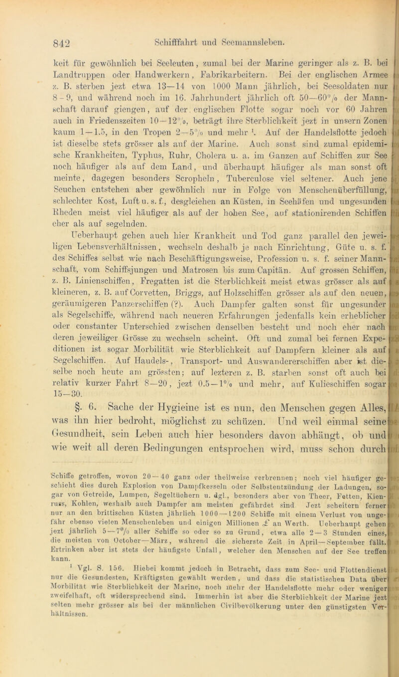 keit für gewöhnlich bei Seeleuten, zumal bei der Marine geringer als z. B. bei Landtruppen oder Handwerkern, Fabrikarbeitern. Bei der englischen Armee z. B. sterben jezt etwa 13—14 von 1000 Mann jährlich, bei Seesoldaten nur 8-9, und während noch im 16. Jahrhundert jährlich oft 50—60'^/o der Mann- schaft darauf giengen, auf der. englischen Flotte sogar noch vor 60 Jahren auch in Friedenszeiten 10 —12'’ o, beträgt ihre Sterblichkeit jezt in unsern Zonen kaum 1 — 1.5, in den Tropen 2—57'> und mehr Auf der Handelsflotte jedoch ist dieselbe stets grösser als auf der Marine. Auch sonst sind zumal epidemi- sche Krankheiten, Typhus, Ruhr, Cholera u. a. im Ganzen auf Schiffen zur See noch häufiger als auf dem Land, und überhaupt häufiger als man sonst oft meinte, dagegen besonders Scropheln, Tuberculose viel seltener. Auch jene Seuchen entstehen aber gewöhnlich nur in Folge von Menschenüberfüllung, schlechter Kost, Luftu.s. f., desgleichen an Küsten, in Seehäfen und ungesunden Rheden meist viel häufiger als auf der hohen See, anf stationirenden Schiffen eher als auf segelnden. üeberhaupt gehen auch hier Krankheit und Tod ganz parallel den jewei- ligen Lebensverhältnissen, wechseln deshalb je nach Einrichtung, Güte u. s. f. des Schiffes selbst wie nach Beschäftigungsweise, Profession u. s. f. seiner Mann- schaft, vom Schiffsjungen und Matrosen bis zum Capitän. Auf grossen Schiffen, z. B. Linienschiffen, Fregatten ist die Sterblichkeit meist etwas grösser als auf kleineren, z. B. anf Corvetten, Briggs, auf Holzschiffen grösser als auf den neuen, geräumigeren Panzerschiffen ('?). Auch Dampfer galten sonst für ungesunder als Segelschiffe, während nach neueren Erfahrungen jedenfalls kein erheblicher oder constanter Unterschied zwischen denselben besteht und noch eher nach deren jeweiliger Grösse zu wechseln scheint. Oft und zumal bei fernen Expe- ditionen ist sogar Morbilität wie Sterblichkeit auf Dampfern kleiner als auf Segelschiffen. Auf Handels-, Transport- und Auswandererschiffen aber ist die- selbe noch heute am grössten; auf lezteren z. B. starben sonst oft auch bei relativ kurzer Fahrt 8—20, jezt 0.5 —l®/o und mehr, auf Kulieschiffen sogar 15-30. I 'i .) T w Id th rs I K * 99 U Mi nr . I > i » ri »a §. 6. Sache der Hygieine ist es mm, den Meusclieii gegen Alles, was ihn hier bedroht, möglichst zu schüzen. Und weil einmal seine Gesundheit, sein Lel)en auch hier besonders davon abhäno-t, ob und wie weit all deren Bedingungen entsprochen wird, muss schon durch u r M f/1 Schiffe getroffen, wovon 20 40 ganz oder theilweise verbrennen; noeh viel häufiger ge- scliieht dies durch E.xplosion von Dampfkesselu oder Selbstentzündung der Ladungen, so- ,/i' gar von Oetreide, Lumpen, Segeltüohern u. dgl., besonders aber von Theer, Fetten, Kien- 11 russ, Kohlen, weshalb auch Dampfer am meisten gefährdet sind Jezt scheitern ferner d'I nur an den brittischen Küsten jährlich 1 000 — 1200 Schiffe mit einem Verlust von unge- r - fahr ebenso vielen Menschenleben und einigen Millionen A an Werth. Uebcrhau2')t gehen it Jezt jährlich 5 —77o aller Schiffe so oder so zu (Jrund, etwa alle 2 — 3 Stunden eines, n die meisten von Octobor—März, während die sicherste Zeit in April—September fällt, i ^ Ertrinken aber ist stets der häufigste Unfall, welcher den Menschen auf der See treffen i kann. ‘ Vgl. S. 156. Hiebei kommt jedoch in Betracht, dass zum See- und Flottendienst i nur die Gesundesten, Kräftigsten gewählt werden , und dass die statistischen Data über ■r Morbilit.ät wie Sterblichkeit der Marine, noch mehr der Handelsflotte mehr oder wenigen ■ zweifelhaft, oft widersprechend sind. Immerhin ist aber die Sterblichkeit der Marine jezt selten mehr grösser als bei der männlichen Civilbevölkerung unter den günstigsten Ver- hältnissen.