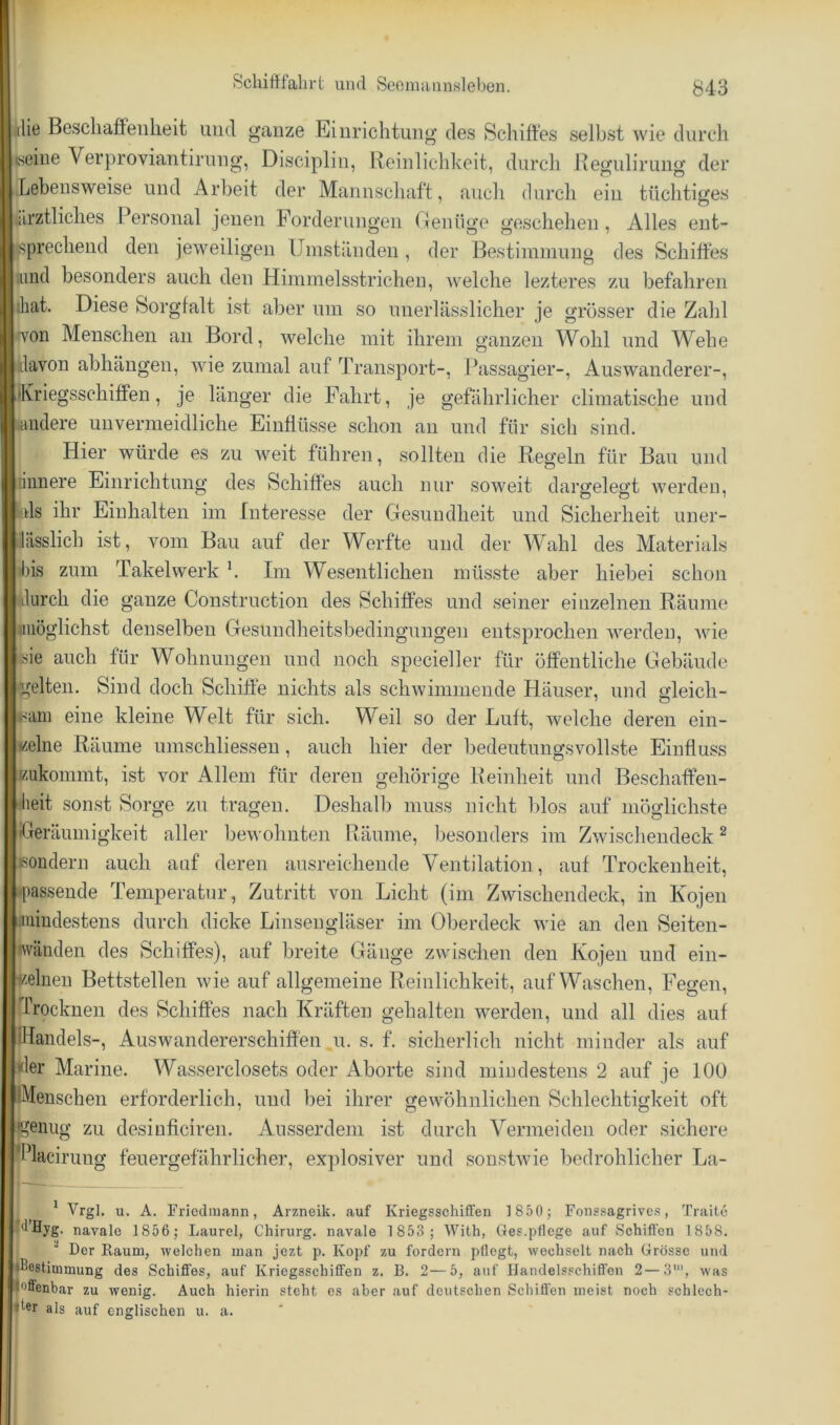 die Bescliaffeiilieit und ganze Einrichtung' des Schiffes selbst wie durch iseine Verproviantirung, Discipliu, Reinliclikeit, durch Jteguliruug der Lebensweise und Arbeit der Mannscliaft, aucli durch ein tüchtiges ülrztliches Personal jenen Forderungen (lenüge geschehen, Alles ent- i|.sprechend den jeweiligen Umständen, der Bestimmung des Schiffes ;iind besonders auch den Himmelsstrichen, welche lezteres zu befahren ihat. Diese Sorgfalt ist aber um so unerlässlicher je grosser die Zahl •'von Menschen an Bord, welche mit ihrem ganzen Wohl und Wehe davon abhäugen, wie zumal auf Transport-, Passagier-, Auswanderer-, •Kriegsschiffen, je länger die Fahrt, je gefährlicher climatische und andere unvermeidliche Einflüsse schon an und für sich sind. Hier würde es zu weit führen, sollten die Regeln für Bau und liimere Einrichtung des Schiffes auch nur soweit dargelesft werden, bis ihr Einhalten im Interesse der Gesundheit und Sicherheit uner- lässlich ist, vom Bau auf der Werfte und der Wahl des Materials bis zum Takelwerk k Im Wesentlichen müsste aber hiebei schon durch die ganze Construction des Schiffes und seiner einzelnen Räume iiiiöglichst denselben Gesundheitsbedingungen entsprochen werden, wie isie auch für Wohnungen und noch specieller für öffentliche Gebäude gelten. Sind doch Schiffe nichts als schwimmende Häuser, und gleich- sam eine kleine Welt für sich. Weil so der Luft, welche deren ein- zelne Räume umschliesseu, auch hier der bedeutungsvollste Einfluss Eukommt, ist vor Allem für deren gehörige Reinheit und Beschaffen- 'heit sonst Sorge zu tragen. De,shalb muss nicht blos auf möglichste ifjeräumigkeit aller bewohnten Räume, besonders im Zwischendeck ^ Bondern auch auf deren ausreichende Ventilation, auf Trockenheit, ♦passende Temperatur, Zutritt von Licht (im Zwischendeck, in Kojen I.mindestens durch dicke Linsengläser im (dberdeck wie an den Seiten- wänden des Schiffes), auf breite Gänge zwischen den Kojen und ein- zelnen Bettstellen wie auf allgemeine Reinlichkeit, auf Waschen, Fegen, Trocknen des Schiffes nach Kräften gehalten werden, und all dies auf IHandels-, Auswandererschiffen u. s. f. sicherlich nicht minder als auf «1er Marine. Wasserclosets oder Aborte sind mindestens 2 auf je 100 iMenschen erforderlich, und bei ihrer gewöhnlichen Schlechtigkeit oft genug zu desinfleiren. Ausserdem ist durch Vermeiden oder sichere Tlaci mg feuergefährlicher, explosiver und sonstwie bedrohlicher La- ^ Vrgl. u. A. Friedmann, Arzneik. auf Kriegsschiffen 1850; Fonssagrives, Traite fdHjg. navalc 1856; Laurel, Chirurg, navale 1 853; With, Ges.pflege auf Schiffen 1858. ^ Der Raum, welchen man jezt p. Kopf zu fordern pflegt, wechselt nach Grösse und »Bestimmung des Schiffes, auf Kriegsschiffen z. B. 2—5, auf Handelsschiffen 2—3’”, was |effenbar zu wenig. Auch hierin steht es aber auf deutschen Schiffen meist noch schlech-