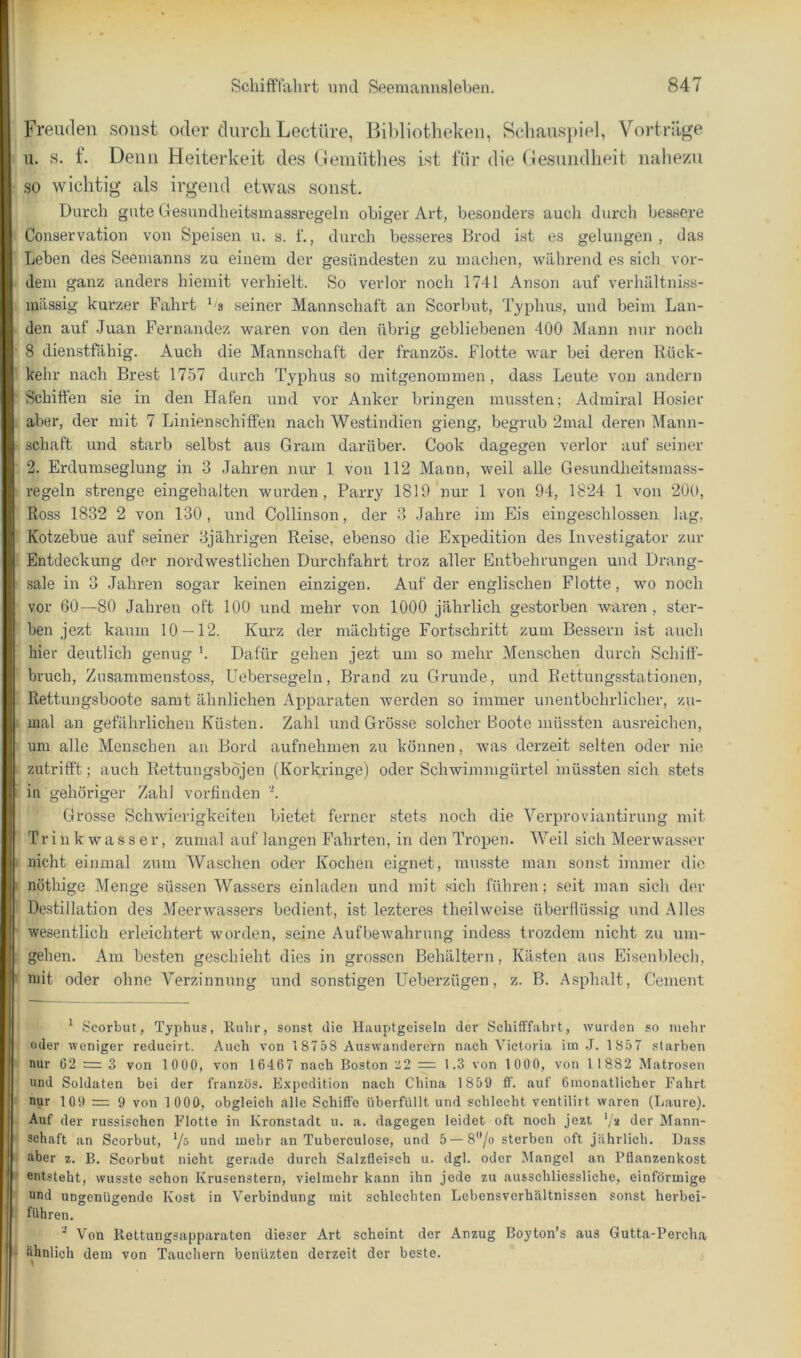 Freuden sonst oder durch Lectüre, Bibliotlieken, ScliausjnVd, Vorträge u. s. f. Denn Heiterkeit des Oeiuütlies ist für die (iesundheit luiliezu so wichtig als irgend etwas sonst. Durch gute ttesundlieitsmassregeln obiger Art, besonders auch durch bessere Conservation von Speisen u. s. f., durch besseres Brod ist es gelungen, das Leben des Seemanns zu einem der gesündesten zu machen, während es sich vor- dem ganz anders hiemit verhielt. »So verlor noch 1741 Anson auf verhältntss- mässig kurzer Fahrt ^ s seiner Mannschaft an Scorbut, Typhus, und beim Lan- den auf .Juan Fernandez waren von den übrig gebliebenen 400 Mann nur noch 8 dienstfähig. Auch die Mannschaft der französ. Flotte war bei deren Rück- kehr nach Brest 1757 durch Typhus so mitgenommen, dass Leute von andeim ' Schiften sie in den Hafen und vor Anker Inängen mussten; Admiral Hosier aber, der mit 7 Linienschiffen nach Westindien gieng, begrab 2mal deren Mann- • Schaft und starb selbst aus Gram darüber. Cook dagegen verlor auf seiner 2. Erdumseglung in 3 Jahren nur 1 von 112 Mann, weil alle Gesundheitsmass- regeln strenge eingehalten wurden, Parry 1819 nur 1 von 94, 1824 1 von 200, Ross 1832 2 von 130 , und Collinson, der 3 Jahre im Eis eingeschlossen lag, Kotzebue auf seiner 3jährigen Reise, ebenso die Expedition des Investigator zur Entdeckung der nordwestlichen Durchfahrt troz aller Entbehrungen und Drang- sale in 3 Jahren sogar keinen einzigen. Auf der englischen Flotte, wo noch vor 60—80 Jahren oft 100 und mehr von 1000 jährlich gestorben waren , ster- ben jezt kaum 10 — 12. Kurz der mächtige Fortschritt zum Bessern ist auch hier deutlich genug ’. Dafür gehen jezt um so mehr Menschen durch Schift- bruch, Zusammenstoss, Uebersegeln, Brand zu Grunde, und Rettungsstationen, Rettungsboote samt ähnlichen Apparaten werden so immer unentbehrlicher, zu- . mal an gefährlichen Küsten. Zahl und Grösse solcher Boote müssten ausreichen, um alle Menschen an Bord aufnehmen zu können, was derzeit selten oder nie zutrifft; auch Rettungsbojen (Korkringe) oder Schwimmgürtel müssten sich stets in gehöriger Zahl vorfinden 'K Grosse Schwierigkeiten bietet ferner stets noch die Verproviantirung mit Tr i 11 k w a s s e r, zumal auf langen Fahrten, in den Tropen. Weil sich Meerwasser ; nicht einmal zum Waschen oder Kochen eignet, musste man sonst immer die I nöthige Menge süssen Wassers einladen und mit sich führen; seit man sich der Destillation des Meerwassers bedient, ist lezteres theilweise überflüssig und Alles wesentlich erleichtert worden, seine Aufbew’ahrung indess trozdem nicht zu um- gehen. Am besten geschieht dies in grossen Behältern, Kästen aus Eisenblech, ■ mit oder ohne Verzinnung und sonstigen üeberzügen, z. B. Asphalt, Gement 1 I. ’ Scorbut, Typhus, Iluhr, sonst die Hauptgciseln der Schifffahrt, wurden so mehr oder weniger reducirt. Auch von 1 8758 Auswanderern nach Victoria im ,J. 1 857 starben nur G2 = 3 von 1 000, von 16467 nach Boston Z2 = 1.3 von 1000, von 11882 Matrosen und Soldaten bei der französ. E.\])cdition nach China 1859 fl’, auf Gmonatlicher Fahrt nur 109 = 9 von 1 000, obgleich alle Schiffe überfüllt und schlecht ventiliit waren (Laure). Auf der russischen Flotte in Kronstadt u. a. dagegen leidet oft noch jezt ’/a der Mann- schaft an Scorbut, '/s und mehr an Tuberculose, und 5 — 8'7o sterben oft jährlich. Dass über z. B. Scorbut nicht gerade durch Salzfleisch u. dgl. oder Mangel an Pflanzenkost entsteht, wusste schon Krusenstern, vielmehr kann ihn jede zu ausschliessliche, einförmige und ungenügende Kost in Verbindung mit schlechten Lebensverhältnissen sonst herbei- führen. ■ Von Rettungsapparaten dieser Art scheint der Anzug Boyton’s aus Gutta-Percha ähnlich dem von Tauchern benüzten derzeit der beste. 1