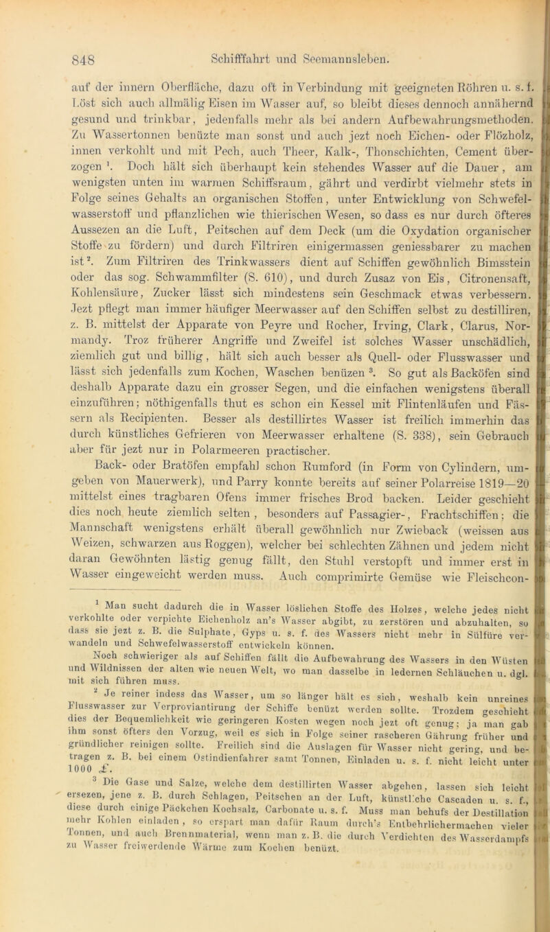 auf der iiinern Oherfläche, dazu oft iu Verbindung mit geeigneten Röhren u. s. f. I.öst sich auch allmälig Eisen im Wasser auf, so bleibt dieses dennoch annähernd gesund und trinkbar, jedenfalls mehr als bei andern Aufbewahrungsmethoden. Zu Wassertonnen benüzte man sonst und auch jezt noch Eichen- oder Flözholz, innen verkohlt und mit Pech, auch Theer, Kalk-, Thonschichten, Gement über- zogen Doch hält sich überhaupt kein stehendes Wasser auf die Dauer , am wenigsten unten iin warmen Schiffsraum, gährt und verdirbt vielmehr stets in jj^ Folge seines Gehalts an organischen Stoffen, unter Entwicklung von Schwefel- wasserstoff und pflanzlichen wie thierischen Wesen, so dass es nur durch öfteres Aussezen an die Luft, Peitschen auf dem Deck (um die Oxydation organischer Stoffe zu fördern) und durch Filtriren einigermassen geniessbarer zu machen lil ist''*. Zum Filtriren des Trinkwassers dient auf Schiffen gewöhnlich Bimsstein il dn,H sner So.bwnmvnfilf.Pr nnri 7.naa-7 TrrvYi P'io on-ff oder das sog. Schwammfilter (S. 610), und durch Zusaz von Eis, Citronensaft, Kohlensäure, Zucker lässt sich mindestens sein Geschmack etwas verbessern. Jezt pflegt man immer häufiger Meerwasser auf den Schiffen selbst zu destilliren, z. B. mittelst der Apparate von Peyre und Rocher, Irving, Clark, Clarus, Nor- mandy. Troz früherer Angriffe und Zweifel ist solches Wasser unschädlich, ziemlich gut und billig , hält sich auch besser als Quell- oder Flusswasser und li'isst sich jedenfalls zum Kochen, Waschen benüzen L So gut als Backöfen sind :i deshalb Apparate dazu ein grosser Segen, und die einfachen wenigstens überall Je einzuführen; nöthigenfalls thut es schon ein Kessel mit Flintenläufen und Fäs- sern als Kecipienten. Besser als destillirtes Wasser ist freilich immerhin das durch künstliches Gefrieren von Meerwasser erhaltene (S. 338), sein Oebrauch aber für jezt nur in Polarmeeren practischer. Back- oder Bratöfen empfahl schon Rumford (in Form von Cylindern, um- geben von Mauerwerk), und Parry konnte bereits auf seiner Polarreise 1819—20 || mittelst eines tragbaren Ofens immer frisches Brod backen. Leider geschieht | dies noch heute ziemlich selten , besonders auf Passagier-, Frachtschiffen; die Mannschaft wenigstens erhält überall gewöhnlich nur Zwieback (weissen aus Weizen, schwarzen aus Roggen), welcher bei schlechten Zähnen und jedem nicht 1 daran Gewöhnten lästig genug fällt, den Stuhl verstopft und immer erst in Wasser eingeweicht werden muss. Auch comprimirte Gemüse wie Fleischcon- Man sucht dadurch die in Wasser löslichen Stoffe des Holzes, welche jedes nicht verkohlte oder verpichte Eichenholz an’s Wasser abgibt, zu zerstören und abzuhalten, so dass sie jezt z. B. die Sulphate, Gyps u. s. f. des Wassers nicht mehr in Sülfüre ver- wandeln und Schwefelwasserstoff entwickeln können. Noch schwieriger als auf Schiffen fällt die Aufbewahrung des Wassers in den Wüsten und Wildnissen der alten wie neuen Welt, wo man dasselbe in ledernen Schläuchen u. dgl. mit sich führen muss. ^ “* Je reiner indess das Wasser, um so länger hält es sich, weshalb kein unreines Flusswasser zur Verproviantirung der Schiffe benUzt werden sollte. Trozdem geschieht dies der Bequemlichkeit wie geringeren Kosten wegen noch jezt oft genug; ja man gab ihm sonst öfters den Vorzug, weil es sich in Folge seiner rascheren Üährung früher und gründlicher reinigen sollte. Freilich sind die Auslagen für Wasser nicht gering, und be- tragen z. B. bei einem Ostindienfahrer samt Tonnen, Einladen u. s. f. nicht leicht unter 1000 • ^ Dm Gase und Salze, welche dem destillirten W.asser abgehen, lassen sich leicht ersezen, jene z. B. durch Schlagen, Peitschen an der Luft, künstPeho Cascaden u s f., diese durch einige Päckchen Kochsalz, Carbonate u. s. f. Muss man behufs der Destillation mehr Kohlen einladen , so erspart man dafür Raum durch’s Entbehrlichermachen vieler Tonnen, und auch Brennmaterial, wenn man z. B. die durch Verdichten des Wasserdampfs zu ^VasseI• freiwerden(le AVärme zum Kochen benüzt.