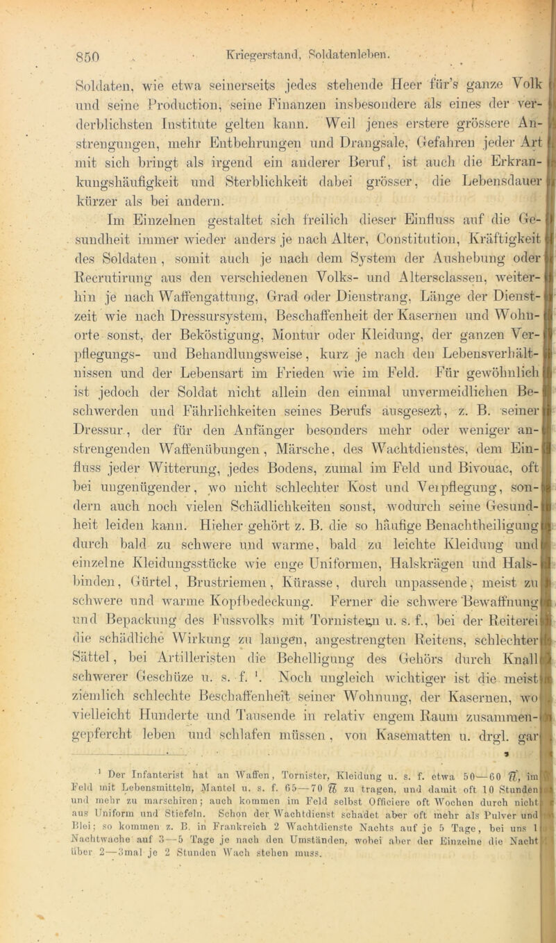 Soldaten, wie etwa seinerseits jedes stehende Heer für’s ganze Volk und seine Production, seine Finanzen insbesondere als eines der ver- derblichsten Institute gelten kann. Weil jenes ei-stere grössere An- strengungen, mehr Entbehrungen und Drangsale, (Tefahreu jeder Art mit sich bringt als irgend ein anderer Heruf, ist auch die Erkran- kungshäufigkeit und Sterblichkeit dabei grösser, die Lebensdauer kürzer als bei andern. Im Einzelnen gestaltet sich freilich dieser Einfluss auf die Ge- sundheit immer wieder anders je nach Alter, Constitution, Kräftigkeit des Soldaten , somit aucli je nach dem Sj^stem der Aushebung oder Kecrutirung aus den verschiedenen Volks- und Altersclassen, weiter- hin je nach Walfengattung, Grad oder Dienstrang, Länge der Dienst-1 zeit wie nach Dressursystein, Beschaffenheit der Kasernen und Wohn- orte sonst, der Beköstigung, Montur oder Kleidung, der ganzen Ver- pfiegungs- und Behandlungsweise, kurz je nach den Lebeusverhält- nissen und der Lebensart im Frieden wie im Feld. Für gewöhnlich i ist jedoch der Soldat nicht allein den einmal unvermeidlichen Be- schwerden und Fährlichkeiteu seines Berufs änsgesezt, z. B. seiner j Dressur , der für den Anfänger besonders mehr oder weniger an-l strengenden Waffenübungen, Märsche, des Wachtdienstes, dem Ein- fluss jeder Witterung, jedes Bodens, zumal im Feld und Bivouac, oft! bei ungenügender, wo nicht schlechter Kost und Veipflegung, son- dern auch noch vielen Schädlichkeiten sonst, wodurch seine Gesund- heit leiden kann. Hieher gehört z. B. die so häufige Benachtheiligung durch bald zu schwere und warme, bald zu leichte Kleidung undj einzelne Kleidungsstücke wie enge Uniformen, Halskrägen und Hals- binden, Gürtel, Brustriemen, Kürasse, durch unpassende, meist zuj schwere und warme Kopfhedeckung. Ferner die schwere Bewaffnung und Bepackung des Fussvolks mit Tornisteiy.i u. s. f., bei der Reiterei die schädliche Wirkung zu langen, angestrengten Reitens, schlechter Sättel, bei Artilleristen die Behelligung des Gehörs durch Knall schwerer Geschüze u. s. f. '. Noch ungleich wichtiger ist die meist ziemlich schlechte Beschaffenheit seiner Wohnung, der Kasernen, avo| vielleicht Hunderte und Tausende in relativ engem Raum zusammen- gepfercht leben und schlafen müssen, von Kaseinatten u. drgl. garl ’ Dev Infanterist hat an Waffen, Tornister, Kleidung u. s. f. etwa 50^—60 ff, ini Feld mit Lebensmitteln, Mantel u. s. f. 05 — 70 ff zu tragen, und damit oft 10 Stunden und mehr zu marschiren; auch kommen im Feld selbst Officiero oft Wochen durch nicht aus Uniform und Stiefeln. Schon der Wachtdienst schadet .aber oft mehr als Pulver und P.loi; so kommeTi z. 13. in Frankreich 2 W.aehtdienste Nachts auf jo 5 Tage, bei uns 1 Nachtwache .auf .1 — 5 Tage je nach den Um.ständen, wobei .aber der Einzelne die Nacht über 2—3mal je 2 Stunden Wach stehen muss.