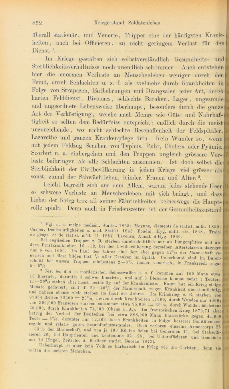 überall stationär, und Venerie, Tripper eine der häufigsten Krank- heiten, auch bei Offieiereu, zu nicht geringem Verlust für den Dienst b Ln Kriege gestalten sich selbstverständlich Gesundheits- und Sterblichkeitsverhältuisse noch unendlich schlimmer. Auch entstehen hier die enormen Verluste an Meuschenlebe]i weniger durch den feind, durch Schlachten u. s. f. als vielmehr durch Krankheiten in Folge von Strapazen, Entbehrungen und Drangsalen jeder Art, durch harten Felddienst, Bivouacs, schlechte Baraken, Lager, ungesunde und ungeordnete Lebensweise überhaupt, besonders durch die ganze Art der Verköstigung, welche nach Menge wie Güte und Nahrhaf- tigkeit so selten dem Bedürfuiss entspricht; endlich durch die meist unzureichende, wo nicht schlechte Beschaffenheit der Feldspitäler, Lazarethe und ganzen Krankenpflege drin. Kein Wunder so, wenn mit jedem Feldzug Seuchen von Typhus, Ruhr, Cholera oder Pyämie, Scorbut u. a. einhergeheu und den Truppen ungleich grössere Ver- luste beibringen als alle Schlachten zusammen. Ist doch selbst die Sterblichkeit der Civilbevölkeruug in jedem Kriege viel grösser als‘ sonst, zumal der Schwächlichen, Kinder, Frauen und Alten b Leicht begreift sich aus dem Allem, warum jedes stehende Heer, so schwere Verluste an Menschenleben mit sich bringt, und dassi hiebei der Krieg troz all seiner Fährlichkeiten keineswegs die Haupt-1 rolle spielt. Denn auch in Friedenszeiten ist der Gesundheitszustand Vgl. u. a. meine medicin. Statist. 1865; Meynne, olements de statist. milit. 1859; Casper, Denkwürdigkeiten z. med. Statist. 1846; Boudin, Hyg. milit. etc. 1848, Traitt’ de geogr. et de statist. med. II. 1857; Laveran, Annal. d’Hyg. 1860. Bei englischen Truppen z. B. sterben durchschnittlich nur an Lungenphtise und an- c ein Brustkrankheiten 10—12, bei der Civilbevölkerung derselben Altersclassen dagegen nur v^on 1000. Im Lauf des Jahres sind dort aber gegen 42®/o der Mannschaft ve- nensch und diese bilden fast aller Kranken im Spital. Ueberhaupt sind im Durch- schnitt bei unsern Truppen mindestens 2 — 3% immer venerisch, in Frankreich socrar 5 — 070. ° mörderischen Schusswaffen u. s. f. kommen auf 100 Mann etwa !! darunter 5 schwer Blessirte , und auf 6 Blessiite kommt meist l Todter; 1 5 3 0 /0 stehen aber meist beständig auf der Krankenliste. Kaum hat ein Krieg einio-e Monate gedauert, sind oft 20-407o der Mannschaft wegen Krankheit dienstuntüchUg, und nahezu ebenso viele sterben im Lauf des Jahres. Im Krimkrieg z. B. starben v?n 9i864 Britten 22200 = 237o, hievon durch Krankheiten 17600, durch Wunden nur 4600- starben zusammen etwa 95,000 = 30“/o, durch Wunden höchsten.s 20,000, durch Krankheiten 74,000 (Chenu u. A.). Im französischen Krieg 1870/71 aber betrug der Verlust der Deutschen bei etwa 888,000 Mann Etatssiärke gegen 41 000 odte _ 5 /0, darunter nur 12,263 durch Krankheiten in Folge besserer Sanitätsmass- regMn und relativ guten Gesundheitszustandes. Doch verloren einzelne Armeecorps 25 -o3 /o der Mannschaft, und von je 100 Köpfen fielen bei Generalen 11, bei Stabsoffi- cieren 26 bei llauptleuten und Leutenants 22-25, bei Unterofficieren und Gemeinen nur 14 (Engel, /eitschr. d. Berliner statist. Bureau 1873). ist aber kein Volk so barbarisch im Krieg wie die Christen, denn sie todten die meisten Menschen. fOI