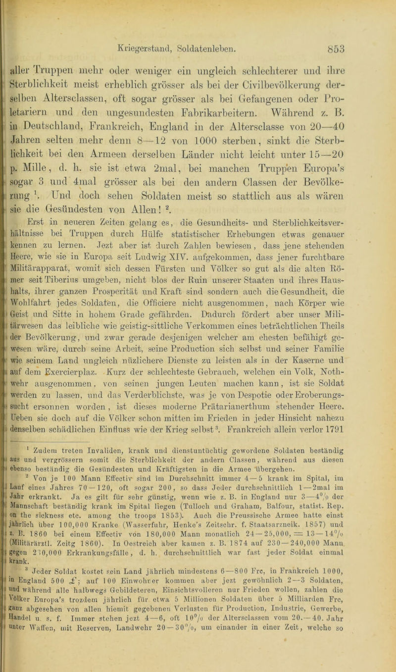 aller Truppen mehr oder weniger ein ungleich sclilechterer und ilire Sterbliclikeit meist erheblich grösser als hei der Civilbevölkerung der- selben Altersclassen, oft sogar grösser als bei CTefangenen oder Pro- letariern und den ungesundesten Fabrikarbeitern. Während z. Ik in Deutschland, Frankreich, England in der Altersclasse von 20—40 Jahren selten mehr denn 8—12 von 1000 sterben, sinkt die Sterb- lichkeit bei den Armeen derselben Länder nicht leicht unter 15—20 p. Mille, d. h. sie ist etwa 2mal, bei manchen Truppen Europa’s ■ sogar 3 und 4mal grösser als bei den andern Classen der Bevölke- rung h Und doch sehen Soldaten meist so stattlich aus als wären ■ sie die Gesündesten von Allen! Erst in neueren Zeiten gelang es, die Gesundheits- und Sterblichkeitsver- hilltnisse bei Truppen durch Hülfe statistischer Erhebungen etwas genauer kennen zu lernen. Jezt aber ist durch Zahlen bewiesen , dass jene stehenden Heere, wie sie in Europa seit Ludwig XIV. aufgekominen, dass jener furchtbare Militärappavat, womit sich dessen Fürsten und Völker so gut als die alten Rö- ! nier seit Tiberius umgeben, nicht blos der Ruin unserer Staaten und ihres Haus- halts, ihrer ganzen Prosperität und Kraft sind sondern auch die Gesundheit, die Wohlfahrt jedes Soldaten, die Officiere nicht ausgenommen, nach Körper wie I Geist und Sitte in hohem Grade gefährden. Dadurch fördert aber unser Mili- I tärwesen das leibliche wie geistig-sittliche Verkommen eines beträchtlichen Theils I dev Bevölkerung, und zwar gerade desjenigen welcher am ehesten befähigt ge- ‘ wesen wäre, durch seine Arbeit, seine Production sich selbst und seiner Familie wie seinem Land ungleich nüzlichere Dienste zu leisten als in der Kaserne und lauf dem Exercierplaz. -Kurz der schlechteste Gebrauch, welchen ein Volk, Noth- '• wehr ausgenommen, von seinen jungen Leuten machen kann, ist sie Soldat ‘•werden zu lassen, und das Verderblichste, was je von Despotie oder Eroberungs- I sucht ersonnen worden , ist dieses moderne Prätarianerthum stehender Heere. Heben sie doch auf die Völker schon mitten im Frieden in jeder Hinsicht nahezu ii denselben schädlichen Einfluss wie der Krieg selbst ^ Frankreich allein verlor 1791 ' Zudem treten Invaliden, krank und dienstuntüchtig gewordene Soldaten beständig I aus und vergrössern somit die Sterblichkeit der andern Classen, während aus diesen 1 ebenso beständig die Gesündesten und Kräftigsten in die Armee übergehen. •* Von je 100 Mann Elfectiv sind im Durchschnitt immer 4—5 krank im Spital, im I Lauf eines Jahres 70 — 120, oft sogar 200, so dass Jeder durchschnittlich 1 — 2mal im TT Jahr erkrankt. Ja es gilt für sehr günstig, wenn wie z. B. in England nur 3—4®/o der jr Mannschaft beständig krank im Spital liegen (Tulloch und Graham, Balfour, stadst. Rep. ■j on the sickness etc. among the troops 1853). Auch die Preussische Armee hatte einst Ijl jährlich über 1 00,000 Kranke (Wasserfuhr, Ilenke's Zeitschr. f. Staatsarzneik. 1857) und 2. ]). 1860 bei einem Effectiv von 1 80,000 Mann monatlich 24—25,000, = 13— 14% (Militärärztl. Zeitg 1860). In Oestreich aber kamen z. B. 1874 auf 230 — 240,000 Mann gegen 2 10,000 Erkrankungsfälle, d. h. durchschnittlich war fast jeder Soldat einmal krank. Jeder Soldat kostet sein Land jährlich mindestens 6—800 Erc, in Frankreich 1000, iu England 500 „F; auf 100 Einwohner kommen aber jezt gewöhnlich 2—3 Soldaten, [und während alle halbwegs Gebildeteren, Einsichtsvolleren nur Frieden wollen, zahlen die [Völker Europa’s trozdem jährlich für etwa 5 Millionen Soldaten über 5 Milliarden Frc, I ganz abgesehen von allen hiemit gegebenen Verlusten für Production, Industrie, Gewerbe, I Handel u. s. f. Immer stehen jezt 4 — 6, oft 10®/o der Altersclassen vom 20.— 40. Jahr • unter Waffen, mit Reserven, Landwehr 20 —30'’/oj einander in einer Zeit, welche so