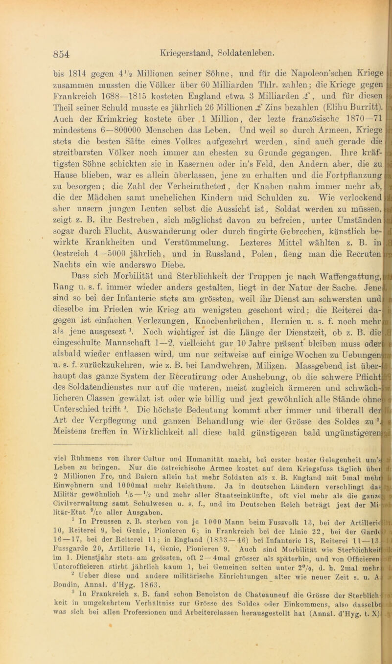 bis 1814 gegen 4',2 Millionen seiner Söhne, und für die Napoleon’sclien Kriege zusammen mussten die Völker über 60 Milliarden Thlr. zahlen; die Kriege gegen Frankreich 1088—1815 kosteten England etwa 3 Milliarden , und für diesen Theil seiner Schuld musste es jährlich 26 Millionen £ Zins bezahlen (Elihu Burritt). Auch der Krimki’ieg kostete über 1 Million, der lezte französische 1870—71 mindestens 6—800000 Menschen das Leben. Und weil so durch Armeen, Kriege stets die besten Sälte eines Volkes aafgezehrt werden, sind auch gerade die streitbarsten Völker noch immer am ehesten zu Grunde gegangen. Ihre kräf- tigsten Söhne schickten sie in Kasernen oder in’s Feld, den Andern aber, die zu Hause blieben, war es allein überlassen, jene zu erhalten und die Fortpflanzung zu besorgen; die Zahl der Verheiratheteü , der Knaben nahm immer mehr ab, die der Mädchen samt unehelichen Kindern und Schulden zu. Wie verlockend aber unsern jungen Leuten selbst die Aussicht ist, Soldat werden zu müssen, zeigt z. B. ihr Bestreben, sich möglichst davon zu befreien, unter Umständen sogar durch Flucht, Auswanderung oder durch fingirte Gebrechen, künstlich be-| wirkte Krankheiten und Verstümmelung. Lezteres Mittel wählten z. B. in Oestreich 4—5000 jährlich, und in Russland, Polen, fieng man die Recruten Nachts ein wie anderswo Diebe. Dass sich Morbilität und Sterblichkeit der Truppen je nach Watfengattung, Rang u. s. f. immer wieder anders gestalten, liegt in der Natur der Sache. Jene sind so bei der Infanterie stets am grössten, weil ihr Dienst am schwersten und dieselbe im Frieden wie Krieg am wenigsten geschont wird; die Reiterei da- gegen ist einfachen Verlezungen, Knochenbrüchen, Hernien u. s. f. noch mehr als jene ausgesezt b Noch wichtiger ist die Länge der Dienstzeit, ob z. B. diej eingeschulte Mannschaft 1—2, vielleicht gar 10 Jahre präsent bleiben muss oder alsbald wieder entlassen wird, um nur zeitweise auf einige Wochen zu Hebungen u. s. f. zurückzukehren, wie z. B. bei Landwehren, Milizen. Massgebend ist über- haupt das ganze System der Recrutirung oder Aushebung, ob die schwere Pflicht des Soldatendienstes nur auf die unteren, meist zugleich ärmeren und schwäch- licheren Classen gewälzt ist oder wie billig und jezt gewöbnlich alle Stände ohne Unterschied trifft Die höchste Bedeutung kommt aber immer und überall der Art der Verpflegung und ganzen Behandlung wie der Grösse des Soldes zu Meistens treffen in Wirklichkeit all diese liald ffünstisreren bald unffünstiererenj viel Rühmens von ihrer Cultur und Humanität macht, bei erster bester Gelegenheit um’sj Leben zu bringen. Nur die östrcichische Armee kostet auf dem Kriegsfuss täglich übeii 2 Millionen Frc, und Raiern allein hat mehr Soldaten als z. B. England mit 5mal mehtl Einwohnern und lOOOmal mehr Reichthum. Ja in deutschen Ländern verschlingt dasj Militär gewöhnlich Ve —'.b und mehr aller Staatseinkünfte, oft viel mehr als die ganze Civilverwaltung samt Schulwesen u. s. f., und im Deutschen Reich beträgt jezt der Mi- litär-Etat ®/io aller Ausgaben. ' Tn Preussen z. B. sterben von je 1000 Mann beim Fussvolk 13, bei der Artillerie! 10, Reiterei 9, bei Genie, Pionieren 6; in Frankreich bei der Linie 22, bei der Garde 16—17, bei der Reiterei 11; in England (1833—46) bei Infanterie 18, Reiterei 11 —13 Fussgarde 20, Artillerie 14, Genie, Pionieren 9. Auch sind Morbilität wie Sterblichkeit! im 1. Dienstjahr stets am grössten, oft 2 —4mal grösser als späterhin, und von Officieren Unterofficieren stirbt jährlieh kaum 1, bei Gemeinen selten unter 2/o, d. h. 2mal mehr lieber diese und andere militärische Einrichtungen alter wie neuer Zeit s. u. A Boudin, Annal. d’Ilyg. 1 863. In Frankreich z. B. fand schon Benoiston de Chateauneuf die Grösse der Sterblich keit in umgekehrtem Verhältniss zur Grösse des Soldes oder Einkommens, also dasselb was sich bei allen Professionen und Arbeiterclassen herausgestellt hat (Annal. d’Hyg. t. X) 1 f >4 r 9-^:*