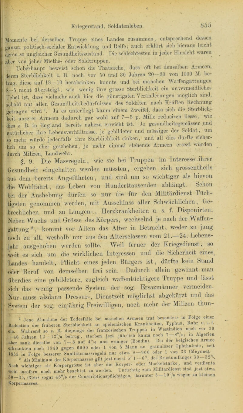 Momente bei derselben Truppe eines Landes zusammen, entsprechend dessen ganzer politisch-socialer Entwicklung und Reife; auch erklärt sich hieraus leicht deren so ungleicher Gesundheitszustand. Die schlechtesten in jeder Hinsicht waren aber von jeher Mieths- oder Soldtruppen. Ueberhaupt beweist schon die Thabsache, dass oft bei denselben .^rmeen, deren Sterblichkeit z. B. noch vor 50 und 30 Jahren 20 -30 von 1000 M. be- trug. diese auf 18 — 10 herabsinken konnte und bei manchen Waftengiittungen 8—5 nicht übersteigt, wie wenig ihre grosse Sterblichkeit ein unvermeidliches Uebel ist, dass’vielmehr auch hier die günstigsten Veränderungen möglich sind, sobald nur allen Gesundheitsbedürfnissen des Soldaten nach Kräften Rechnung f^etragen wird '. Ja es unterliegt kaum einem Zweifel, dass, sich die Sterblich., keit unserer Armeen dadurch gar wohl auf 7—5 p. Mille reduciren liessc, wie dies z. ß. in England bereits nahezu erreicht ist. Je gesnndheitsgemässer und natürhcher. ihre Lebensverhältnisse, je gebildeter und massiger der Soldat , um so mehr würde jedenfalls ihre Sterblichkeit sinken, und all dies dürfte sichei- lich um so eher geschehen, je mehr einmal stehende Armeen ersezt würden durch Milizen, Landwehr. §. 9. Die Massregeln, wie sie bei Truppen im Interesse .ihrer Gesnnclheit eingelialten werden müssten, ergeben sich grossentheils • iuis dem bereits Angeführten, und sind um so wichtiger als hievon die V\^ohlfahrt, das Leben von Hmiderttausenden abhängt. Schon bei der Aushebung dürfen so nur die für den Militärdienst Tüch- tigsten genommen werden, mit Ausschluss aller Schwächlichen, Ge- brechlichen und zu Lungen-, Herzkrankheiten u. s. f. Disponirteii. Neben Wuchs und Grösse des Körpers, wechselnd je nach der Waften- gattung , kommt vor Allem das Alter in Betracht, weder zu jung noch' zu alt, weshalb nur aus den Altersclassen vom 21.—24. Lebens- jahr aus'gehoben werden sollte. Weil ferner der Kriegsdienst, so weit es sich um die wirklichen Interessen und die Sicheiheit eines^ Landes handelt, Pflicht eines jeden Bürgers ist, dürfte kein Stand oder Beruf von demselben frei sein. Dadurch allem gewinnt man überdies eine gebildetere, zugleich waffentüchtigere Truppe und lässt sich das wenig iiassende System der sog. Ersazmäuner vermeiden. Nur muss alsdann Dressur-, Dienstzeit möglichst abgekürzt und das System der sog. einjährig Freiwilligen, noch mehr der Milizen thun- * .Jene Abnahmo der Todesfälle bei manchen Armeen trat besonders in Folge einer lleduction der früheren Sterblichkeit an epidemischen Krankheiten, Typhus, Ruhr u. s. f. eil). Während so z. R. diejenige der französischen Truppen in WesUndien noch vor 30 —40 Jahren 12—löV» betrug, sterben jezt jährlich kaum noch 7 —8'Vo; in Algerien aber sank dieselbe von 7—.8 auf 4'’/o und weniger (Boudin). Bei der belgischen Armee erkrankten noch 1840 gegen 6000 oder 1 von b Mann an granulöser Ophthalmie, seit 1855 in Folge besserer Sanitätsmassregeln nur etwa 8-000 oder 1 von 33 (Meynneb^ AlsMiniiiium des Körpermasses gilt jezt meist 5' 1 -6, de^ Brustumfanges 30-32 •. Noch wichtiger als Körpergrösse ist aber die Körper- oder Muskelstärke, und verdiente wohl insofern noch mehr beachtet zu werden. Untüchtig zum Militärdienst sind jezt etwa 30—35, öTters sogar 48”/o der Conscriptionspllichtigen, darunter 5 — 10 jo wegen zu kleinen Korperuiasses. /