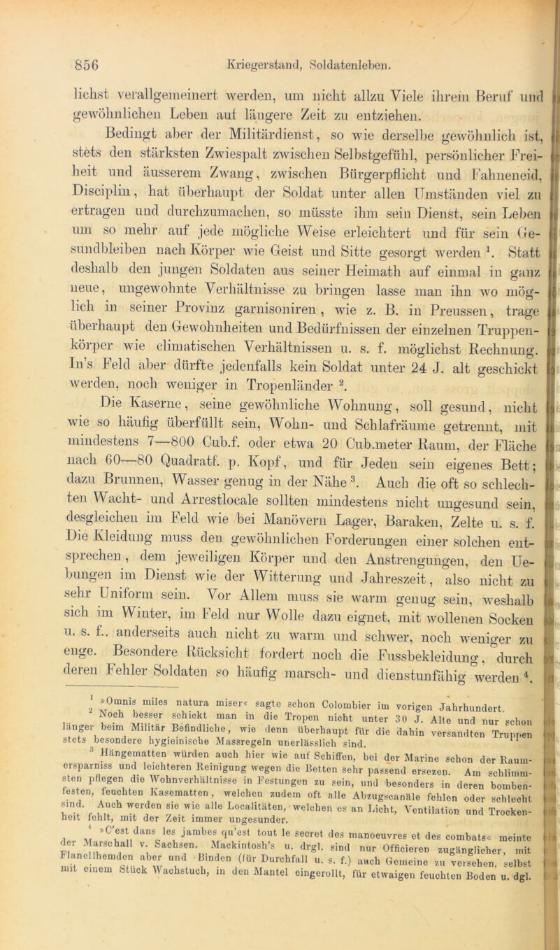 liehst vei'allgeiiieiiiert werden, um nicht allzu Viele ihrem Beruf und gewühnlichen Leben aut längere Zeit zu entziehen. Bedingt aber der Militärdienst, so wie derselbe gewöhnlich ist, stets den stärksten Zwiespalt zwischen Selbstgefühl, persönlicher Frei- heit und äusserem Zwang, zwischen Bürgerpflicht und Fahneneid, Disciplin, hat überhaupt der Soldat unter allen ITmständen viel zu ertragen und durchzumachen, so müsste ihm sein Dienst, sein Leben um so mehr auf jede mögliche Meise erleichtert und für sein Ge- sundbleiben nach Körper wie Geist und Sitte gesorgt werden L Statt deshalb den jungen Soldaten aus seiner Heimath auf einmal in ganz neue, ungewohnte Verhältnisse zu bringen lasse man ihn wo mög- lieh in seiner Provinz garnisoniren, wie z. B. in Preussen, trage überhaupt den Gewohnheiten und Bedürfnissen der einzelnen Truppen- köiper wie climatischen Verhältnissen u. s. f. möglichst Rechnung. Ins leid aber dürfte jedenfalls kein Soldat unter 24 J. alt geschickt werden, noch weniger in Tropenländer l Die Kaserne, seine gewöhnliche Wohnung, soll gesund, nicht wie so häufig überfüllt sein, M ohn- und Schlafräume getrennt, mit mindestens 7—800 Cub.f. oder etwa 20 Cub.meter Raum, der Fläche nach 60 80 Quadratf. p. Kopf, und für Jeden sein eigenes Bett; dazu Brunnen, Wasser genug in der Nähe l Auch die oft so schlech- ten Wacht- und Aiiestlocale sollten mindestens nicht ungesund sein, desgleichen im Feld wie bei Manövern Lager, Baraken, Zelte u. s. f. Die Kleidung muss den gewöhnlichen Forderungen einer solchen ent- i sprechen , dem jeweiligen Körper und den Anstrengungen, den Ue- ; bungen im Dienst wie der Witterung und Jahreszeit, also nicht zu ' sehr Uniform sein. Vor Allem muss sie warm genug sein, weshalb sich im Winter, im Feld nur Wolle dazu eignet, mit wollenen Socken i 11. s. f.. anderseits auch nicht zu warm und schwer, noch weniger zu i enge. Besondere Rücksicht fordert noch die Fussbekleidung, durch i deren fehler Soldaten so häufig marsch- und dienstunfähig werden I iS (i( 2 Colombier im vorigen Jahrhundert. ... ^ schickt man in die Tropen nicht unter 30 J. Alte und nur schon langer beim Militär Befindliche, wie denn überhaupt für die dahin versandten Truppen stets besondere hygieiniscbe Massregeln unerlässlich sind. 3 Hängematten würden auch hier wie auf Schiffen, bei der Marine schon der Raum- crsparniss und leichteren Reinigung wegen die Betten sehr passend ersezen. Am schlimm- sten pliegen die Wohnverhältnisse in Festungen zu sein, und besonders in deren bomben- festen, feuchten Kasematten, welchen zudem oft alle Abzugscanäle fehlen oder schlecht sind. Auch werden sie wie alle Localitäten, welchen es an Licht, Ventilation und Trocken- neit lenit, mit der Zeit immer ungesunder. ' »C’est dans los jambes qu’est tout le secret des manoeuvres et des combats« meinte r 1 V. Sachsen. Mackintosh’s u. drgl. sind nur Officieren zugänglicher, mit Flanellhemdcn aber und Binden (für Durchfall u. g. f.) auch Gemeine zu versehen selbst mit einem Stuck Wachstuch, in den Mantel eingerollt, für etwaigen feuchten Boden u. dgl.