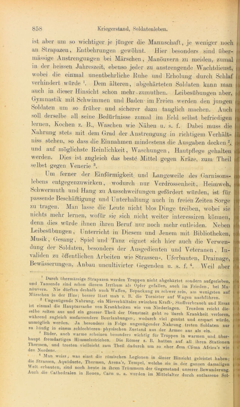 ist aber udi so wichtiger je jünger die McUiiiscliaft, je weniger noch an btrapazeii, Entbehrnngeii gewöhnt. Hier besonders sind ül)er- niässige Anstrengungen bei Märschen, Manöuvern zu meiden, zumal in der heissen Jahreszeit, ebenso jeder zu anstrengende Wachtdienst, wobei die einmal unentbehrliche Kulie und Erliolung durch Schlaf A^erhindert würde Dem älteren, abgehärteten Soldaten kann man auch in dieser Hinsicht schon mehr-zumuthen. Leibesübungen aber, Gymnastik mit Schwimmen und Baden- im Breien werden den jungen Soldaten imi so früher und sicherer dazu tauglich machen. Auch soll derselbe all seine Bedürfnisse zumal im Beld selbst befriedigen leinen, Kochen z. B., Maschen wie Nähen u. s. f. Dabei muss die Nahrung stets mit dem Grad der Anstrengung in richtigem Verhält- niss stehen, so dass die Einnahmen mindestens die Ausgaben decken und auf möglichste Reinlichkeit, Waschungen, Hautpflege gehalten weiden. Dies ist zugleich das beste Mittel gegen Kräze, zum Theil selbst gegen Veuerie Um ferner der Einförmigkeit und Langeweile des Garnisoiis- lebens entgegenzuwirken, wodurch nur Verdrossenheit, Heimweh, hchweimuth und Hang zu Ausschweifungen gefördert Avürden, ist für ])assende Beschäftigung und Unterhaltung auch in freien Zeiten Sorge zu tiageu. Man lasse die Leute nicht blos Dinge treiben, wobei sie nichts mehr lernen, wofür sie sich nicht weiter interessiren können, denn dies würde ihnen ihren Beruf nur noch mehr eutleiden. Neben Leibesübungen, Unterricht in Diesem und Jenem mit Bibliotheken, Musik, Gesang, Spiel und Tanz eignet sich hier auch die Verwen- dung der Soldaten, besonders der Ausgedienten und Veteranen , In- validen zu öffentlichen Arbeiten wie Strassen-, Uferbauten, Dr.iiuage, Bewässerungen, Anbau uncultivirter Gegenden u. s. f. V^eil aber 1 ' iibermassigo Strapazen werden Trupj>en nicht abgehärtet sondern aufgerieben, und lausende sind schon diesem Irrthum als Opfer gefallen, auch im Frieden, bei Ma- nouvern. Nie dürften deshalb auch Waffen, Bcpackung zu schwer sein, am wenigsten auf Marschen ui der llize; besser Lässt mah z. die Tornister auf Wagen nachführen. Ungenügende Nahrung, ein Misverhältniss zwischen Kraft-, Stoffverbrauch und Er«az ist einmal die Ilauptursache von Krankheiten wie von Niederlagen. Trozdem reicht die- selbe selten aus und ein grosser Theil der Dienstzeit geht so ‘durch Krankheit verloren, wahrend zugleich umfassendere Beurlaubungen, wodurch viel genüzt und erspart würde, unmöglich werden. Ja besonders in Folge ungenügender Nahrung treten Soldaten nur zu häufig in einem schlechteren physischen Zustand aus der Armee aus als ein •' Bäder, auch warme scheinen besonders wichtig für Truppen in wannen und über- haupt fremdartigen Himmelsstrichen. Die Römer z. B. hatten auf all ihren Stationen J hermen, und trozten vielleicht zum Theil dadurch um so eher dem Clima Africi’s wie des Nordens. , . •* Man weiss, was einst die römischen T.egionen in dieser Hinsicht geleistet haben- die Strassen, Aquäducte, Thermen, Arena’s, Teiiii>el,' welche sie in der gair/.en damaligen AVelt erbauten, sind noch heute in ihren Trümmern der Gegenstand unserer Bewunderung. Auch die Cathedralen in Rouen, Caen u. a. wurden im Mittelalter durch entlassene Sol-